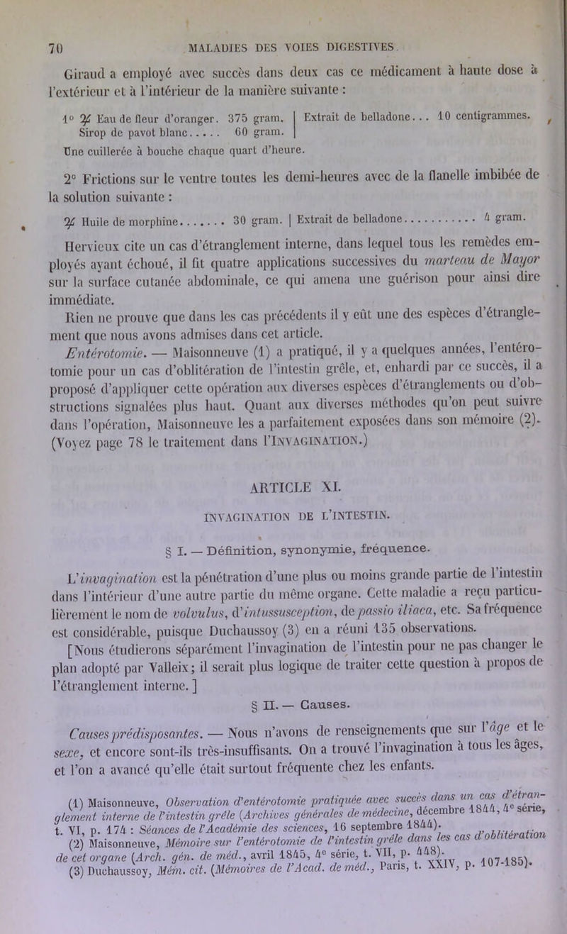 Giraud a employé avec succès dans deux cas ce médicament à haute dose à l’extérieur et à l’intérieur de la manière suivante : 1° if Eau de fleur d’oranger. 375 gram. Extrait de belladone... 10 centigrammes. Sirop de pavot blanc 60 gram. Une cuillerée à bouche chaque quart d’heure. 2° Frictions sur le ventre toutes les demi-heures avec de la flanelle imbibée de la solution suivante : if Huile de morphine 30 gram. | Extrait de belladone é gram. Hervieux cite un cas d’étranglement interne, dans lequel tous les remèdes em- ployés ayant échoué, il ht quatre applications successives du marteau de Mayer sur la surface cutanée abdominale, ce qui amena une guérison pour ainsi dire immédiate. Rien ne prouve que dans les cas précédents il y eût une des espèces d étrangle- ment que nous avons admises dans cet article. Entérotomie. — Maisonneuve (1) a pratiqué, il y a quelques années, l’entéro- tomie pour un cas d’oblitération de l’intestin grêle, et, enhardi par ce succès, il a proposé d’appliquer cette opération aux diverses espèces d étranglements ou d ob- structions signalées plus haut. Quant aux diverses méthodes qu on peut suivre dans l’opération, Maisonneuve les a parfaitement exposées dans son mémoire (2). (Voyez page 78 le traitement dans l’iNVAGlNATION.) ARTICLE XI. INVAGINATION DE L’INTESTIN. § I. — Définition, synonymie, fréquence. L'invagination est la pénétration d’une plus ou moins grande partie de 1 intestin dans l’intérieur d’une autre partie du même organe. Cette maladie a reçu particu- lièrement le nom de volvulus, d' intussusception, depassio iliaca, etc. Sa fréquence est considérable, puisque Duchaussoy (3) en a réuni 135 observations. [Nous étudierons séparément l’invagination de l’intestin pour ne pas changei le plan adopté par Valleix; il serait plus logique de traiter cette question à propos de l’étranglement interne. ] § II. — Causes. I Causes prédisposantes. — Nous n’avons de renseignements que sut \âgc et le sexe, et encore sont-ils très-insuffisants. On a trouvé l’invagination à tous les âges, et l’on a avancé qu’elle était surtout fréquente chez les enfants. (1) Maisonneuve, Observation d’entérotomie pratiquée avec succès dans un cas d et g le ment interne de l’intestin grêle (.Archives générales de médecine, décembre , » t. VI, p. 174 : Séances de l’Académie des sciences, 16 septembre 1844). , , . (2) Maisonneuve, Mémoire sur l’entérotomie de l’intestin grêle dans les cas d oblitération de cet organe (Arch. gén. de méd., avril 1845, 4e série, t. VII, p. )• 107-185). (3) Duchaussoy, Mérn. cit. (Mémoires de l’Acad. de méd., l aris, t. XXIV, p.