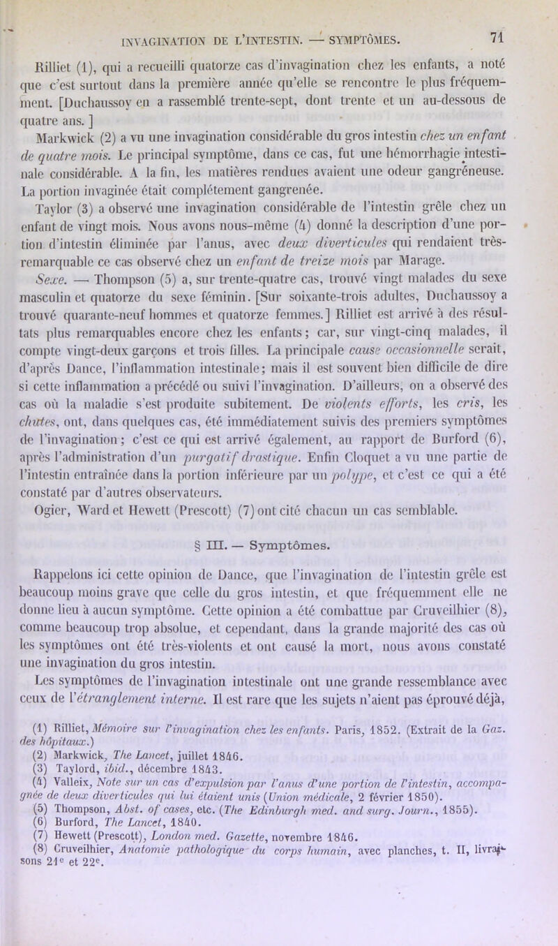 Rilliet (1), qui a recueilli quatorze cas d’invagination chez les enfants, a noté que c’est surtout dans la première année qu’elle se rencontre le plus fréquem- ment. [Duchaussoy en a rassemblé trente-sept, dont trente et un au-dessous de quatre ans. ] Markwick (2) a vu une invagination considérable du gros intestin chez un enfant de quatre mois. Le principal symptôme, dans ce cas, fut une hémorrhagie intesti- nale considérable. A la fin, les matières rendues avaient une odeur gangréneuse. La portion invaginée était complètement gangrenée. Taylor (3) a observé une invagination considérable de l’intestin grêle chez un enfant de vingt mois. Nous avons nous-même (U) donné la description d’une por- tion d’intestin éliminée par l’anus, avec deux diverticules qui rendaient très- remarquable ce cas observé chez un enfant de treize mois par Marage. Sexe. —• Thompson (5) a, sur trente-quatre cas, trouvé vingt malades du sexe masculin et quatorze du sexe féminin. [Sur soixante-trois adultes, Duchaussoy a trouvé quarante-neuf hommes et quatorze femmes.] Rilliet est arrivé à des résul- tats plus remarquables encore chez les enfants; car, sur vingt-cinq malades, il compte vingt-deux garçons et trois lilles. La principale cause occasionnelle serait, d’après Dance, l’inflammation intestinale; mais il est souvent bien difficile de dire si cette inflammation a précédé ou suivi l’invagination. D’ailleurs, on a observé des cas où la maladie s’est produite subitement. De violents efforts, les cris, les chiites, ont, dans quelques cas, été immédiatement suivis des premiers symptômes de l’invagination; c’est ce qui est arrivé également, au rapport de Burford (6), après l’administration d’un purgatif drastique. Enfin Cloquet a vu une partie de l’intestin entraînée dans la portion inférieure par un polype, et c’est ce qui a été constaté par d’autres observateurs. Ogier, Wardet Hewett (Prescott) (7) ont cité chacun un cas semblable. § III. — Symptômes. Rappelons ici cette opinion de Dance, que l’invagination de l’intestin grêle est beaucoup moins grave que celle du gros intestin, et que fréquemment elle ne donne lieu à aucun symptôme. Cette opinion a été combattue par Cruveilhier (8), comme beaucoup trop absolue, et cependant, dans la grande majorité des cas où les symptômes ont été très-violents et ont causé la mort, nous avons constaté une invagination du gros intestin. Les symptômes de l’invagination intestinale ont une grande ressemblance avec ceux de Y étranglement interne. Il est rare que les sujets n’aient pas éprouvé déjà, (1) Rilliet, Mémoire sur l’invagination chez les enfants. Paris, 1852. (Extrait de la Gaz. des hôpitaux.) (2) Markwick, The Lancet, juillet 1846. (3) Taylord, ibid., décembre 1843. (4) Valleix, Note sur un cas d’expulsion par l’anus d’une portion de l’intestin, accompa- gnée de deux diverticules qui lui étaient unis (Union médicale, 2 février 1850). (5) Thompson, Abst. of cases, etc. ( The Edinburgli med. and sur g. Journ., 1855). (6) Burford, The Lancet, 1840. (7) Hewett (Prescott), London med. Gazette, novembre 1846. (8) Cruveilhier, Anatomie pathologique du corps humain, avec planches, t. II, livrai- sons 21e et 22e.