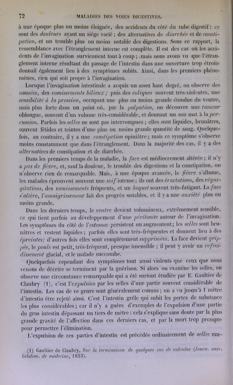 à une époque plus ou moins éloignée, des accidents du côté du tube digestif : ce sont des douleurs ayant un siège varié ; des alternatives de diarrhée et de consti- pation, et un trouble plus ou moins notable des digestions. Sous ce rapport, la ressemblance avec l’étranglement interne est complète. Il est des cas où les acci- dents de l’invagination surviennent tout à coup; mais nous avons vu que l’étran- glement interne résultant du passage de l’intestin dans une ouverture trop étroite donnait également lieu à des symptômes subits. Ainsi, dans les premiers phéno- mènes, rien qui soit propre à l’invagination. Lorsque l’invagination intestinale a acquis un assez haut degré, on observe des nausées, des vomissements bilieux ; puis des coliques souvent très-violentes, une sensibilité à la pression, occupant une plus ou moins grande étendue du ventre, mais plus forte dans un point où, par la palpation, on découvre une tumeur oblongue, souvent d’un volume très-considérable, et donnant un son mat à la per- cussion. Parfois les selles ne sont pas interrompues ; elles sont liquides, brunâtres, souvent fétides et teintes d’une plus ou moins grande quantité de sang. Quelque- fois, au contraire, il y a une constipation opiniâtre; mais ce symptôme s’observe moins constamment que dans l’étranglement. Dans la majorité des cas, il y a des alternatives de constipation et de diarrhée. Dans les premiers temps de la maladie, la face est médiocrement altérée ; il n’v a pas de fièvre, et, sauf la douleur, le trouble des digestions et la constipation, on n’observe rien de remarquable. Mais, à une époque avancée, la fièvre s’allume, les malades éprouvent souvent une soif intense; ils ont des éructations, des régur- gitations, des vomissements fréquents, et un hoquet souvent très-fatigant. La face s'altère, Y amaigrissement fait des progrès notables, et il y a une anxiété plus ou moins grande. Dans les derniers temps, le ventre devient volumineux, extrêmement sensible, ce qui tient parfois au développement d’une péritonite autour de l’invagination. Les symptômes du côté de Y estomac persistent ou augmentent; les selles sont bru- nâtres et restent liquides ; parfois elles sont très-fréquentes et donnent lieu a des épreintes; d’autres fois elles sont complètement supprimées. La face devient grip- pée, le pouls est petit, très-fréquent, presque insensible ; il peut y avoir un refroi- dissement glacial, et le malade succombe. Quelquefois cependant des symptômes tout aussi violents que ceux que nous venons de décrire se terminent par la guérison. Si alors on examine les selles, on observe une circonstance remarquable qui a été surtout étudiée par E. Gaultier de Claubry (1), c’est Y expulsion par les selles d’une partie souvent considérable de l’intestin. Les cas de ce genre sont généralement connus; on a vu jusqu’à 1 mètre d’intestin être rejeté ainsi. C’est l’intestin grêle qui subit les pertes de substance les plus considérables ; car il n’y a guère d’exemples de l’expulsion d’une partie du gros intestin dépassant un tiers de mètre : cela s’explique sans doute par la plus grande gravité de l’affection dans ces derniers cas, et par la mort trop prompte pour permettre l’élimination. L’expulsion de ces parties d’intestin est précédée ordinairement de selles mu- (1) Gaultier de Claubry, Sur la terminaison de quelques cas de volmdus (Journ. univ. hebclom. de médecine, 1833).