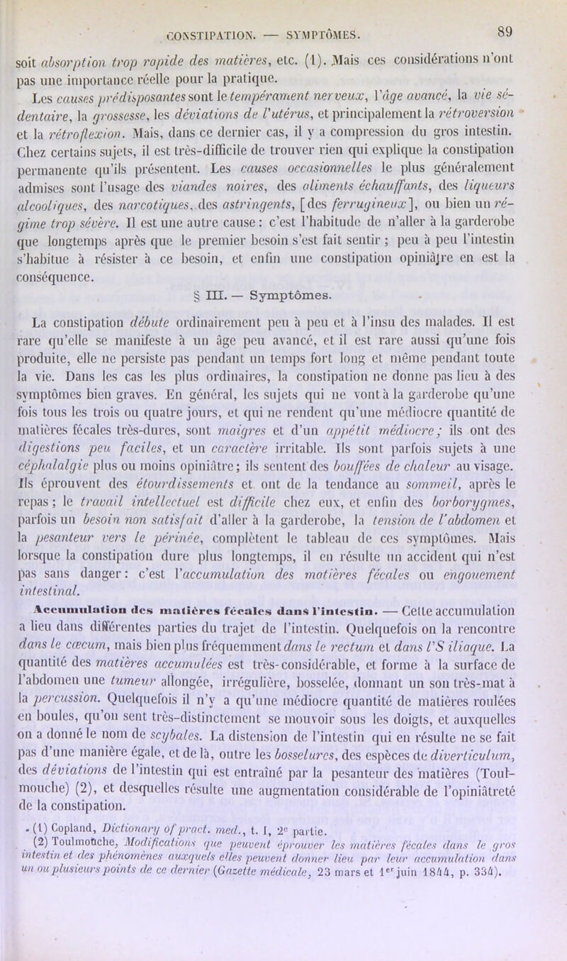 soit absorption trop rapide des matières, etc. (1). Mais ces considérations n’ont pas une importance réelle pour la pratique. Les causes prédisposantes sont le tempérament nerveux, Y âge avancé, la vie sé- dentaire, la grossesse, les déviations de L'utérus, et principalement la rétroversion et la rétroflexion. Mais, clans ce dernier cas, il y a compression du gros intestin. Chez certains sujets, il est très-difficile de trouver rien qui explique la constipation permanente qu’ils présentent. Les causes occasionnelles le plus généralement admises sont l’usage des viandes noires, des aliments échauffants, des liqueurs alcooliques, des narcotiques, des astringents, [des ferrugineux'], ou bien un ré- gime trop sévère. Il est une autre cause : c’est l’habitude de n’aller à la garclerobe que longtemps après que le premier besoin s’est fait sentir ; peu à peu l’intestin s’habitue à résister à ce besoin, et enfin une constipation opiniûjre en est la conséquence. § III. — Symptômes. La constipation débute ordinairement peu à peu et à l’insu des malades. Il est rare qu’elle se manifeste à un âge peu avancé, et il est rare aussi qu’une fois produite, elle ne persiste pas pendant un temps fort long et même pendant toute la vie. Dans les cas les plus ordinaires, la constipation ne donne pas lieu à des symptômes bien graves. En général, les sujets qui ne vont à la garderobe qu’une fois tous les trois ou quatre jours, et qui ne rendent qu’une médiocre quantité de matières fécales très-dures, sont maigres et d’un appétit médiocre ; ils ont clés digestions peu faciles, et un caractère irritable. Ils sont parfois sujets à une céphalalgie plus ou moins opiniâtre; ils sentent des bouffées de chaleur au visage. Ils éprouvent des étourdissements et ont de la tendance au sommeil, après le repas ; le travail intellectuel est difficile chez eux, et enfin des borborygmes, parfois un besoin non satisfait d’aller à la garderobe, la tension de l’abdomen et la pesanteur vers le périnée, complètent le tableau de ces symptômes. Mais lorsque la constipation dure plus longtemps, il en résulte un accident qui n’est pas sans danger : c’est Y accumulation des matières fécales ou engouement intestinal. Accumulation «les matières fécales dans l'intestin. — Cette accumulation a lieu dans différentes parties du trajet de l’intestin. Quelquefois on la rencontre dans le cæcum, mais bien plus fréquemment dans le rectum et dans l’S iliaque. La quantité des matières accumulées est très-considérable, et forme à la surface de l’abdomen une tumeur allongée, irrégulière, bosselée, donnant un son très-mat à la percussion. Quelquefois il n’v a qu’une médiocre quantité de matières roulées en boules, qu on sent très-distinctement se mouvoir sous les doigts, et auxquelles on a donné le nom de scybalcs. La distension de l’intestin qui en résulte ne se fait pas d une manière égale, et de là, outre les bosselures, des espèces de diverticulum, des déviations de 1 intestin qui est entraîné par la pesanteur des matières (Toul- mouche) (2), et desquelles résulte une augmentation considérable de l’opiniâtreté de la constipation. .(t) Copland, Dictionary of pract. med., t. I, 2° partie. (2) loulmotiche, Modifications que peuvent éprouver les matières fécales dans le gros intestin et des phénomènes auxquels elles peuvent donner lieu par leur accumulation dans unou plusieurs points de ce dernier {Gazette médicale, 23 mars et 1er juin 18/iü, p. 334).