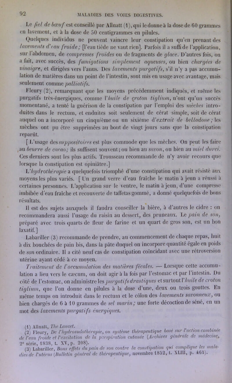 I.c fiel de bœuf est conseillé par Allnatt (1), qui le donne à la dose de 60 grammes en lavement, et à la dose de 50 centigrammes en pilules. Quelques individus ne peuvent vaincre leur constipation qu’en prenant des lavements d'eau froide ; [l’eau tiède ne vaut rien]. Parfois il a suffi de l’application, sur 1 abdomen, de compresses froides ou de fragments de glace. D’autres fois, on a fait, avec succès, des fumigations simplement aqueuses, ou bien chargées de vinaigre, et dirigées vers l’anus. Des lavements purgatifs, s’il n’y a pas accumu- lation de matières dans un point de l’intestin, sont mis en usage avec avantage, mais seulement comme palliatifs. Fleury (2), remarquant que les moyens précédemment indiqués, et meme les purgatifs très-énergiques, comme Yhuile de qroton tigliurn, n’ont qu’un succès momentané, a tenté la guérison de la constipation par l’emploi des mèches intro- duites dans le rectum, et enduites soit seulement de cérat simple, soit de cérat auquel on a incorporé un cinquième ou un sixième d'extrait de belladone; les mèches ont pu être supprimées au bout de vingt jours sans que la constipation reparût. [ L’usage des suppositoires est plus commode que les mèches. On peut les faire (au beurre de cacao; ils suffisent souvent; ou bien au savon, ou bien au miel durci. Ces derniers sont les plus actifs. Trousseau recommande de n’y avoir recours que lorsque la constipation est opiniâtre.] L'hydrothérapie a quelquefois triomphé d’une constipation qui avait résisté aux moyens les plus variés. [Un grand verre d’eau fraîche le matin à jeun a réussi à certaines personnes. L’application sur le ventre, le matin à jeun, d’une compresse imbibée d'eau fraîche et recouverte de taffetas gommé, a donné quelquefois de bons résultats. Il est des sujets auxquels il faudra conseiller la bière, à d’autres le cidre : on recommandera aussi l’usage du raisin au dessert, des pruneaux. Le pain de son, préparé avec trois quarts de fleur de farine et un quart de gros son, est un bon laxatif.] Labariller (3) recommande de prendre, au commencement de chaque repas, huit à dix bouchées de pain bis, dans la pâte duquel on incorpore quantité égale en poids de son ordinaire. Il a cité neuf cas de constipation coïncidant avec une rétroversion utérine ayant cédé à ce moyen. Traitement de l'accumulation des matières fécales. — Lorsque cette accumu- lation a lieu vers le cæcum, on doit agir à la fois par l’estomac et par l’intestin. Du coté de l’estomac, on administre les purgatifs drastiques et surtout Y huile de croton tigliurn, que l’on donne en pilules à la dose d’une, deux ou trois gouttes. En même temps on introduit dans le rectum et le côlon des lavements savonneux, ou bien chargés de 6 à 10 grammes de sel marin ; une forte décoction de séné, en un mot des lavements purgatifs énergiques. (1) Allnatt, The Lancet. (2) Fleury, De l’hydrosudothérapie, ou système thérapeutique basé sur l action combinée île l’eau froide et l’excitation de la perspiration cutanée (Archives générale de médecine, 2e série, 1838, t. XV, p. 208). (3) Labariller, lions effets du pain de son contre la constipation qui complique les mala- dies de l’utérus [Bulletin général de thérapeutique, novembre 1852, t. XLIII, p. kGh).