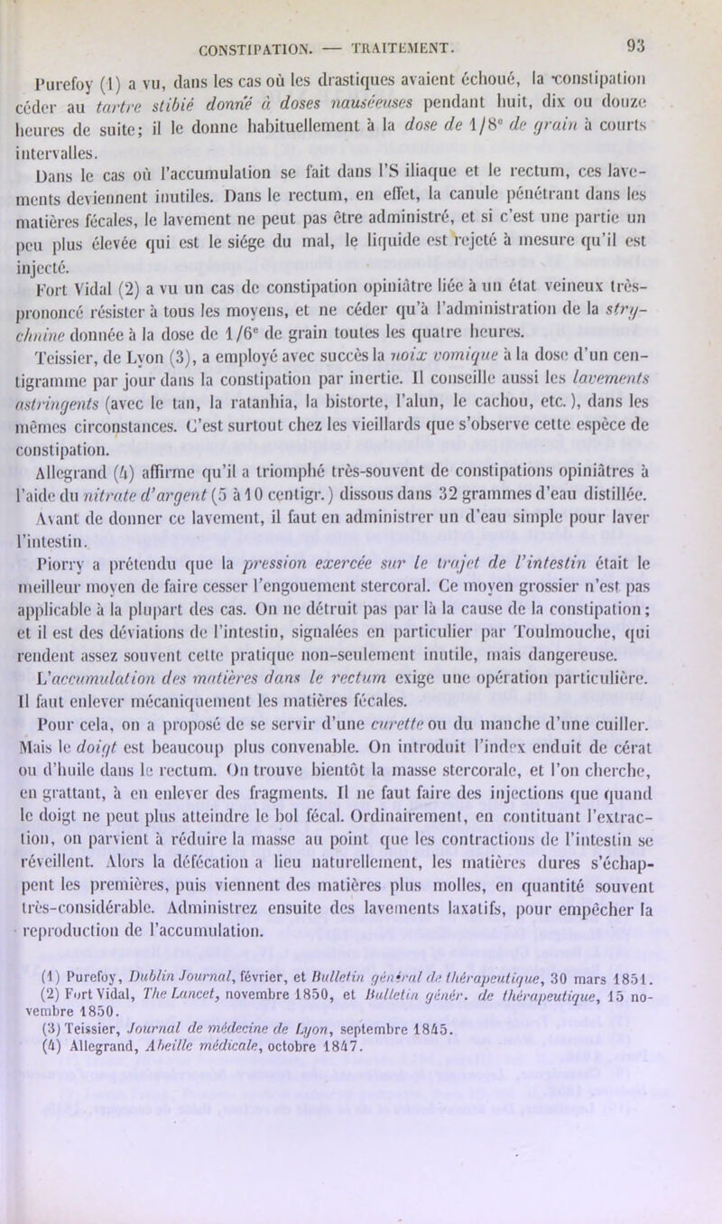 Purefoy (1) a vu, dans les cas où les drastiques avaient échoué, la •constipation céder au tartre stibié donne à doses nauséeuses pendant huit, dix ou douze heures de suite; il le donne habituellement à la dose de 1/8“ de grain à courts intervalles. Dans le cas où l’accumulation se fait dans FS iliaque et le rectum, ces lave- ments deviennent inutiles. Dans le rectum, en effet, la canule pénétrant dans les matières fécales, le lavement ne peut pas être administré, et si c’est une partie un peu plus élevée qui est le siège du mal, le liquide est rejeté à mesure qu’il est injecté. Fort Vidal (2) a vu un cas de constipation opiniâtre liée à un état veineux très- prononcé résister à tous les moyens, et ne céder qu’à l’administration de la stry- chnine donnée à la dose de 1 /6e de grain toutes les quatre heures. Teissier, de Lyon (3), a employé avec succès la noix vomique à la dose d’un cen- tigramme par jour dans la constipation par inertie. Il conseille aussi les lavements astringents (avec le tan, la ratanhia, la historié, l’alun, le cachou, etc.), dans les mêmes circonstances. C’est surtout chez les vieillards que s’observe cette espèce de constipation. Allcgrand (h) affirme qu’il a triomphé très-souvent de constipations opiniâtres à l’aide du nitrate d’argent (5 àlOcentigr.) dissous dans 32 grammes d’eau distillée. Avant de donner ce lavement, il faut en administrer un d’eau simple pour laver l’intestin. Piorry a prétendu que la pression exercée sur le trajet de l’intestin était le meilleur moyen de faire cesser l’engouement stercoral. Ce moyen grossier n’est pas applicable à la plupart des cas. On ne détruit pas par là la cause de la constipation ; et il est des déviations de l’intestin, signalées en particulier par Toulmouche, qui rendent assez souvent cette pratique non-seulement inutile, mais dangereuse. L'accumulation des matières dans le rectum exige une opération particulière. Il faut enlever mécaniquement les matières fécales. Pour cela, on a proposé de se servir d’une curette ou du manche d’une cuiller. Mais le doigt est beaucoup plus convenable. On introduit l’index enduit de céral ou d’huile dans le rectum. On trouve bientôt la masse stercoralc, et l’on cherche, en grattant, à en enlever des fragments. Il ne faut faire des injections que quand le doigt ne peut plus atteindre le bol fécal. Ordinairement, en contituant l’extrac- tion, on parvient à réduire la masse au point que les contractions de l’intestin se réveillent. Alors la défécation a lieu naturellement, les matières dures s’échap- pent les premières, puis viennent des matières plus molles, en quantité souvent très-considérable. Administrez ensuite des lavements laxatifs, pour empêcher la reproduction de l’accumulation. (t) Purefoy, Dublin Journal, février, et Bulletin général ri? thérapeutique, 30 mars 1851. (2) Fort Vidal, The Lancet, novembre 1850, et Bulletin cjénér. de thérapeutique, 15 no- vembre 1850. (3) Teissier, Journal de médecine de Lyon, septembre 1845. (h) Allegrand, Aheille médicale, octobre 1847.