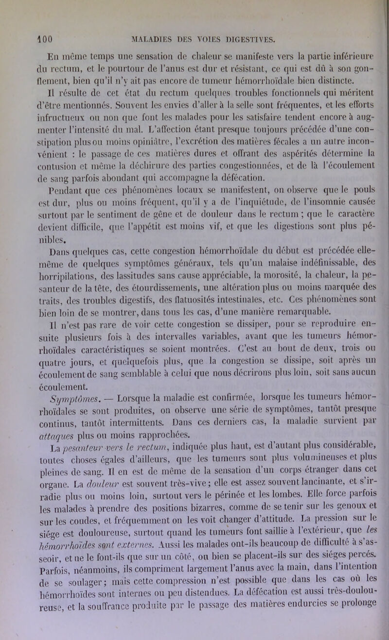 En même temps une sensation de chaleur se manifeste vers la partie inférieure du rectum, et le pourtour de l’anus est dur et résistant, ce qui est dû à son gon- flement, bien qu’il n’y ait pas encore de tumeur hémorrhoïdale bien distincte. Il résulte de cet état du rectum quelques troubles fonctionnels qui méritent d’être mentionnés. Souvent les envies d’aller à la selle sont fréquentes, et les efforts infructueux ou non que font les malades pour les satisfaire tendent encore à aug- menter l’intensité du mal. L’affection étant presque toujours précédée d’une con- stipation plus ou moins opiniâtre, l’excrétion des matières fécales a un autre incon- vénient : le passage de ces matières dures et offrant des aspérités détermine la contusion et même la déchirure des parties congestionnées, et de là l’écoulement de sang parfois abondant qui accompagne la défécation. Pendant (pie ces phénomènes locaux se manifestent, on observe que le pouls est dur, plus ou moins fréquent, qu’il y a de l’inquiétude, de l’insomnie causée surtout par le sentiment de gêne et de douleur dans le rectum ; que le caractère devient difficile, (pie l’appétit est moins vif, et que les digestions sont plus pé- nibles. Dans quelques cas, cette congestion hémorrhoïdale du début est précédée elle- même de quelques symptômes généraux, tels qu’un malaise indéfinissable, des horripilations, des lassitudes sans cause appréciable, la morosité, la chaleur, la pe- santeur de la tête, des étourdissements, une altération plus ou moins marquée des traits, des troubles digestifs, des flatuosités intestinales, etc. Ces phénomènes sont bien loin de se montrer, dans tous les cas, d’une manière remarquable. Il n 'est pas rare de voir cette congestion se. dissiper, pour se reproduire en- suite plusieurs fois à des intervalles variables, avant que les tumeurs hémor- rhoïdales caractéristiques se soient montrées. C’est au bout de deux, trois ou quatre jours, et quelquefois plus, que la congestion se dissipe, soit après un écoulement de sang semblable à celui que nous décrirons plus loin, soit sans aucun écoulement. Symptômes. — Lorsque la maladie est confirmée, lorsque les tumeurs hémor- rhoïdales se sont produites, on observe une série de symptômes, tantôt presque continus, tantôt intermittents. Dans ces derniers cas, la maladie survient par attaques plus ou moins rapprochées. La pesanteur vers le rectum, indiquée plus haut, est d’autant plus considérable, toutes choses égales d’ailleurs, que les tumeurs sont plus volumineuses et plus pleines de sang. Il en est de même de la sensation d’un corps étranger dans cet organe. La douleur est souvent très-vive; elle est assez souvent lancinante, et s ir- radie plus ou moins loin, surtout vers le périnée et les lombes. Elle force parfois les malades à prendre des positions bizarres, comme de se tenir sur les genoux et sur les coudes, et fréquemment on les voit changer d’attitude. La pression sur le siège est douloureuse, surtout quand les tumeurs font saillie à l’extérieur, que les hémorrhoïdes sont externes. Aussi les malades ont-ils beaucoup de difficulté a s as- seoir, et ne le font-ils que sur un côté, ou bien se placent-ils sur des sièges percés. Parfois, néanmoins, ils compriment largement l’anus avec la main, dans l’intention de se soulager; mais cette compression n’est possible que dans les cas où les hémorrhoïdes sont internes ou peu distendues. La défécation est aussi très-doulou- reuse, et la souffrance produite par le passage des matières endurcies se prolonge