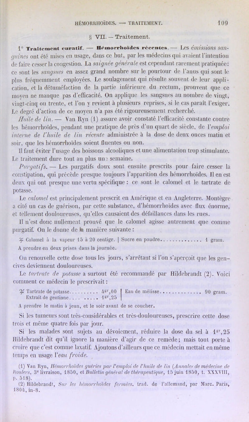 § VII. — Traitement. 1° Traitement curatif. — lléinorrhoïdcs réeentes.— Les émissions SCin- guines ont été mises en usage, clans ce but, par les médecins qui avaient l’intention de faire cesser la congestion. La saignée générale est cependant rarement pratiquée: ce sont les sangsues en assez grand nombre sur le pourtour de l’anus qui sont le plus fréquemment employées. Le soulagement qui résulte souvent de leur appli- cation, et la détuméfaction de la partie inférieure du rectum, prouvent que ce moyen ne manque pas d’efficacité. On applique les sangsues au nombre de vingt, vingt-cinq ou trente, et l’on y revient à plusieurs reprises, si le cas paraît l’exiger. Le degré d’action de ce moyen n’a pas été rigoureusement recherché. Huile de lin. — Van Ryn (1) assure avoir constaté l’efficacité constante contre les bémorrhoïdes, pendant une pratique, de près d’un quart de siècle, de l'emploi interne de l'huile de lin récente administrée à la dose de deux onces matin et soir, que les bémorrhoïdes soient (luentes ou non. Il faut éviter l’iisagc des boissons alcooliques et une alimentation trop stimulante. Le traitement dure tout au plus un : semaine. Purgatifs. — Les purgatifs doux sont ensuite prescrits pour faire cesser la constipation, qui précède presque toujours l’apparition des bémorrhoïdes. Il en est deux qui ont presque une vertu spécifique : ce sont le calomel et le tartrate de potasse. Le calomel est principalement prescrit en Amérique et en Angleterre. Montègre a cité un cas de guérison, par cette substance, d’hémorrhoïdes avec flux énorme, et tellement douloureuses, qu’elles causaient des défaillances dans les rues. Il n’est donc nullement prouvé que le calomel agisse autrement que comme purgatif. On le donne de la manière suivante : if Calomel à la vapeur 15 à 20 centigr. | Sucre en poudre 1 gram. A prendre en deux prises dans la journée. On renouvelle cette dose tous les jours, s’arrêtant si l’on s’aperçoit que les gen- cives deviennent douloureuses. Le tartrate de potasse a surtout été recommandé par Hildebrandt (2). Voici comment ce médecin le prescrivait : Tartrate de potasse 4sr,00 I Eau de mélisse 90 gram. Extrait de gentiane 18r,25 | A prendre le matin à jeun, et le soir avant de se coucher. Si les tumeurs sont très-considérables et très-douloureuses, prescrire cette dose trois et même quatre fois par jour. Si les malades sont sujets au dévoiement, réduire la dose du sel à lKr,25 Hildebrandt dit qu’il ignore la manière d’agir de ce remède; mais tout porte à croire que c’est comme laxatif. Ajoutons d’ailleurs que ce médecin mettait en même temps en usage l'eau froide. (1) Van Ryn, Hémorrhoïdes guéries par l’emploi de l'huile de lin (Annales de médecine de lioulers, 3e livraison, 1850, et Bulletin général de thérapeutique, 15 juin 1850, t. XXXVIII, p. 518). (2) Hildebrandt, Sur les hémorrhoïdes fermées, trad. de l’allemand, par Marc. Paris, 1804, in-8.