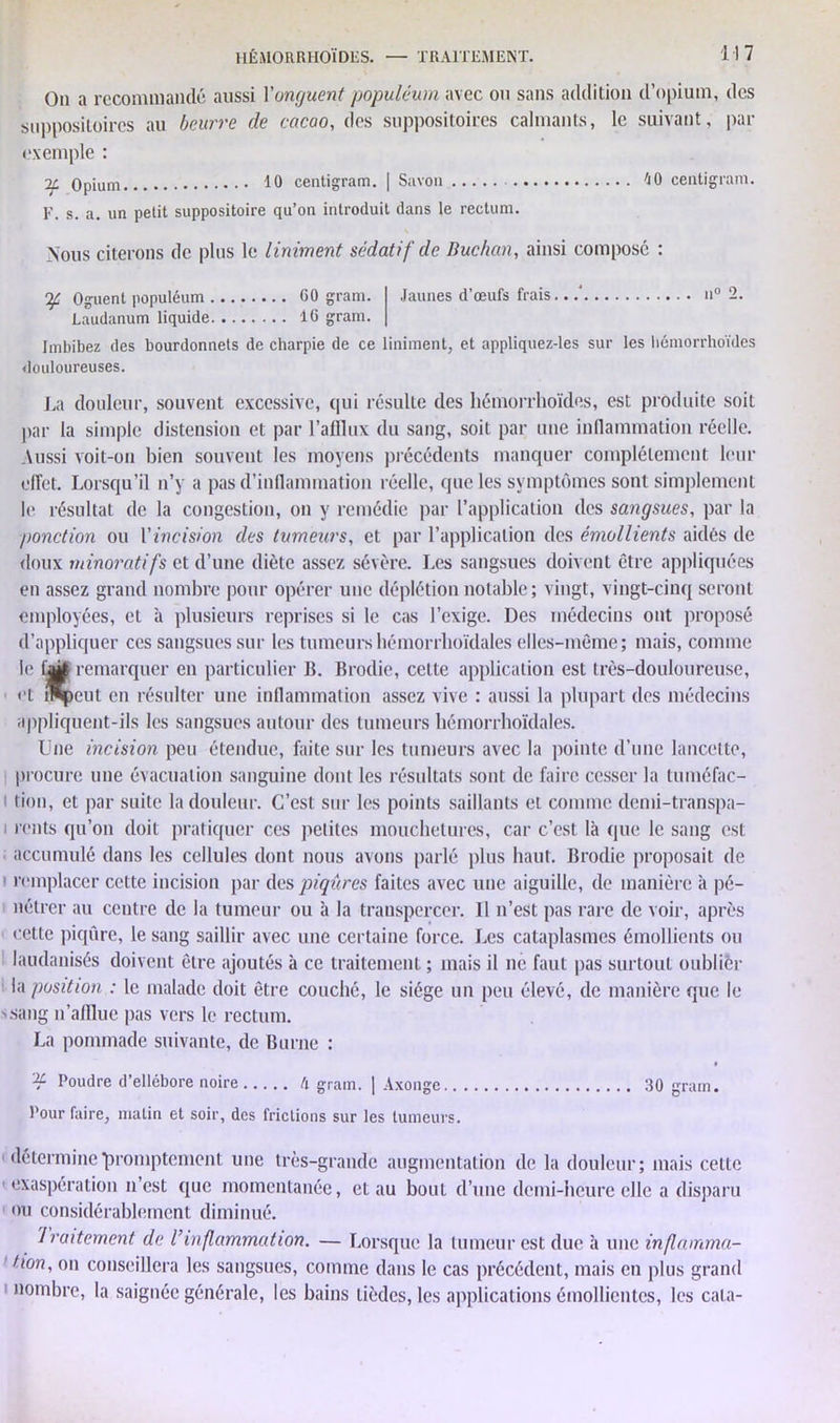 On a recommandé aussi Yonguent populéum avec ou sans addition d’opium, des suppositoires au beurre de cacao, des suppositoires calmants, le suivant, par exemple : Opium 10 centigram. | Savon F. s. a. un petit suppositoire qu’on introduit dans le rectum. 40 centigram. Nous citerons de plus le Uniment sédatif de Buchan, ainsi composé : If Oguent populéum 60 gram. Laudanum liquide 16 gram. Jaunes d’œufs frais.. n° 2. Imbibez des bourdonnets de charpie de ce Uniment, et appliquez-les sur les hcmorrhoïdes douloureuses. J .a douleur, souvent excessive, qui résulte des hémorrhoïdes, est produite soit par la simple distension et par l’afflux du sang, soit par une inflammation réelle. Aussi voit-on bien souvent les moyens précédents manquer complètement leur effet. Lorsqu’il n’y a pas d’inflammation réelle, que les symptômes sont simplement le résultat de la congestion, on y remédie par l’application des sangsues, par la ponction ou Y incision des tumeurs, et par l’application des émollients aidés de doux ?ninoratifs et d’une diète assez sévère. Les sangsues doivent être appliquées en assez grand nombre pour opérer une déplétion notable; vingt, vingt-cinq seront employées, et à plusieurs reprises si le cas l’exige. Des médecins ont proposé d’appliquer ces sangsues sur les tumeurs hémorrboïdales elles-même; mais, comme le 1^ remarquer en particulier B. Brodie, cette application est très-douloureuse, cl i^peut en résulter une inflammation assez vive : aussi la plupart des médecins appliquent-ils les sangsues autour des tumeurs hémorrhoïdales. Une incision peu étendue, faite sur les tumeurs avec la pointe d’une lancette, procure une évacuation sanguine dont les résultats sont de faire cesser la tuméfac- tion, et par suite la douleur. C’est sur les points saillants et comme demi-transpa- i rents qu’on doit pratiquer ces petites mouchetures, car c’est là que le sang est accumulé dans les cellules dont nous avons parlé plus haut. Brodie proposait de remplacer cette incision par des piqûres faites avec une aiguille, de manière à pé- nétrer au centre de la tumeur ou à la transpercer. U n’est pas rare de voir, après cette piqûre, le sang saillir avec une certaine force. Les cataplasmes émollients ou laudanisés doivent être ajoutés à ce traitement ; mais il ne faut pas surtout oublier la position : le malade doit être couché, le siège un peu élevé, de manière que le s sang n’afflue pas vers le rectum. La pommade suivante, de Burne : Poudre d’ellébore noire h grain. | Axonge 30 gram. Pour faire, malin et soir, des frictions sur les tumeurs. détermine‘promptement une très-grande augmentation de la douleur; mais cette exaspération n’est que momentanée, et au bout d’une demi-heure elle a disparu ou considérablement diminué. Iraitement de l’inflammation. — Lorsque la tumeur est due à une inflamma- tion, on conseillera les sangsues, comme dans le cas précédent, mais en plus grand nombre, la saignée générale, les bains lièdes, les applications émollientes, les cala-