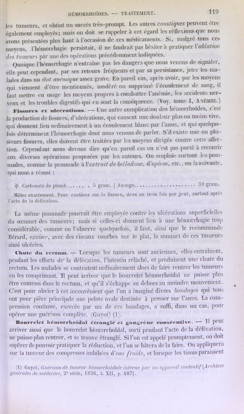 les tumeurs, et obtint un succès très-prompt. Les autres caustiques peuvent être également employés; mais on doit se rappeler à cet égard les réflexions que nous avons présentées plus haut à l’occasion de ces médicaments. Si, malgré tous ces moyens, l’hémorrhagie persistait, il ne faudrait pas hésiter à pratiquer Y ablation des tumeurs par une des opérations précédemment indiquées. Quoique l’hémorrhagie n’entraîne pas les dangers que nous venons de signaler, elle peut cependant, par ses retours fréquents et par sa persistance, jeter les ma- lades dans un état anémique assez grave. En pareil cas, après avoir, par les moyens qui viennent d’être mentionnés, modéré ou supprimé l’écoulement de sang, il faut mettre eu usage les moyens propres à combattre l’anémie, les accidents ner- veux et les troubles digestifs qui en sont la conséquence. (Voy. tome I, Anémie.) Fissures et ulcérations. — Une autre complication des lie mon hoïdes, c est la production de fissures, d’ulcérations, qui causent une douleur plus ou moins vive, qui donnent lieu ordinairement à un écoulement blanc par 1 anus, et qui quelque- fois déterminent l’hémorrhagie dont nous venons de parler. S il existe une ou plu- sieurs fissures, elles doivent être traitées par les moyens dirigés contre cette affec- tion. Cependant nous devons dire qu’en pareil cas on n’est pas porté à recourir aux diverses opérations proposées par les auteurs. On emploie surtout les pom- mades, comme la pommade à Y extrait de belladone, d'opium, etc., ou la suivante, qui nous a réussi : Carbonate de plomb 5 gram. ) Axonge oO gram. Mêlez exactement. Pour onctions sur la fissure, deux ou trois fois par jour, surtout après l'acte de la défécation. La même pommadé pourrait être employée contre les ulcérations superficielles du sommet des tumeurs; mais si celles-ci donnent lieu à une hémorrhagie trop considérable, comme on l’observe quelquefois, il faut, ainsi que le recommande Bérard, exciser, avec des ciseaux courbes sur le plat, le sommet de ces tumeurs ainsi ulcérées. Chute «lu rectum. —- Lorsque les tumeurs sont anciennes, elles entraînent, pendant les efforts de* la défécation, l’intestin relâché, et produisent une chute du rectum. Les malades se contentent ordinairement alors de faire rentrer les tumeurs en les comprimant. 11 peut arriver que le bourrelet hémorrhoïdal ne puisse plus être contenu dans le rectum, et qu’il s’échappe au dehors au moindre mouvement. C’est pour obvier à cet inconvénient que l’on a imaginé divers bandages qui tous ont pour pièce principale une pelote ovale destinée à presser sur l’anus. La com- pression continue, exercée par un de ces bandages, a suffi, dans un cas, pour opérer une guérison complète. (Guvot) (1). Mourrelct hémorrl^oïdal étranglé et gangrène consécutive. — Il peut arriver aussi cpie le bourrelet hémorrhoïdal, sorti pendant l’acte de la défécation, ne puisse plus rentrer, et se trouve étranglé. Si l’on est appelé promptement, on doit espérer de pouvoir pratiquer la réduction, et l’on se hâtera delà faire. On appliquera sur la tumeur des compresses imbibées d'eau froide, et lorsque les tissus paraissent (1) Guyot, Guérison de tumeur hémorrhoidale interne par un appareil contentif {Archives générales de médecine, 2e série, 1830, t. XII, p. 487).