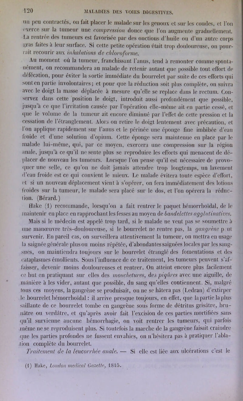 mi peu contractés, on fait placer le malade sur les genoux et sur les coudes, et l’on exerce sur la tumeur une compression douce que l’on augmente graduellement. La rentrée des tumeurs est favorisée par des onctions d’huile ou d’un autre corps gras faites a leur surface. Si cette petite opération était trop douloureuse, on pour- rait recourir aux inhalations cle chloroforme. Au moment où la tumeur, franchissant l’anus, tend à remonter comme sponta- nément, on recommandera au malade de retenir autant que possible tout effort de défécation, pour éviter la sortie immédiate du bourrelet par suite de ces efforts (pii sont en partie involontaires; et pour que la réduction soit plus complète, on suivra avec le doigt la masse déplacée à mesure qu’elle se replace dans le rectum. Con- servez dans cette position le doigt, introduit aussi profondément que possible, jusqu’à ce que l’irritation causée par l’opération elle-même ait en partie cessé, et que le volume de la tumeur ait encore diminué par l’effet de cette pression et la cessation de l’étranglement. Alors on retire le doigt lentement avec précaution, et l’on applique rapidement sur l’anus et le périnée une éponge fine imbibée d’eau froide et d’une solution (l’opium. Cette éponge sera maintenue en place par le malade lui-même, qui, par ce moyen, exercera une compression sur la région anale, jusqu’à ce qu’il ne sente plus se reproduire les efforts qui menacent de dé- placer de nouveau les tumeurs. Lorsque l’on pense qu’il est nécessaire de provo- quer une selle, ce qu’on ne doit jamais attendre trop longtemps, un lavement d’eau froide est ce qui convient le mieux. Le malade évitera toute espèce d’effort, et si un nouveau déplacement vient à s’opérer, on fera immédiatement des lotions froides sur la tumeur, le malade sera placé sur le dos, et l’on opérera la réduc- tion. (Bérard.) flakc (1) recommande, lorsqu’on a fait rentrer le paquet hémorrhoïdal, de le maintenir en place en rapprochant les fesses au moyen de bandelettes agglidinatives. Mais si le médecin est appelé trop tard, si le malade ne veut pas se soumettre à nue manœuvre très-douloureuse, si le bourrelet ne rentre pas, la gangrène p ut survenir. En pareil cas, on surveillera attentivement la tumeur, on mettra en usage la saignée générale plus ou moins répétée, d’abondantes saignées locales par les sang- sues, on maintiendra toujours sur le bourrelet étranglé des fomentations et des cataplasmes émollients. Sous l’influence de ce traitement, les tumeurs peuvent s’af- faisser, devenir moins douloureuses et rentrer. On atteint encore plus facilement ce but en pratiquant sur elles des mouchetures, des piqûres avec une aiguille, de manière à les vider, autant que possible, du sang qu’elles contiennent. Si, malgré lous ces moyens, la gangrène se produisait, on ne se hâtera pas (Ledran) d’extirper le bourrelet hémorrhoïdal : il arrive presque toujours, en effet, que la partie la plus saillante (le ce bourrelet tombe en gangrène sous forme de détritus grisâtre, bru- nâtre ou verdâtre, et qu’après avoir fait l’excision (le ces parties mortifiées sans qu’il survienne aucune hémorrhagie, on voit rentrer les tumeurs, qui parfois même ne se reproduisent plus. Si toutefois la marche de la gangrène faisait craindre <[ue les parties profondes ne fussent envahies, on n’hésitera pas à pratiquer l’abla- i ion complète du bourrelet. Traitement de la leucorrhée anale. — Si elle est liée aux ulcérations c’est le (I) Hake, London medical Gazette, 1845.