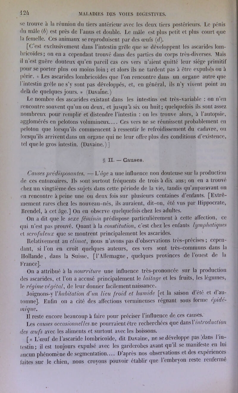 se trouvé à la réunion du tiers antérieur avec les deux tiers postérieurs. Le pénis du mâle (b) est près de l’anus cl double. Le mâle est plus petit et plus court (pie la femelle. Ces animaux se reproduisent par des œufs (d). [C’est exclusivement dans l’intestin grêle que se développent les ascarides lom- bricoïdes; on en a cependant trouvé dans des parties du corps très-diverses. Mais il n’est guère douteux qu’en pareil cas ces vers n’aient quitté leur siège primitif pour se porter plus ou moins loin ; et alors ils ne tardent pas à être expulsés ou à périr. « Les ascarides lombricoïdes que l’on rencontre dans un organe autre que 1 intestin grêle ne s’v sont pas développés, et, en général, ils n’y vivent point au delà de quelques jours. » (Davaine. ) Le nombre des ascarides existant dans les intestins est très-variable : on n’en rencontre souvent qu’un ou deux, et jusqu’à six ou huit; quelquefois ils sont assez nombreux pour remplir et distendre l’intestin : on les trouve alors, à l’autopsie, agglomérés en pelotons volumineux Ces vers ne se réunissent probablement en peloton que lorsqu’ils commencent à ressentir le refroidissement du cadavre, ou lorsqu’ils arrivent dans un organe qui ne leur offre plus des conditions d’existence, tel que le gros intestin. (Davaine.)] § II. — Causes. Causes prédisposantes. — L'âge a une influence non douteuse sur la production de ces entozoaires. Ils sont surtout fréquents de trois à dix ans; on en a trouvé chez un vingtième des sujets dans cette période de la vie, tandis qu’auparavant on en rencontre à peine une ou deux fois sur plusieurs centaines d’enfants. [Extrê- mement rares chez les nouveau-nés, ils auraient, dit-on, été vus par Hippocrate, Brendel, à cet âge.] On en observe quelquefois chez les adultes. On a dit que le sexe féminin prédispose particulièrement à cette allection, ce qui n’est pas prouvé. Quant à la constitution, c’est chez les enfants lymphatiques et scrofuleux que se montrent principalement les ascarides. Relativement au climat, nous n’avons pas d’observations très-précises ; cepen- dant, si l’on en croit quelques auteurs, ces vers sont très-communs dans la Hollande, dans la Suisse, [l’Allemagne, quelques provinces de l’ouest de la France]. On a attribué à la nourriture une influence très-prononcée sur la production des ascarides, et l’on a accusé principalement le laitage et les fruits, les légumes, le régime végétal, (le leur donner facilement naissance. Joignons-y l’habitation d'un lieu froid et humide [et la saison d’été et d’au- tomne]. Enfin on a cité des affections vermineuses régnant sous forme épidé- mique. Il reste encore beaucoup à faire pour préciser l’influence de ces causes. Les causes occasionnelles.ne pourraient être recherchées que dans Yintroduction des œufs avec les aliments et surtout avec les boissons. [« L’œuf de l’ascaride lombricoïde, dit Davaine, ne se développe pas .dans 1 in- testin; il est toujours expulsé avec les garderobes avant qu'il se manifeste en lui aucun phénomène de segmentation.... D’après nos observations et des expériences faites sur le chien, nous croyons pouvoir établir (pie l’embryon reste renfermé