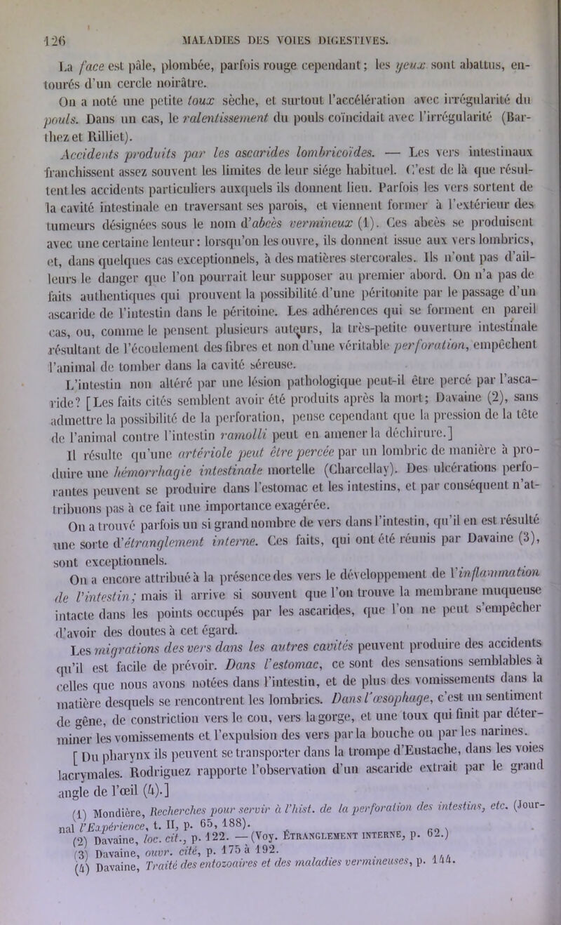 MALADIES DES VOIES DIGESTIVES. 126 La face est pâle, plombée, parfois rouge cependant; les yeux sont abattus, en- tourés d’un cercle noirâtre. On a noté une petite toux sèche, et surtout l’accélération avec irrégularité du pouls. Dans un cas, le ralentissement du pouls coïncidait avec l’irrégularité (Bai- lliez et Rilliet). Accidents produits par les ascarides lombricoïdes. ■— Les vers intestinaux franchissent assez souvent les limites de leur siège habituel. C’est de là que résul- tent les accidents particuliers auxquels ils donnent lieu. Parfois les vers sortent de la cavité intestinale en traversant ses parois, et viennent former à l’extérieur des tumeurs désignées sous le nom d’abcès vermineux (1). Ces abcès se produisent avec une certaine lenteur: lorsqu’on les ouvre, ils donnent issue aux vers lombrics, et, dans quelques cas exceptionnels, a des matières stercorales. ils n ont pas d ail- leurs le danger que l’on pourrait leur supposer au premier abord. On n’a pas de laits authentiques qui prouvent la possibilité d’une péritonite par le passage d’un ascaride de l’intestin dans le péritoine. Les adhérences qui se forment en pareil cas, ou, comme le pensent plusieurs auteurs, la très-petite ouverture intestinale résultant de l’écoulement des fibres el non d’une véritable perforation, empêchent l’animal de tomber dans la cavité séreuse. L’intestin non altéré par une lésion pathologique peut-il être percé par l’asca- ride? [Les faits cités semblent avoir été produits après la mort; Davaine (2), sans admettre la possibilité de la perforation, pense cependant que la pression de la tête de l’animal contre l’intestin ramolli peut en amener la déchirure.] Il résulte qu’une artériole peut cire percée par un lombric de manière à pro- duire une hémorrhagie intestinale mortelle (Charcellay). Des ulcéiations pcilo- rantes peuvent se produire dans l’estomac et les intestins, et par conséquent n’at- tribuons pas à ce fait une importance exagérée. On a trouvé parfois un si grand nombre de vers dans I intestin, qu il en est résulté une sorte d'étranglement interne. Ces faits, qui ont été réunis par Davaine (3), sont exceptionnels. On a encore attribué à la présence des vers le développement de Y inflammation de l'intestin; mais il arrive si souvent que l’on trouve la membrane muqueuse intacte dans les points occupés par les ascarides, que Ion ne peut sempêchei d’avoir des doutes à cet égard. Les migrations des vers dans les autres cavités peuvent produire des accidents qu’il est facile de prévoir. Dans l’estomac, ce sont des sensations semblables à celles que nous avons notées dans l’intestin, et de plus des vomissements dans la matière desquels se rencontrent les lombrics. Dans l’œsophage, c’est un sentiment de gêne, de constriction vers le cou, vers la gorge, et une toux qui finit par déter- miner les vomissements et l’expulsion des vers parla bouche ou parles narines. [ Du pharynx ils peuvent se transporter dans la trompe d’Eustache, dans les voies lacrymales. Rodriguez rapporte l’observation d’un ascaride extrait par le grand angle de l’œil (k).] (1) Mondière, Recherches pour servir à l’hist. de la perforation des intestins, etc. (Jour- nal l’Expérience, t. II, p. 65, 188). (2) Davaine, toc. cit., p. 122._ —(Voy. Étranglement interne, p. 62.) (3) Davaine, ouvr. cité, p. 175 à 192. (û) Davaine, Traité des entozoaires et des maladies vermineuses, p. U a.