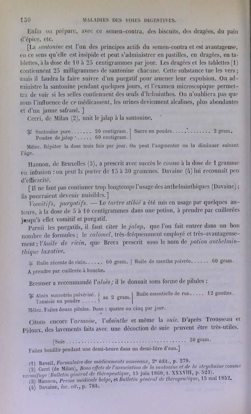 Enfin »n prépare, avec ce semen-contra, des biscuits, des dragées, du pain d’épice, etc. [La santoninc est l’un des principes actifs du semen-contra et est avantageuse, en ce sens qu’elle est insipide et peut s’administrer en pastilles, en dragées, en ta- blettes, à la dose de 10 h 25 centigrammes par jour. Les dragées et les tablettes (1) contiennent 25 milligrammes de santoninc chacune. Cette substance tue les vers; mais il faudra la faire suivre d’un purgatif pour amener leur expulsion. On ad- ministre la santoninc pendant quelques jours, et l’examen microscopique permet- tra de voir si les selles contiennent des œufs d’helminthes. On n’oubliera pas que sous l’inlluenccdc ce médicament, les urines deviennent alcalines, plus abondantes et d’un jaune safrané. ] Cerri, de Milan (2), unit le jalap à la sanlonine. qf Santoninc pure 20 centigram. I Sucre en poudre ’ 2gram. Poudre de jalap • 60 centigram. | Mêlez. Pvépéter la dose trois fois par jour. On peut l’augmenter ou la diminuer suivant l’âge. Il an non, de Bruxelles (3), a prescrit avec succès le cousso à la dose de 1 gramme en infusion : on peut la porter de 15 à 30 grammes. Davaine (b) lui reconnaît peu d’efficacité. [Il ne faut pas continuer trop longtemps l’usage des anthelminthiques (Davaine); ils pourraient devenir nuisibles.] Vomitifs, purgatifs. — Le tartre stibié a été mis en usage par quelques au- teurs, à la dose de 5 à 10 centigrammes dans une potion, à prendre par cuillerées jusqu’à effet vomitif et purgatif. Parmi les purgatifs, il faut citer le jalap, que l’on fait entrer dans un bon nombre de formules ; le calomel, très-fréquemment employé et très-avantageuse- ment ; Y huile de ricin, que Brera prescrit sous le nom de potion anthelmin- thique laxative. -iù Huile récente de ricin 60 gram. | Huile de menthe poivrée 60 gram. A prendre par cuillerée à bouche. Bremser a recommandé Yaloès; il le donnait sous forme de pilules : ^ Aloès succotrin pulvérisé. ) ga 2 m I Huile essentielle de rue 12 gouttes. Tanaisie en poudre \ ' 1 ' | Mêlez. Faites douze pilules. Dose : quatre ou cinq par jour. « Citons encore Y armoise, Yabsi.nthe et meme la suie. D’après Trousseau et Pidoux, des lavements faits avec une décoction de suie peuvent être très-utiles. [Suie 30 gram. Faites bouillir pendant une demi-heure dans un demi-litre d’eau.] (1) Reveil Formulaire des médicaments nouveaux, 2e édit., p. 279. Cerri /(je Milan), Bons effets de l’association de la santonine et de la strychnine comme vermifuge (Bulletin général de thérapeutique, 15 juin 1860, t. XXXVIII, p. 523). _ (3) Hannon, Presse médicale belge, ci Bulletin général de thérapeutique, lo mai 185_. (4) Davaine, loc. cit., p. 784.