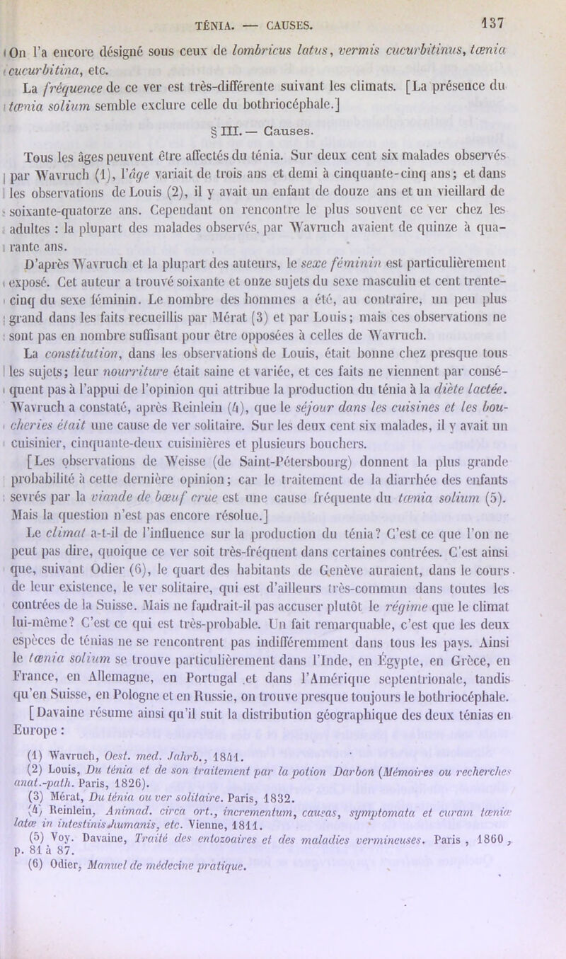 iOn l’a encore désigné sous ceux de lombricus latus, vermis citcurbitinus, tœnia i cucurbitina, etc. La fréquence de ce ver est très-différente suivant les climats. [La présence du ■ tœnia solium semble exclure celle du bothriocéphale.j § III. — Causes. Tous les âges peuvent être affectés du ténia. Sur deux cent six malades observés I par Wavruch (1), l'âge variait de trois ans et demi à cinquante-cinq ans; et dans les observations de Louis (2), il y avait un enfant de douze ans et un vieillard de • soixante-quatorze ans. Cependant on rencontre le plus souvent ce ver chez les adultes : la plupart des malades observés, par Wavruch avaient de quinze à qua- rante ans. D’après Wavruch et la plupart des auteurs, le sexe féminin est particulièrement i exposé. Cet auteur a trouvé soixante et onze sujets du sexe masculin et cent trente- cinq du sexe féminin. Le nombre des hommes a été, au contraire, un peu plus : grand dans les faits recueillis par Mérat (3) et par Louis; mais ces observations ne sont pas en nombre suffisant pour être opposées à celles de Wavruch. La constitution, dans les observations de Louis, était bonne chez presque tous I les sujets; leur nourriture était saine et variée, et ces faits ne viennent par consé- i quent pas à l’appui de l’opinion qui attribue la production du ténia à la diète lactée. Wavruch a constaté, après Reinlein (Zi), que le séjour dans les cuisines et les bou- cheries était une cause de ver solitaire. Sur les deux cent six malades, il y avait un cuisinier, cinquante-deux cuisinières et plusieurs bouchers. [Les observations de Weisse (de Saint-Pétersbourg) donnent la plus grande probabilité à cette dernière opinion ; car le traitement de la diarrhée des enfants sevrés par la viande de bœuf crue est une cause fréquente du tœnia solium (5). Mais la question n’est pas encore résolue.] Le climat a-t-il de l’influence sur la production du ténia? C’est ce que l’on ne peut pas dire, quoique ce ver soit très-fréquent dans certaines contrées. C’est ainsi que, suivant Odier (6), le quart des habitants de Genève auraient, dans le cours de leur existence, le ver solitaire, qui est d’ailleurs très-commun dans toutes les contrées de la Suisse. Mais ne faudrait-il pas accuser plutôt le régime que le climat lui-même? C’est ce qui est très-probable. Un fait remarquable, c’est que les deux espèces de ténias ne se rencontrent pas indifféremment dans tous les pays. Ainsi le tœnia solium se trouve particulièrement dans l’Inde, en Égypte, en Grèce, en France, en Allemagne, en Portugal et dans l’Amérique septentrionale, tandis qu’en Suisse, en Pologne et en Russie, on trouve presque toujours le bothriocéphale. [Davaine résume ainsi qu’il suit la distribution géographique des deux ténias en Europe : (1) Wavruch, Ocst. mal. Jahrb., 1861. (2) Louis, Du ténia et de son traitement par la potion Darbon (Mémoires ou recherches anat.-patli. Paris, 1826). (3) Mérat, Du ténia ou ver solitaire. Paris, 1832. (4y Reinlein, Animad. circa ort., incrementum, causas, symptomata et curam tœnia: latœ in intestinisJiumanis, etc. Vienne, 1811. (5) Voy. Davaine, Traité des entozoaires et des maladies vermineuses. Paris , 1860 , p. 81 à 87. (6) Odier, Manuel de médecine pratique.