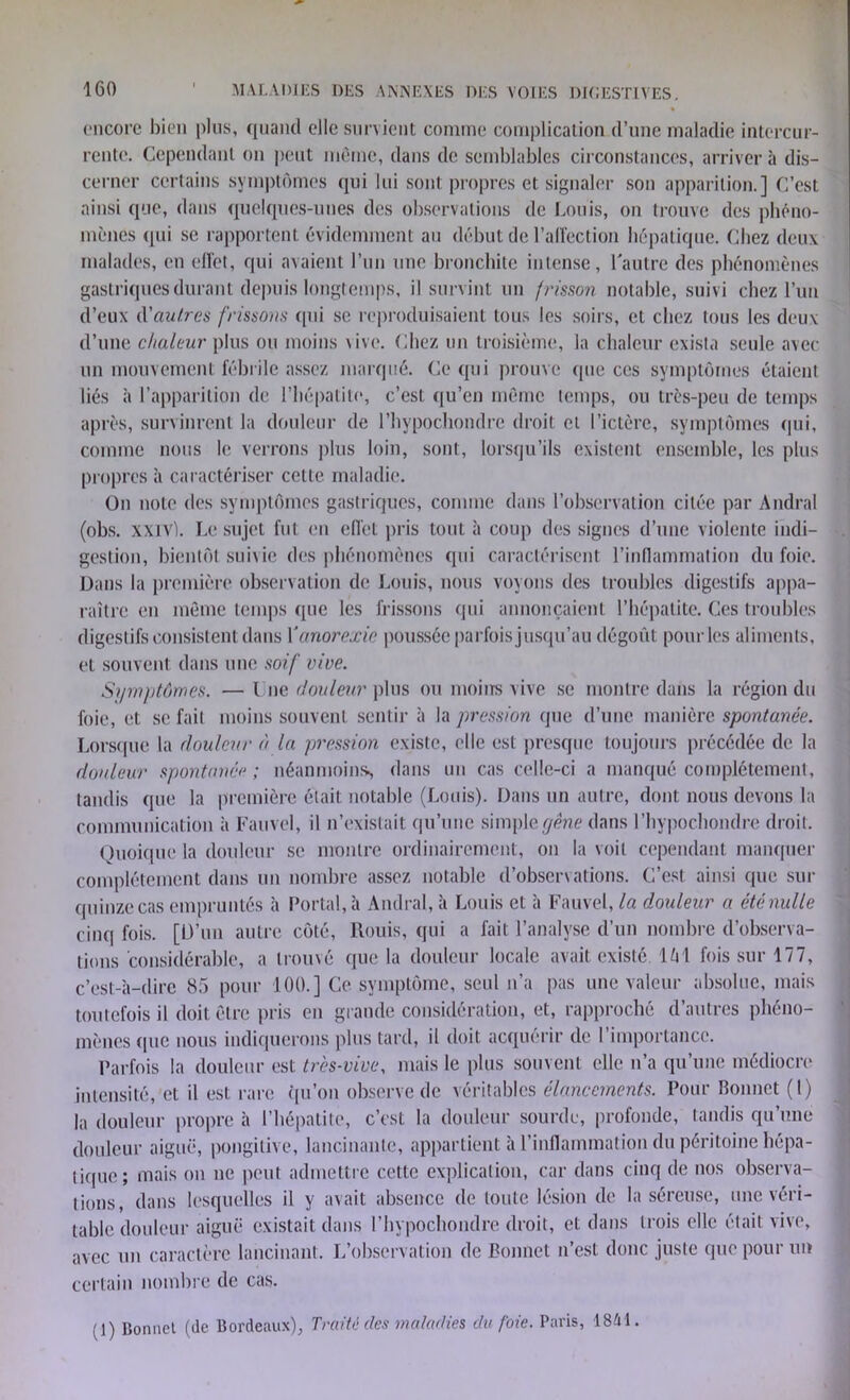 encore bien plus, quand elle survient comme complication d’une maladie intercur- rente. Cependant on peut même, dans de semblables circonstances, arrivera dis- cerner certains symptômes qui lui sont propres et signaler son apparition.] C’est ainsi que, dans quelques-unes des observations de Louis, on trouve des phéno- mènes qui se rapportent évidemment au début de l'affection hépatique. Chez deux malades, en effet, qui avaient l’un une bronchite intense, l'autre des phénomènes gastriques durant depuis longtemps, il survint un frisson notable, suivi chez l’un d’eux d'autres frissons qui se reproduisaient tous les soirs, et chez tous les deux d’une chaleur plus ou moins vive. Chez un troisième, la chaleur exista seule avec un mouvement fébrile assez marqué. Ce qui prouve (pièces symptômes étaient liés à l’apparition de l’hépatite, c’est qu’en même temps, ou très-peu de temps après, survinrent la douleur de l’hypochondre droit et l’ictère, symptômes qui, comme nous le verrons plus loin, sont, lorsqu’ils existent ensemble, les plus propres à caractériser cette maladie. On note des symptômes gastriques, comme dans l’observation citée par Andral (obs. xxivl. Le sujet fut en effet pris tout à coup des signes d’une violente indi- gestion, bientôt suivie des phénomènes qui caractérisent l’inflammation du foie. Dans la première observation de Louis, nous voyons des troubles digestifs appa- raître en même temps (pie les frissons qui annonçaient l’hépatite. Ces troubles digestifs consistent dans Yanorexie poussée parfois jusqu’au dégoût pour les aliments, et souvent dans une soif vive. Symptômes. —Lue douleur plus ou moins vive se montre dans la région du foie, et se fait moins souvent sentir à la pression que d’une manière spontanée. Lorsque la douleur à la pression existe, elle est presque toujours précédée de la douleur spontanée; néanmoins dans un cas celle-ci a manqué complètement, tandis que la première était notable (Louis). Dans un autre, dont nous devons la communication à Fauvcl, il n’existait qu’une simple gêne dans l’hypochondre droit. Quoique la douleur se montre ordinairement, on la voit cependant manquer complètement dans un nombre assez notable d’observations. C’est ainsi que sur quinze cas empruntés à Portai, à Andral, à Louis et à Fauvel, la douleur a été nulle cinq fois. [D’un autre côté, Rouis, qui a fait l’analyse d’un nombre d’observa- tions considérable, a trouvé que la douleur locale avait existé, lût fois sur 177, c’est-à-dire 85 pour 100.] Ce symptôme, seul n’a pas une valeur absolue, mais toutefois il doit être pris en grande considération, et, rapproché d’autres phéno- mènes que nous indiquerons plus tard, il doit acquérir de l’importance. Parfois la douleur est très-vive, mais le plus souvent elle n’a qu’une médiocre intensité, et il est rare qu’on observe de véritables élancements. Pour Bonnet (1) |a douleur propre à l’hépatite, c’est la douleur sourde, profonde, tandis qu’une douleur aiguë, pongilive, lancinante, appartient à l’inflammation du péritoine hépa- tique; mais on ne peut admettre cette explication, car dans cinq de nos observa- tions, dans lesquelles il y avait absence de toute lésion de la séreuse, une véri- table douleur aiguë existait dans l’hypochondre droit, et dans trois elle était vive, avec un caractère lancinant. L’observation de Bonnet n’est donc juste que pour un certain nombre de cas. (1) Bonnet (de Bordeaux), Traité des maladies du foie. Paris, 1841.