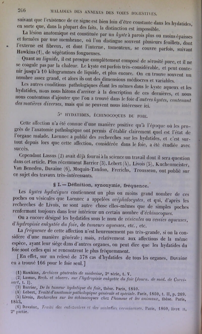 suivant que l'existence de ce signe est bien loin d’être constante dans les hydatides en sorte que, dans la plupart des faits, la distinction est impossible La lésion anatomique est constituée par un kyste h parois plus ou moins épaisses et foimees par une membrane, où l’on distingue souvent plusieurs feuillets, dont 1 externe est fibreux, et dont l’interne, tomentcux, se couvre parfois, suivant Hawkins (1), de végétations fongueuses. Quant au liquide, il est presque complètement composé de sérosité pure, et il ne se coagule pas par la chaleur. Le kyste est parfois très-considérable, et peut conte- nir jusqu à 10 kilogrammes de liquide, et plus encore. On en trouve souvent un nombre assez grand, et alors ils ont des dimensions médiocres et variables. Les autres conditions pathologiques étant les mêmes dans le kyste aqueux et les hydatides, nous nous hâtons d’arriver à la description de ces dernières, et nous nous contentons d’ajouter que l’on a trouvé dans le foie d'autres kystes, contenant des matières diverses, mais qui ne peuvent nous intéresser ici. 5° HYDATIDES, ÈCHINOCOQUES DU FOIE. Cette allection n’a été connue d’une manière positive qu’à l’époque où les pro- grès de l’anatomie pathologique ont permis d’établir clairement quel est l’état de loigane malade. Laennec a publié des recherches sur les hydatides, cl c’est sur- tout depuis lors que cette affection, considérée dans le foie, a été étudiée avec succès. Cependant Lassus (2) avait déjà fourni à la science un travail dont il sera question dans cet article. Plus récemment Barricr (3), Lebert (4), Livois (5), Kuchcnmeister, Van Bencden, Davainc (6), Moquin-Tandon, Frcrichs, Trousseau, ont publié sur ce sujet des travaux très-intéressants. § I. —Définition, synonymie, fréquence. Les kystes hydatiques contiennent un plus ou moins grand nombre de ces poches ou vésicules que Laennec a appelées acéphalocystcs, et qui, d’après les recherches de Livois, ne sont autre chose elles-mêmes que de simples poches renfermant toujours dans leur intérieur un certain nombre d'èchinocoques. On a tncoie désigné les hydatides sous le nom de vésicules ou vessies aqueuses, d hydropisie enkystée du foie, de tumeurs aqueuses, etc., etc. La fréquence de cette affection n’est heureusement pas très-grande, si on la con- sidère d’une manière générale ; mais, relativement aux affections de la même espèce, ayant leut siège dans d autres organes, on peut dire que les hydatides du foie sont celles qui se rencontrent le plus fréquemment. [En effet, sur un relevé de 378 cas d’hydatides de tous les organes, Davainc en a trouvé 16(5 pour le foie seul.] (1) Hawkins, Archives générales de médecine, 2e série, t. V. (2) Lassus, Hcc h. et observ. sur l hydropisie enkystée du foie (Journ. de méd. de Corvi- sart, t. I). (3) Barrier, Delà tumeur hydatique du foie, thèse. Paris, 1840. (4) Lebert, ’lraitéd anatomie pathologique générale et spéciale. Paris, 1860, t. II, p. 269. (5) Livois, Recherches sur les èchinocoques chez l'homme et les animaux, thèse. Paris, loti O# (G) Davainc, Traité des entozoaires et des maladies vermineuses. Paris, I8G0, livre il 2e partie. *