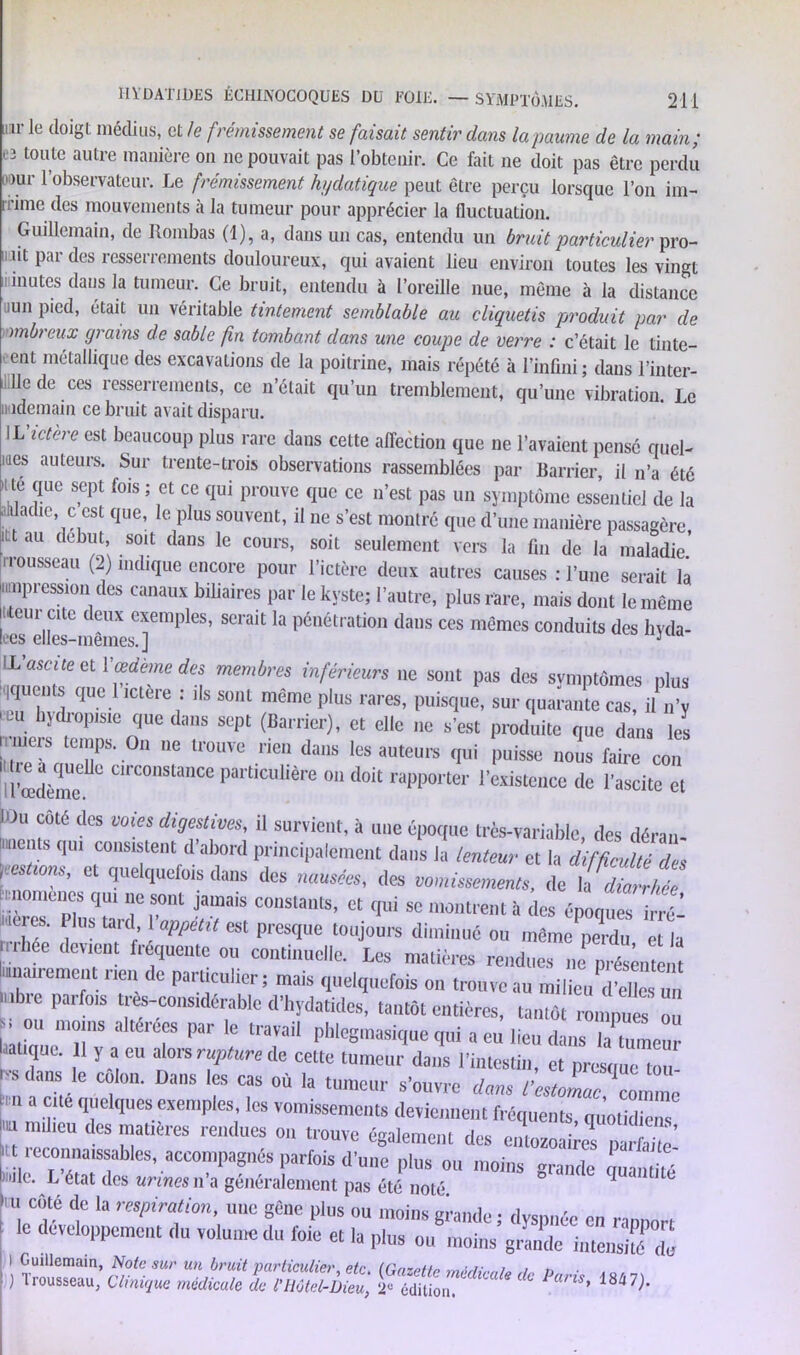 uir le doigt médius, et le frémissement se faisait sentir dans la paume de la main; eî toule autre manière on ne pouvait pas l’obtenir. Ce fait ne doit pas être perdu D°ur l’observateur. Le frémissement hydatique peut être perçu lorsque l’on im- rrime des mouvements à la tumeur pour apprécier la fluctuation. Guillemain, de Rombas (1), a, dans un cas, entendu un bruit particulier pro- 11 ''l Par (l(iS resserrements douloureux, qui avaient lieu environ toutes les vingt inutes clans la tumeur. Ce bruit, entendu à l’oreille nue, même à la distance 11111 pied, était un véritable tintement semblable au cliquetis produit par de mbreux grains de sable fin tombant dans une coupe de verre : c’était le tinte- ent métallique des excavations de la poitrine, mais répété à l’infini; dans l’inter- 11e de ces resserrements, ce n’était qu’un tremblement, qu’une vibration Le iiademain ce bruit avait disparu. IL ictere est beaucoup plus rare dans cette affection que ne l’avaient pensé quel- mes auteurs. Sur trente-trois observations rassemblées par Barrier, il n’a été u te que sept fois ; et ce qui prouve que ce n’est pas un symptôme essentiel de la iituadie, c est que, le plus souvent, il ne s’est montré que d’une manière passagère itt au début, soit dans le cours, soit seulement vers la fin de la maladie1 . rousseau (2) indique encore pour l’ictère deux autres causes : l’une serait là '“Pression des canaux biliaires par le kyste; l’autre, plus rare, mais dont le même iiteur cite deux exemples, serait la pénétration dans ces mêmes conduits des hyda- lees elles-mêmes.] J LL ascite et Y œdème des membres inférieurs ne sont pas des symptômes plus iquents que 1 ictere : ils sont même plus rares, puisque, sur quarante cas, il n’y ctu hydropisie que dans sept (Barrier), et elle ne s’est produite que dans les r 0,1 e ,r0UVC ,ie,“ daus qui puisse nous faire cou H'œdème* CC°Slace r“,tlcl,m; 0,1 do‘t rapporter l'existence de l'ascite et Wu côté des cotes digestives, il survient, à une époque très-variable, des déran- ' qui consistent d’abord principalement dans la lenteur et la difficulté des «imiis, et quelquefois dans des nausées, des vomissements, de Udiafhfe nomencs qui ne sont jamais constants, et qui se montrent à des époques irré- Me es. Plus tard appétit est presque toujours diminue ou môme perdu et la rrliee devient fréquente ou continuelle. Les matières rendues „e t,n airement nen de particulier ; mais quelquefois on trouve au milieu S u nbic paifois Ues-considérable d'hydatides, tantôt entières, tantôt rompues ou u °U '“l8 altéréf l,ar le pblegtnasique qui a eu lieu dans la tumeur atique. 1 y a eu alors rupture de cette tumeur dans l'intestin, et presque tou s dans le colon. Dans les cas où la tumeur s'ouvre dans l’estJnac comnïe ™ a .*!“ ,|'1'cl<lucs exemples, les vomissements deviennent fréquents quotidiens “ “lleu dcs tuattères rendues on trouve également des entozoaires narfaite’ »t reconnaissables, accompagnés parfois d'une plus ou moins grande quantité nie. L état des urines n a généralement pas été noté. 1,11 coté de la respiration, une gêne plus ou moins eivmdo • rlvc«»/ ' le développement du volume du foie et la plus ou tnoins’grandelnTenSTè i ; srsiïœsî <fc ^