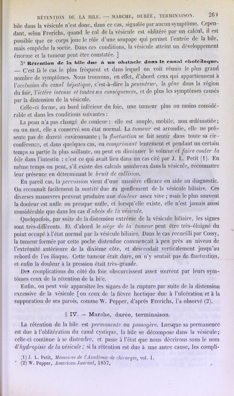 RÉTENTION DE LA IULE. —- MARCHE, DURÉE, TERMINAISON. 2b) bile dans la vésicule n’est donc, dans ce cas, signalée par aucun symptôme. Cepen- dant, selon Frerichs, quand le col de la vésicule est oblitéré par un calcul, il est possible que ce corps joue le rôle d’une soupape qui permet l’entrée de la bile, mais empoche la sortie. Dans ces conditions, la vésicule atteint un développement énorme et la tumeur peut être constatée. ] 3° Rétention de 3a bile duc s* un obstacle dans le canal cholédoque. — C’est là le cas le plus fréquent et dans lequel on voit réunis le plus grand nombre de symptômes. Nous trouvons, en effet, d’abord ceux qui appartiennent à Vocclusion du canal hépatique, c’est-à-dire la pesanteur, la gêne dans la région du foie, Yictère intense et toutes ses conséquences, et de plus les symptômes causés par la distension de la vésicule. Celle-ci forme, au bord inférieur du foie, une tumeur plus ou moins considé- rable et dans les conditions suivantes : La peau n’a pas changé de couleur: elle est souple, mobile, non œdématiée; en un mot, elle a conservé son état normal. La tumeur est arrondie, elle ne pré- sente pas de dureté environnante ; la fluctuation se fait sentir dans toute sa cir- conférence, et dans quelques cas, en comprimant lentement et pendant un certain temps sa partie la plus saillante, on peut en diminuer le volume et faire couler la bile dans l’intestin : c’est ce qui avait lieu dans un cas cité par J. L. Petit (1). En même temps on peut, s’il existe des calculs nombreux dans la vésicule, reconnaître leur présence en déterminant le bruit de collision. En pareil cas, la percussion vient d’une manière efficace en aide au diagnostic. On reconnaît facilement la matité due au gonflement de la vésicule biliaire. Ces diverses manœvrcs peuvent produire une douleur assez vive ; mais le plus souvent la douleur est nulle ou presque nulle, et lorsqu’elle existe, elle n’est jamais aussi considérable que dans les cas d'abcès de la vésicule. Quelquefois, par suite de la distension extrême de la vésicule biliaire, les signes sont très-différents. El d’abord le siège de la tumeur peut être très-éloigné du point occupé à l’état normal par la vésicule biliaire. Dans le cas recueilli par Cossy, la tumeur formée par cette poche distendue commençait à peu près au niveau de l’extrémité antérieure de la dixième côte, et descendait verticalement jusqu’au rebord de l’os iliaque. Cette tumeur était dure, on n’y sentait pas deJluctuatiqn, et enfin la douleur à la pression était très-grande. Des complications du côté du foie obscurcissent assez souvent par leurs sym- tômes ceux de la rétention de la bi'e. Enfin, on peut voir apparaître les signes de la rupture par suite de la distension excessive de la vésicule [ou ceux de la fièvre hectique due à l’ulcération et à la suppuration de ses parois, comme AV. Pepper, d’après Frerichs, l’a observé (2). § IV. — Marche, durée, terminaison. La rétention de la bile est permanente ou passagère. Lorsque sa permanence est due à l’oblitération du canal cystique, la bile se décompose dans la vésicule; celle-ci continue à se distendre, et passe à l’état que nous décrirons sous le nom d'hydropisie de la vésicule ; si la rétention est due à une autre cause, les compli- '1) J. L. Petit, Mémoires de l'Académie de chirurgie, vol. 1.