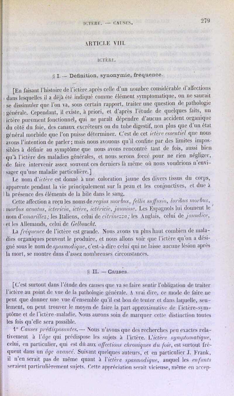 ICTÎîRK. — CAlJSIîS. YRTICLE VIII. IfiTKKl.. £ I. — Définition, synonymie, fréquence. [En faisant l’histoire de l’ictère après celle d’un nombre considérable d’affections , dans lesquelles il a déjà été indiqué comme élément symptomatique, on ne saurait se dissimuler que l’on va, sous certain rapport, traiter une question de pathologie : générale. Cependant, il existe, à priori, et d’après l’étude de quelques faits, un ictère purement fonctionnel, qui ne paraît dépendre d aucun accident organique du côté du foie, des canaux excréteurs ou du tube digestif, non plus que d’un état général morbide que l’on puisse déterminer. C’est de cet ictère essentiel que nous avons l’intention de parler; mais nous avouons qu’il confine par des limites impos- sibles à définir au symptôme que nous avons rencontré tant de fois, aussi bien i i qu’à l’ictère des maladies générales, et nous serons forcé pour ne rien négliger, de faire intervenir assez souvent ces derniers là même où nous voudrions n envi- sager qu’une maladie particulière.] Le nom d'ictère est donné à une coloration jaune des divers tissus du corps, , apparente pendant la vie principalement sur la peau et les conjonctives, et due a I la présence des éléments de la bile dans le sang. Cette affection a recules noms de regius morbus, fellis suffusto, luribus morbus, ; morbus acuatus, ictericia, ictère, ictéricie, jaunisse. Les Espagnols lui donnent le i nom d'amarillez; les Italiens, celui de citrinezza; les Anglais, celui de jaundice, > et les Allemands, celui de Gelbsucht. La fréquence de l’ictère est grande. Nous avons vu plus haut combien de mala- dies organiques peuvent le produire, et nous allons voir que l’ictère qu’on a dési- gné sous le nom de spasmodique, c’est-à-dire celui qui ne laisse aucune lésion après la mort, se montre dans d’assez nombreuses circonstances. S H. — Causes. [C’est surtout dans l’élude des causes que va se faire sentir l’obligation de traiter l’ictère au point de vue de la pathologie générale. A vrai dire, ce mode de faire ne peut que donner une vue d’ensemble qu’il est bon de tenter et dans laquelle, seu- lement, on peut trouver le moyen de faire la part approximative de l’ictère-sym- ptôme et de l'ictère-maladie. Nous aurons soin de marquer cette distinction toutes les fois qu’elle sera possible. 1° Causes prédisposantes.— Nous n’avons que des recherches peu exactes rela- tivement à Y âge qui prédispose les sujets à l’ictère. L'ictère symptomatique, celui, en particulier, qui est dû aux affections chroniques du fuie, est surtout fré- quent dans un âge avancé. Suivant quelques auteurs, et en particulier J. Frank, il n’en serait pas de même quant à Yictère spasmodique, auquel les enfants seraient particulièrement sujets. Cette appréciation serait vicieuse, même en accep-