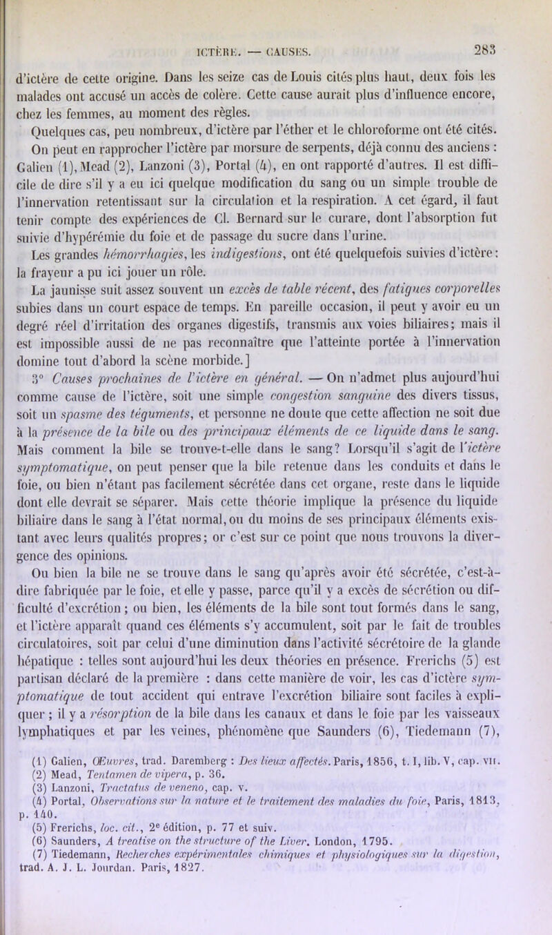 2K3 d’ictère de celte origine. Dans les seize cas de Louis cités plus haut, deux fois les malades ont accusé un accès de colère. Cette cause aurait plus d’influence encore, chez les femmes, au moment des règles. Quelques cas, peu nombreux, d’ictère par l’éther et le chloroforme ont été cités. On peut en rapprocher l’ictère par morsure de serpents, déjà connu des anciens : Galien (1), Mead (2), Lanzoni (3), Portai (U), en ont rapporté d’autres. Il est difii- cile de dire s’il y a eu ici quelque modification du sang ou un simple trouble de l’innervation retentissant sur la circulation et la respiration. A cet égard, il faut tenir compte des expériences de Cl. Bernard sur le curare, dont l’absorption fut suivie d’hypérémie du foie et de passage du sucre dans l’urine. Les grandes hémorrhagies,les indigestions, ont été quelquefois suivies d’ictère: la frayeur a pu ici jouer un rôle. La jaunisse suit assez souvent un excès de table récent, des fatigues corporelles subies dans un court espace de temps. En pareille occasion, il peut y avoir eu un degré réel d’irritation des organes digestifs, transmis aux voies biliaires; mais il est impossible aussi de ne pas reconnaître que l’atteinte portée à l’innervation domine tout d’abord la scène morbide.] 3° Causes prochaines de l'ictère en général. — On n’admet plus aujourd’hui comme cause de l’ictère, soit une simple congestion sanguine des divers tissus, soit un spasme des téguments, et personne ne doute que cette affection ne soit due à la présence de la bile ou des principaux éléments de ce liquide dans le sang. Mais comment la bile se trouve-t-elle dans le sang? Lorsqu’il s’agit de Yictère symptomatique, on peut penser que la bile retenue dans les conduits et dans le foie, ou bien n’étant pas facilement sécrétée dans cet organe, reste dans le liquide dont elle devrait se séparer. Mais cette théorie implique la présence du liquide biliaire dans le sang à l’état normal, ou du moins de ses principaux éléments exis- tant avec leurs qualités propres; or c’est sur ce point que nous trouvons la diver- gence des opinions. Ou bien la bile ne se trouve dans le sang qu’après avoir été sécrétée, c’est-à- dire fabriquée par le foie, et elle y passe, parce qu’il y a excès de sécrétion ou dif- ficulté d’excrétion ; ou bien, les éléments de la bile sont tout formés dans le sang, et l’ictère apparaît quand ces éléments s’y accumulent, soit par le fait de troubles circulatoires, soit par celui d’une diminution dans l’activité sécrétoire de la glande hépatique : telles sont aujourd’hui les deux théories en présence. Frerichs (5) est partisan déclaré de la première : dans cette manière de voir, les cas d’ictère sym- ptomatique de tout accident qui entrave l’excrétion biliaire sont faciles à expli- quer ; il y a résorption de la bile dans les canaux et dans le foie par les vaisseaux lymphatiques et par les veines, phénomène que Saunders (6), Tiedemann (7), (1) Galien, Œuvres, trad. Daremberg : Des lieux affectés. Paris, 1856, 1.1, lib. V, cap. vu. (2) Mead, Teniamen de vipera, p. 36. (3) Lanzoni, Tractatus deveneno, cap. v. (4) Portai, Observations sur la nature et le traitement des maladies du foie, Paris, 1813, p. 140. (5) Frerichs, loc. cit., 2e édition, p. 77 et suiv. (6) Saunders, A treotiseon thestructure of the Liver. London, 1795. (7) Tiedemann, Recherches expérimentales chimiques et physiologiques sur la digestion, trad. A. J. L. Jourdan. Paris, 1827.