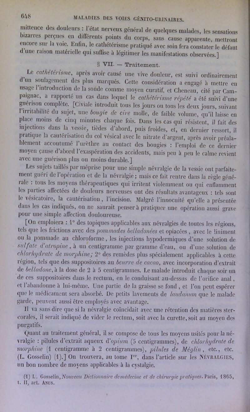 64S mittence des douleurs : l’état nerveux général de quelques malades, les sensations bizarres perçues en différents points du corps, sans cause apparente, mettront encore sur la voie. Enfin, le cathétérisme pratiqué avec soin fera constater le défaut < une îaison matérielle qui suffise à légitimer les manifestations observées.] § VII. — Traitement. t ca(bétérisme, après avoir causé une vive douleur, est suivi ordinairement d un soulagement des plus marqués. Cette considération a engagé à mettre en usage 1 introduction de la sonde comme moyen curatif, et Cheneau, cité par Cam- paignac, a rapporté un cas dans lequel le cathétérisme répété a été suivi d’une guérison complète. [Civiale introduit tous les jours ou tous les deux jours, suivant i irritabilité du sujet, une bougie de cire molle, de faible volume, qu’il laisse en place moins de cinq minutes chaque fois. Dans les cas qui résistent, il fait des injections dans la vessie, tièdes d’abord, puis froides, et, en dernier ressort, il pratique la cautérisation du col vésical avec le nitrate d'argent, après avoir préala- blement accoutumé l’urèthre au contact des bougies : l’emploi de ce dernier mojen cause d abord 1 exaspération des accidents, mais peu à peu le calme revient avec une guérison plus ou moins durable.] Les sujets taillés par méprise pour une simple névralgie de la vessie ont parfaite- ment guéri de 1 opération et de la névralgie ; mais ce fait rentre dans la règle géné- lalc . tous les moyens thérapeutiques qui irritent violemment ou qui enflamment les parties affectées de douleurs nerveuses ont des résultats avantageux : tels sont le vésicatoire, la cautérisation, l’incision. Malgré l’innocuité qu’elle a présentée dans les cas indiqués, on ne saurait pensera pratiquer une opération aussi grave pour une simple affection douloureuse. [On emploiera : 1° des topiques applicables aux névralgies de toutes les régions, tels que les frictions avec des pommades belladonées et opiacées , avec le üniment ou la pommade au chloroforme, les injections hypodermiques d’une solution de sulfate d'atropine , à un centigramme par gramme d’eau, ou d’une solution de chlorhydrate de morphine; 2° des remèdes plus spécialement applicables à cette région, tels que des suppositoires au beurre de cacao, avec incorporation d’extrait de belladone, à la dose de 2 à 5 centigrammes. Le malade introduit chaque soir un de ces suppositoires dans le rectum, en le conduisant au-dessus de l’orifice anal, et l’abandonne à lui-même. Une partie de la graisse se fond , et l’on peut espérer que le médicament sera absorbé. De petits lavements de laudanum que le malade garde, peuvent aussi être employés avec avantage. Il va sans dire que si la névralgie coïncidait ayec une rétention des matières slcr- eorales, il serait indiqué de vider le rectum, soit avec la curette, soit au moyen des purgatifs. Quant au traitement général, il se compose de tous les moyens usités pour la né- vralgie : pilules d’extrait aqueux d'opium (5 centigrammes), de chlorhydrate de morphine (1 centigramme à 2 centigrammes), pilides de Méglin, etc., etc. (L. Gosselin) (1).] On trouvera, au tome Ier, dans l’article sur les Névralgies, un bon nombre de moyens applicables à la cystalgie. (1) L. Gosselin, Nouveau Dictionnaire demédecine et de chirurgie pratiques. Paris, 1865, t. Il, art. Anus.