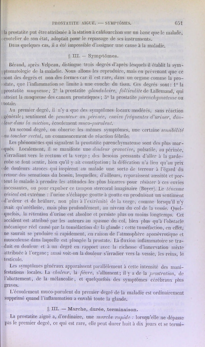 la prostatite put être attribuée à la station à califourchon sur un banc que le malade, coutelier de son état, adoptait pour le repassage de ses instruments. Dans quelques cas, il a été impossible d’assigner une cause à la maladie. § III. — Symptômes. Béraud, après Velpeau, distingue trois degrés d’après lesquels il établit la sym- ptomatologie de la maladie. Nous allons les reproduire, mais en prévenant que ce • sont des degrés et non des formes car il est rare, dans un organe comme la pro- state, que l’inflammation se limite à une couche du tissu. Ces degrés sont: 1° la prostatite muqueuse; 2° la prostatite glandulaire, folliculite de Lallemand, qui atteint la muqueuse des canaux prostatiques ; 3° la prostatite parenchymateuse ou 1 totale. Au premier degré, il n’y a que des symptômes locaux modérés, sans réaction . générale ; sentiment de pesanteur au périnée, envies fréquentes d'uriner, dou- leur dans la miction, écoulement muco-purulent. Au second degré, on observe les mêmes symptômes, une certaine sensibilité au toucher rectal, un commencement de réaction fébrile. Les phénomènes qui signalent la prostatite parenchymateuse sont des plus mar- i qués. Localement, il se manifeste une douleur qravative, pulsatile, au périnée, s’irradiant vers le rectum et la verge ; des besoins pressants d’aller à la garde- robe se font sentir, bien qu’il y ait constipation; la défécation n’a lieu qu’au prix i de douleurs atroces qui inspirent au malade une sorte de terreur à l’égard du retour des sensations du besoin, lesquelles, d’ailleurs, reparaissent aussitôt et por- tent le malade à prendre les attitudes les plus bizarres pour résister à ces envies incessantes, ou pour expulser ce tampon stercoral imaginaire (Boyer). Le ténesme vésical est extrême : l’urine s’échappe goutte à goutte en produisant un sentiment 1 d’ardeur et de brûlure, non plus à l’extrémité de la verge, comme lorsqu’il n’y avait qu’uréthrite, mais plus profondément, au niveau du col de la vessie. Quel- quefois, la rétention d'urine est absolue et persiste plus ou moins longtemps. Cet accident est attribué par les auteurs au spasme du col, bien plus qu’à l’obstacle mécanique réel causé par la tuméfaction de la glande : cette tuméfaction, en effet, ne saurait se produire si rapidement, en raison de l’atmosphère aponévrotique et musculeuse dans laquelle est plongée la prostate. La fluxion inflammatoire se tra- duit en douleur et à un degré en rapport avec la richesse d’innervation mixte attribuée à l’organe; aussi voit-on la douleur s’irradier vers la vessie, les reins, le testicule. Les symptômes généraux apparaissent parallèlement à celte intensité des mani- festations locales. La chaleur, la fièvre, s’allument; il y a de la prostration, de 1 abattement, de la mélancolie, et quelquefois des symptômes cérébraux plus graves. L’écoulement muco-purulent du premier degré de la maladie est ordinairement supprimé quand l’inflammation a envahi toute la glande. § ni. — Marche, durée, terminaison. La prostatite aiguë a, d’ordinaire, une marche rapide : lorsqu’elle ne dépasse pas le premier degré, ce (pii est rare, elle peut durer huit à dix jours et se terrai-