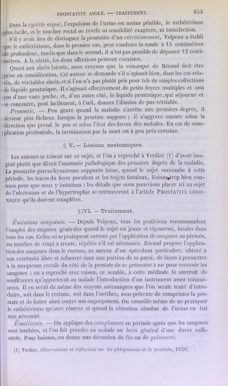 Dans la cystite aiguë, l’expulsion de l’urine est moins pénible, le cathétérisme plus facile, et le toucher rectal ne révèle ni sensibilité exagérée, ni tuméfaction. S’il y avait lieu de distinguer la prostatite d’un rétrécissement, Velpeau a établi que le cathétérisme, dans le premier cas, peut conduire la sonde à 15 centimètres de profondeur, tandis que dans le second, il n’est pas possible de dépasser 12 centi- mètres. A la vérité, les deux affections peuvent coexister. Quant aux abcès latents, nous croyons que la remarque de Béraud doit être ■prise en considération. Cet auteur se demande s’il s’agissait bien, dans les cas rela- i LèSj de véritables abcès, et si l’on n’a pas plutôt pris pour tels de simples collections ale liquide prostatique. Il s’agissait effectivement de petits foyers multiples et non j pas d’une vaste poche, et, d’un autre côté, le liquide prostatique, qui séjourne et ^se concentre, peut facilement, à l’œil, donner l’illusion de pus véritable. Pronostic. — Peu grave quand la maladie s’arrête aux premiers degrés, il devient plus fâcheux lorsque la prostate suppure ; il s’aggrave encore selon la (direction que prend le pus et selon l’état des forces des malades. En cas de com- I plication péritonéale, la terminaison par la mort est à peu près certaine. § V. — Lésions anatomiques. Les auteurs se taisent sur ce sujet, et l’on a reproché à Verdier (1) d’avoir ima- giné plutôt que décrit l’anatomie pathologique des premiers degrés de la maladie. La prostatite parenchymateuse suppuréc laisse, quand le sujet succombe à cette période, les traces du foyer purulent et les trajets fistuleux, lésions*trop bien con- nues pour que nous y insistions : les détails que nous pourrions placer ici au sujet de l’ulcération et de l’hypertrophie se retrouveront à l’article Prostatite chro- nique qu’ils doivent compléter. §]VI. — Traitement. Émissions sanguines. — Depuis Velpeau, tous les praticiens recommandent l’emploi des saignées générales quand le sujet est jeune et vigoureux, locales dans tous les cas. Celles-ci se pratiquent surtout par l’application de sangsues au périnée, au nombre de vingt à trente, répétée s’il est nécessaire. Béraud propose l’applica- tion des sangsues dans le rectum, au moyen d’un spéculum particulier, obturé à son extrémité libre et échancré dans une portion de sa paroi, de façon à permettre à la muqueuse rectale du côté de la prostate de se présenter à nu pour recevoir les sangsues : on a reproché avec raison, ce semble, à cette méthode le surcroît de souffrances qu’apporterait au malade l’introduction d’un instrument assez volumi- neux. U en serait de même des moyens mécaniques que l’on serait tenté d’intro- duire, soit dans le rectum, soit dans l’urèthre, sous prétexte de comprimer la pro- state et de lutter ainsi contre son engorgement. On conseille même de ne pratiquer le cathétérisme qu’avec réserve et quand la rétention absolue de l’urine en fait une nécessité. Émollients. — Ou applique des cataplasmes au périnée après que les sangsues sont tombées, et l’on fait prendre au malade un bain général d’une durée suffi- sante. Pour boisson, on donne une décoction de lin ou de guimauve.