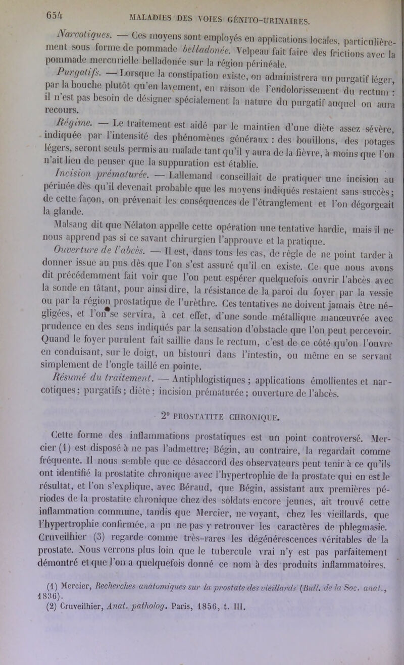 Narcotiques. Ces moyens sont employés en applications locales, particulière- ment sous forme de pommade belladonée. Velpeau fait faire des frictions avec la pommade mercurielle belladonée sur la région périnéale. Purqatifs. — Lorsque la constipation existe, on administrera un purgatif léger par la bouche plutôt qu’en layement, en raison de l’endolorissement du rectum* d n est pas besoin de désigner spécialement la nature du purgatif auquel on aura recours. Régime. — Le traitement est aidé par le maintien d’une diète assez sévère indiquée par l'intensité des phénomènes généraux : des bouillons, des potages egers, seront seuls permis au malade tant qu’il y aura de la fièvre, à moins que l’on n ait beu de penser que la suppuration est établie. Incision prématurée. — Lallemand conseillait de pratiquer une incision au péiinec des qu il devenait probable que les moyens indiqués restaient sans succès; de cette façon, on prévenait les conséquences de l’étranglement et l’on dégorgeait la glande. Malsang dit que Nélaton appelle celte opération une tentative hardie, mais il ne nous apprend pas si ce savant chirurgien l’approuve et la pratique. O/ivn tare de l abcès. Il est, dans tous les cas, de règle de ne point tarder à donner issue au pus dès que l’on s’est assuré qu’il en existe. Ce que nous avons dit piecédemment lait voir que l’on peut espérer quelquefois ouvrir l’abcès avec la sonde en tâtant, pour ainsi dire, la résistance de la paroi du foyer par la vessie ou par la région prostatique de l’urèthre. Ces tentatives ne doivent jamais être né- gligées, et 1 on se servira, à cet effet, d’une sonde métallique manœuvrée avec pi udence en des sens indiqués par la sensation d’obstacle que l’on peut percevoir. Quand le loyer purulent fait saillie dans le rectum, c’est de ce côté qu’on l’ouvre en conduisant, sut le doigt, un bistouri dans l’intestin, ou même eu se servant simplement de l’ongle taillé en pointe. Résumé du traitement. —Antiphlogistiques; applications émollientes et nar- cotiques; purgatifs; diète; incision prématurée; ouverture de l’abcès. 2° PROSTATITE CHRONIQUE. Cette foi me des inflammations prostatiques est un point controversé. Mer- ciel (1) est disposé à ne pas 1 admettre; Bégin, au contraire, la regardait comme fréquente. Il nous semble que ce désaccord des observateurs peut tenir à ce qu’ils ont identifié la prostatite chronique avec l’hypertrophie de la prostate qui en est Je résultat, et 1 on s explique, avec Béraud, que Bégin, assistant aux premières pé- riodes de la prostatite chronique chez des soldats encore jeunes, ait trouvé cette inflammation commune, tandis que Mercier, ne voyant, chez les vieillards, que I hypertrophie confirmée, a pu ne pas y retrouver les caractères de phlegmasie. Cruveilhier (5) regarde comme très-rares les dégénérescences véritables de la prostate. Nous verrons plus loin que le tubercule vrai n’y est pas parfaitement démontré et que l’on a quelquefois donné ce nom à des produits inflammatoires. (1) Mercier, Recherches anatomiques sur la prostate des vieillards (Bull, de la Soc. anat.. 1836). (2) Cruveilhier, Anat. patholoq. Paris, 1856, t. 111,