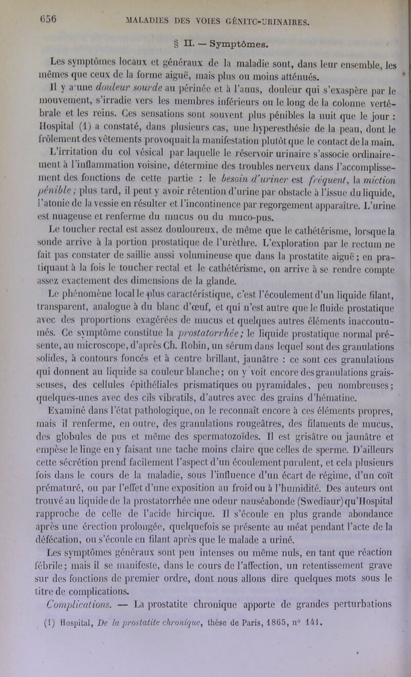 (55(3 § n. — Symptômes. Les symptômes locaux et généraux de la maladie sont, dans leur ensemble, les mêmes que ceux de la forme aiguë, mais plus ou moins atténués. Il y a une douleur sourde au périnée et à l’anus, douleur qui s’exaspère par le mouvement, s’irradie vers les membres inférieurs ou le long de la colonne verté- brale et les reins. Ces sensations sont souvent plus pénibles la nuit que le jour : Hospital (1) a constaté, dans plusieurs cas, une hyperesthésie de la peau, dont le frôlement des vêtements provoquait la manifestation plutôt que le contact delà main. L’irritation du col vésical par laquelle le réservoir urinaire s’associe ordinaire- ment a 1 inflammation voisine, détermine des troubles nerveux dans l’accomplisse- ment des fonctions de cette partie : le besoin d'uriner est fréquent, la miction pénible ; plus tard, il peut y avoir rétention d’urine par obstacle à l’issue du liquide, l’atonie de la vessie en résulter et l’incontinence par regorgement apparaître. L’urine est nuageuse et renferme du mucus ou du muco-pus. Le toucher rectal est assez douloureux, de même que le cathétérisme, lorsque la sonde arrive à la portion prostatique de l’urèthre. L’exploration par le rectum ne fait pas constater de saillie aussi volumineuse que dans la prostatite aiguë ; en pra- tiquant h la fois le toucher rectal et le cathétérisme, on arrive à se rendre compte assez exactement des dimensions de la glande. Le phénomène local le plus caractéristique, c’est l’écoulement d’un liquide filant, transparent, analogue à du blanc d’œuf, et qui n’est autre que le fluide prostatique avec des proportions exagérées de mucus et quelques autres éléments inaccoutu- més. Ce symptôme constitue la prostatorrhée ; le liquide prostatique normal pré- sente, au microscope, d’après Ch. Robin, un sérum dans lequel sont des granulations solides, à contours foncés et à centre brillant, jaunâtre : ce sont ces granulations (pii donnent au liquide sa couleur blanche ; on y voit encore des granulations grais- seuses, des cellules épithéliales prismatiques ou pyramidales, peu nombreuses; quelques-unes avec des cils vibratils, d’autres avec des grains d’hématine. Examiné dans l’état pathologique, on le reconnaît encore à ces éléments propres, mais il renferme, en outre, des granulations rougeâtres, des filaments de mucus, des globules de pus et même des spermatozoïdes. Il est grisâtre ou jaunâtre et empèse le linge en y faisant une tache moins claire que celles de sperme. D’ailleurs cette sécrétion prend facilement l’aspect d’un écoulement purulent, et cela plusieurs fois dans le cours de la maladie, sous l’influence d’un écart de régime, d’un coït prématuré, ou par l’effet d’une exposition au froid ou à l’humidité. Des auteurs ont trouvé au liquide de la prostatorrhée une odeur nauséabonde (Swediaur)qu’IIospital rapproche de celle de l’acide hircique. Il s’écoule en plus grande abondance après une érection prolongée, quelquefois se présente au méat pendant l’acte de la défécation, ou s’écoule en filant après que le malade a uriné. Les symptômes généraux sont peu intenses ou même nuis, en tant que réaction fébrile; mais il se manifeste, dans le cours de l’affection, un retentissement grave sur des fonctions de premier ordre, dont nous allons dire quelques mots sous le litre de complications. Complications. — La prostatite chronique apporte cle grandes perturbations