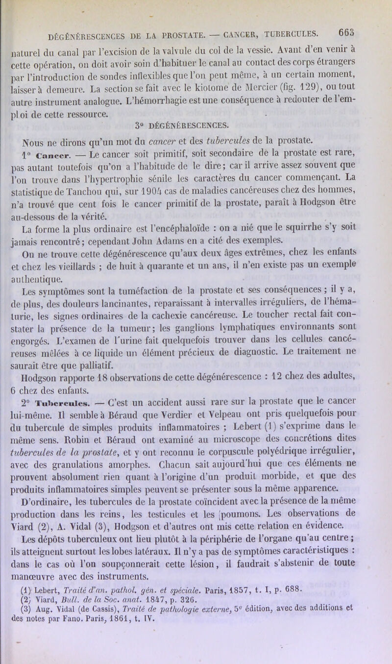 DÉGÉNÉRESCENCES DE LA. PROSTATE. — CANCER, TUBERCULES. naturel du canal par l’excision de la valvule du col de la vessie. Avant d’en venir à cette opération, on doit avoir soin d habituer le canal au contact des coi ps eli angcis par l’introduction de sondes inflexibles que l’on peut même, à un certain moment, laissera demeure. La section se fait avec le kiolome de Mercier (fig. 129), ou tout autre instrument analogue. L’hémorrhagie est une conséquence à redouter de l’em- pl oi de cette ressource. 3“ DÉGÉNÉRESCENCES. Nous ne dirons qu’un mot du cancei' et des tubercules de la prostate. 1° cancer. — Le cancer soit primitif, soit secondaire de la prostate est rare, pas autant toutefois qu’on a l’habitude de le dire; car il arrive assez souvent que l’on trouve dans l’hypertrophie sénile les caractères du cancer commençant. La statistique de Tanchou qui, sur 190ô cas de maladies cancéreuses chez des hommes, n’a trouvé que cent fois le cancer primitif de la prostate, paraît à Hodgson être au-dessous de la vérité. La forme la plus ordinaire est l’encéphaloïde : on a nié que le squirrhe s’y soit jamais rencontré; cependant John Adams en a cité des exemples. On ne trouve cette dégénérescence qu’aux deux âges extrêmes, chez les enfants et chez les vieillards ; de huit à quarante et un ans, il n’en existe pas un exemple authentique. Les symptômes sont la tuméfaction de la prostate et ses conséquences ; il y a, de plus, des douleurs lancinantes, reparaissant à intervalles irréguliers, de 1 héma- turie, les signes ordinaires de la cachexie cancéreuse. Le toucher rectal fait con- stater la présence de la tumeur; les ganglions lymphatiques environnants sont engorgés. L’examen de Lutine fait quelquefois trouver dans les cellules cancé- reuses mêlées à ce liquide un élément précieux de diagnostic. Le traitement ne saurait être que palliatif. Hodgson rapporte 18 observations de cette dégénérescence : 12 chez des adultes, 6 chez des enfants. 2° Tubercules. — C’est un accident aussi rare sur la prostate que le cancer lui-même. Il semble à Béraud que Verdier et Velpeau ont pris quelquefois pour du tubercule de simples produits inflammatoires ; Lebert (1 ) s’exprime dans le même sens. Robin et Béraud ont examiné au microscope des concrétions dites tubercules de la prostate, et y ont reconnu le corpuscule polyédrique irrégulier, avec des granulations amorphes. Chacun sait aujourd’hui que ces éléments ne prouvent absolument rien quant à l’origine d’un produit morbide, et que des produits inflammatoires simples peuvent se présenter sous la même apparence. D’ordinaire, les tubercules de la prostate coïncident avec la présence de la même production dans les reins, les testicules et les [poumons. Les observations de Viard (2), A. Vidal (3), Hodgson et d’autres ont mis cette relation en évidence. Les dépôts tuberculeux ont lieu plutôt à la périphérie de l’organe qu’au centre ; ils atteignent surtout les lobes latéraux. Il n’y a pas de symptômes caractéristiques : dans le cas où l’on soupçonnerait cette lésion, il faudrait s’abstenir de toute manœuvre avec des instruments. (1) Lebert, Traité d’an, pathol. gën. et spéciale. Paris, 1857, t. I, p. 688. (2} Viard, Bull, de la Soc. anat. 1847, p. 326. (3) Aug. Vidal (de Cassis), Traité de pathologie externe, 5e édition, avec des additions et des notes par Fano. Paris, 1861, t. IV.