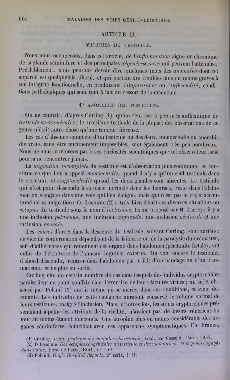 6Gi ARTICLE IL MALADIES DU TESTICULE. Nous nous occuperons, clans cet article, de Y inflammation aiguë et chronique de la glande séminifère et des principales dégénérescences qui peuvent l’atteindre. Préalablement, nous pensons devoir dire quelques mots des anomalies dont cet appareil est quelquefois alfecté, et qui portent des troubles plus ou moins graves à son intégrité fonctionnelle, en produisant Y impuissance ou Y infécondité, condi- tions pathologiques qui sont tout à fait du ressort de la médecine. 1° ANOMALIES DES TESTICULES. On ne connaît, d’après Curling (1), qu’un seul cas à peu près authentique de testicule surnuméraire ; le troisième testicule de la plupart des observations de ce genre n’était autre chose qu’une tumeur fibreuse. Les cas d’absence complète d’un testicule ou des deux, monorchidie ou anorchi- die vraie, sans être aucunement impossibles, sont également très-peu nombreux. Nous ne nous arrêterons pas à ces curiosités scientifiques que tel observateur isolé pourra ne rencontrer jamais. La migration incomplète du testicule est d’observation plus commune, et con- stitue ce que l’on a appelé monorchidie, quand il n’y a qu’un seul testicule dans le scrotum, et cryptorchidie quand les deux glandes sont absentes. Le testicule qui n’est point descendu à sa place normale dans les bourses, reste dans l’abdo- men ou s’engage dans une voie qui l’en éloigne, mais qui n’est pas le trajet accou- tumé de sa migration; O. Lecomte (2) a très-bien décrit ces diverses situations ou ectopxes du testicule sous le nom dé inclusions, terme proposé par II. Larrey; il y a une inclusion pelvienne, une inclusion inguinale, une inclusion périnéale et une inclusion crurale. Les causes d’arrêt dans la descente du testicule, suivant Curling, sont variées: ce vice de conformation dépend soit de la faiblesse ou de la paralysie du crémaster, soit d’adhérences qui retiennent cet organe dans l’abdomen (péritonite fœtale), soit enfin de l’étroitesse de l’anneau inguinal externe. On voit encore le testicule, d’abord descendu, rentrer dans l’abdomen par le fait d’un bandage ou d’un trau- matisme, et ne plus en sortir. Curling cite un certain nombre de cas dans lesquels des individus cryptorchides paraissaient ne point souffrir dans l’exercice de leurs facultés viriles ; un sujet ob- servé par Poland (3) aurait même pu se marier dans ces conditions, et avoir des enfants. Les individus de cette catégorie auraient conservé le volume normal de leurs testicules, malgré l’inclusion. Mais, d’autres fois, les sujets cryptorchides pré- sentaient à peine les attributs de la virilité, n’avaient pas de désirs vénériens ou tout au moins étaient inféconds. Line atrophie plus ou moins considérable des or- ganes séminifères coïncidait avec ces apparences symptomatiques. En France, (1) Curling, Traité pratique des maladies du testicule, trad. par Gosselin. Paris, 1857. (2) 0. Lecomte, Des ectopicscongénitales du testicule et des maladies de ces organes engagés dans l’aine, thèse de Paris, 1851, n° 159. (3) Poland, Gui/? Hospital Reports, 2e série, t. II.