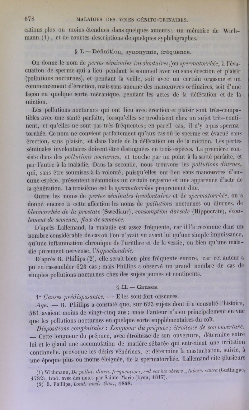 cations plus ou moins étendues dans quelques auteurs ; un mémoire de Wicli- mann (1), et de courtes descriptions de quelques syphilographes. § I. — Définition, synonymie, fréquence. On donne le nom de pertes séminales involontaires/ou spermatorrhée, à l’éva- cuation de sperme qui a lieu pendant le sommeil avec ou sans érection et plaisir (pollutions nocturnes), et pendant la veille, soit avec un certain orgasme et un commencement d’érection, mais sans aucune des manœuvres ordinaires, soit d’une façon en quelque sorte mécanique, pendant les actes de la défécation et de la miction. Les pollutions nocturnes qui ont lieu avec érection et plaisir sont très-compa- tibles avec une santé parfaite, lorsqu’elles se produisent chez un sujet très-conti- nent, et qu’elles ne sont pas très-fréquentes; en pareil cas, il n’v a pas sperma- torrhée. Ce nom ne convient parfaitement qu’aux cas où le sperme est évacué sans érection, sans plaisir, et dans l’acte de la défécation ou de la miction. Les pertes séminales involontaires doivent être distinguées en trois espèces. La première con- siste dans des pollutions nocturnes, et touche par un point à la santé parfaite, et par l’autre à la maladie. Dans la seconde, nous trouvons les pollutions diurnes, qui, sans être soumises à la volonté, puisqu’elles ont lieu sans manœuvres d’au- cune espèce, présentent néanmoins un certain orgasme et une apparence d’acte de la génération. La troisième est la spermatorrhée proprement dite. Outre les noms de pertes séminales involontaires et de. spermatorrhée, on a donné encore à cette affection les noms de pollutions nocturnes ou diurnes, de blennorrhée de la prostate (Svvediaur), consomption dorsale (Hippocrate), écou- lement de semence, flux de semence. D’après Lallemand, la maladie est assez fréquente, car il l’a reconnue dans un nombre considérable de cas où l’on n’avait vu avant lui qu’une simple impuissance, qu’une inflammation chronique de l’urèthre et de la vessie, ou bien qu’une mala- die purement nerveuse, Yhypochondrie. D’après B. Phiflips (2), elle serait bien plus fréquente encore, car cet auteur a pu en rassembler 623 cas ; mais Phillips a observé un grand nombre de cas de simples pollutions nocturnes chez des sujets jeunes et continents. § II. — Causes. 1° Causes prédisposantes. — Elles sont fort obscures. A/je. — b. Phillips a constaté que, sur 623 sujets dont il a consulté l’histoire, 581 avaient moins de vingt-cinq ans; mais l’auteur n’a eu principalement en vue que les pollutions nocturnes en quelque sorte supplémentaires du coït. Dispositions congénitales : Longueur du prépuce ; étroitesse de son ouverture. Cette longueur du prépuce, avec étroitesse de son ouverture, détermine entre lui et le gland une accumulation de matière sébacée qui entretient une irritation continuelle, provoque les désirs vénériens, et détermine la masturbation, suivie, a une époque plus ou moins éloignée, de la spermatorrhée. Lallemand cite plusieurs (1) Wichmann, De pollut. diurn. frequentiori, sed rarius observ., fabesc. causa (Gœttingue, 1782), trad. avec des notes par Sainte-Marie (Lyon, 1817). (2) B. Phillips, Lond. med. Gaz., 1868.