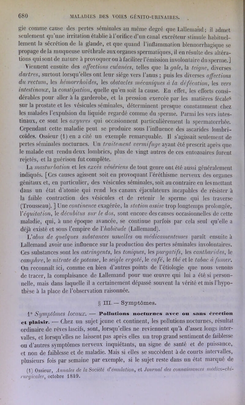 gie comme cause des pertes séminales au même degré que Lallemand; il admet seulement qu’une irritation établie à l’orifice d’un canal excréteur stimule habituel- lement la sécrétion de la glande, et que quand l’inflammation blennorrhagique se propage de la muqueuse uréthrale aux organes spermatiques, il en résulte des altéra- tions qui sont de nature à provoquer ou à faciliter l’émission involontaire du sperme. J Viennent ensuite des affections cutanées, telles que la gale, la teigne, diverses dartres, surtout lorsqu’elles ont leur siège vers l’anus ; puis les diverses affections du rectum, les hémorrhoïdes, les obstacles mécaniques à la défécation, les vers intestinaux, la constipation, quelle qu’en soit la cause. En effet, les efforts consi- dérables pour aller à la garderobe, et la pression exercée par les matières fécales sur la prostate et les vésicules séminales, déterminent presque constamment chez les malades l’expulsion du liquide regardé comme du sperme. Parmi les vers intes- tinaux, ce sont les oxyures qui occasionnent particulièrement la spermatorrhée. Cependant cette maladie peut se produire sous l’influence des ascarides lombri- coïdes. Ossieur (1)cn a cité un exemple remarquable. Il s’agissait seulement de pertes séminales nocturnes. Un traitement vermifuge ayant été prescrit après que le malade eut rendu deux lombrics, plus de vingt autres de ces entozoaires furent rejetés, et la guérison fut complète. La masturbation et les excès vénériens de tout genre ont été aussi généralement indiqués. [Ces causes agissent soit en provoquant l’éréthisme nerveux des organes génitaux et, en particulier, des vésicules séminales, soit au contraire en les mettant dans un état d’atonie qui rend les canaux éjaculateurs incapables de résister à la faible contraction des vésicules et de retenir le sperme qui les traverse (Trousseau). ] Une continence exagérée, la station assise trop longtemps prolongée, Y équitation, le décubitus sur le dos, sont encore des causes occasionnelles de cette maladie, qui, à une époque avancée, se continue parfois par cela seul qu’elle a déjà existé et sous l’empire de l'habitude (Lallemand). L’abus de quelques substances usuelles ou médicamenteuses paraît ensuite à Lallemand avoir une influence sur la production des pertes séminales involontaires. Ces substances sont les astringents, les toniques, les purgatifs, les cantharides, le camphre, le nitrate de potasse, le seigle ergoté, le café, le thé et le tabac à, fumer. On reconnaît ici, comme en bien d’autres points de l’étiologie que nous venons de tracer, la complaisance de Lallemand pour une œuvre qui lui a été si person- nelle, mais dans laquelle il a certainement dépassé souvent la vérité et mis l’hypo- thèse à la place de l’observation raisonnée. § III. — Symptômes. 1° Symptômes locaux. — Pollutions nocturnes avec ou sans érection et plaisir. — Chez un sujet jeune et continent, les pollutions nocturnes, résultat ordinaire de rêves lascifs, sont, lorsqu’elles ne reviennent qu’à d’assez longs inter- valles, et lorsqu’elles ne laissent pas après elles un trop grand sentiment de faiblesse ou d’autres symptômes nerveux inquiétants, un signe de santé et de puissance, et non de faiblesse et de maladie. Mais si elles se succèdent à de courts intervalles, plusieurs fois par semaine par exemple, si le sujet reste dans un état marqué de (1) Ossieur, Annales de la Société d’émulation, et Journal des connaissances médico-chi- rurgicales, octobre 1849.