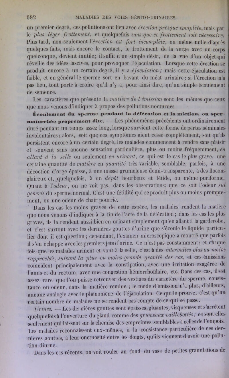 un premier degré, ces pollutions ont lieu avec érection presque complète, mais par le plus léger frottement, et quelquefois sons que ce frottement soit nécessaire. Plus tard, non-seulement Vérection est fort incomplète, ou même nulle d’après quelques faits, mais encore le contact, le frottement de la verge avec un corps quelconque, devient inutile; il suffit d’un simple désir, de la vue d’un objet qui réveille des idées lascives, pour provoquer l’éjaculation. Lorsque cette érection se produit encore à un certain degré, il y a éjaculation; mais cette éjaculation est faible, et en général le sperme sort en bavant du méat urinaire; si l’érection n’a pas lieu, tout porte à croire qu’il n’y a, pour ainsi dire, qu’un simple écoulement de semence. Les caractères que présente la matière de l'émission sont les mêmes que ceux que nous venons d’indiquer à propos des pollutions nocturnes. Écoulement «lu sperme pendant la défécation et la miction, ou sper- matorrhée proprement dite. — Les phénomènes précédents ont ordinairement duré pendant un temps assez long, lorsque survient celte forme de pertes séminales involontaires; alors, soit que ces symptômes aient cessé complètement, soit qu’ils persistent encore à un certain degré, les malades commencent à rendre sans plaisir et souvent sans aucune sensation particulière, plus ou moins fréquemment, en allant à la selle ou seulement en urinant, ce qui est le cas le plus grave, une certaine quantité de matière en quantité très-variable, semblable, parfois, à une décoction d’orge épaisse, à une masse grumeleuse demi-transparente, à des flocons glaireux et, ^quelquefois, à un dépôt bourbeux et fétide, ou même puriforme. Quant à l'odeur, on ne voit pas, dans les observations; que ce soit l’odeur sui generis du sperme normal. C’est une fétidité qui se produit plus ou moins prompte- ment, ou une odeur de chair pourrie. Dans les cas les moins graves de cette espèce, les malades rendent la matière que nous venons d’indiquer à la fin de l’acte de la défécation ; dans les cas les plus graves, ils la rendent aussi bien en urinant simplement qu’en allant à la garderobe, et c’est surtout avec les dernières gouttes d’urine que s’écoule le liquide particu- lier dont il est question ; cependant, l’examen microscopique a montré que parfois il s’en échappe avec les premiers jets d’urine. Ce n’est pas constamment; et Chaque fois que les malades urinent et vont à la selle, c’est à des intervalles plus ou moins rapproches, suivant la plus ou moins grande gravité des cas, et ces émissions coïncident principalement avec la constipation, avec une irritation exagérée de l’anus et du rectum, avec une congestion hémorrhoïdaire, etc. Dans ces cas, il est assez rare que l’on puisse retrouver des vestiges du caractère du sperme, consis- tance ou odeur, dans la matière rendue ; le mode démission n a plus, dailleurs, aucune analogie avec le phénomène de 1 éjaculation. Ce qui le prouve, c est qu un certain nombre de malades ne se rendent pas compte de ce qui se passe. Urines. — Les dernières gouttes sont épaisses, gluantes, visqueuses et s’arrêtent quelquefois à l’ouverture du gland comme des grumeaux caillebottés; ce sont elles seulement qui laissent sur la chemise des empreintes semblables h celles de 1 empois. Les malades reconnaissent eux-mêmes, à la consistance particulière de ces der- nières gouttes, à leur onctuosité entre les doigts, qu'ils viennent d’avoir une pollu- tion diurne. Dans les cas récents, on voit rouler au fond du vase de petites granulations de