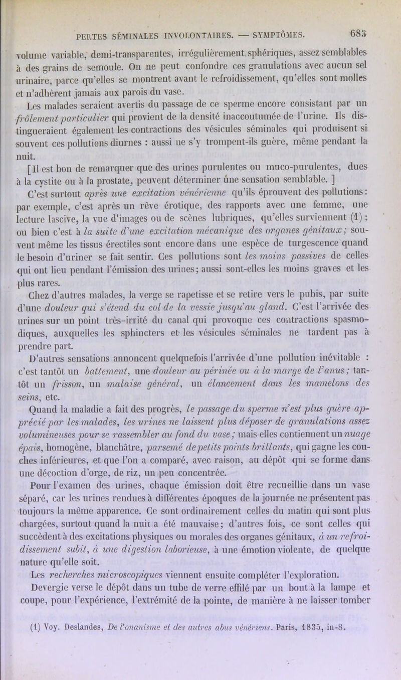 volume variable, demi-transparentes, irrégulièrement sphériques, assez semblables à des grains de semoule. On ne peut confondre ces granulations avec aucun sel urinaire, parce qu’elles se montrent avant le refroidissement, qu’elles sont molles et n’adhèrent jamais aux parois du vase. Les malades seraient avertis du passage de ce sperme encore consistant par un frôlement particulier qui provient de la densité inaccoutumée de l’urine. Ils dis- tingueraient également les contractions des vésicules séminales qui produisent si souvent ces pollutions diurnes : aussi ne s’y trompent-ils guère, même pendant la nuit. [Il est bon de remarquer que des urines purulentes ou muco-purulentes, dues à la cystite ou h la prostate, peuvent déterminer une sensation semblable. ] C’est surtout après une excitation vénérienne qu’ils éprouvent des pollutions: par exemple, c’est après un rêve érotique, des rapports avec une femme, une lecture lascive, la vue d’images ou de scènes lubriques, qu’elles surviennent (1) ; ou bien c’est à la suite d'une excitation mécanique des organes génitaux; sou- vent même les tissus érectiles sont encore dans une espèce de turgescence quand le besoin d’uriner se fait sentir. Ces pollutions sont les moins passives de celles qui ont lieu pendant l’émission des urines; aussi sont-elles les moins graves et les plus rares. Chez d’autres malades, la verge se rapetisse et se retire vers le pubis, par suite d’une douleur qui s’étend du col de la vessie jusqu au gland. C’est l’arrivée des urines sur un point très-irrité du canal qui provoque ces contractions spasmo- diques, auxquelles les sphincters et les vésicules séminales ne tardent pas à prendre part. D’autres sensations annoncent quelquefois l’arrivée d’une pollution inévitable : c’est tantôt un battement, une douleur au périnée ou à la marge de l’anus ; tan- tôt un frisson, un malaise général, un élancement dans les mamelons des seins, etc. Quand la maladie a fail des progrès, le passage du sperme n’est plus guère ap- précié par les malades, les urines ne laissent plus déposer de granulations assez volumineuses pour se rassembler au fond du vase; mais elles contiennent un nuage épais, homogène, blanchâtre, parsemé de petits points brillants, qui gagne les cou- ches inférieures, et que l’on a comparé, avec raison, au dépôt qui se forme dans une décoction d’orge, de riz, un peu concentrée. Pour l’examen des urines, chaque émission doit être recueillie dans un vase séparé, car les urines rendues à différentes époques de la journée ne présentent pas toujours la même apparence. Ce sont ordinairement celles du matin qui sont plus chargées, surtout quand la nuita été mauvaise; d’autres fois, ce sont celles qui succèdent à des excitations physiques ou morales des organes génitaux, à, un refroi- dissement, subit, à une digestion laborieuse, à une émotion violente, de quelque nature qu’elle soit. Les recherches microscopiques viennent ensuite compléter l’exploration. Devergie verse le dépôt dans un tube de verre effilé par un bout à la lampe et coupe, pour l’expérience, l’extrémité de la pointe, de manière à ne laisser tomber (t) Voy. Deslandes, De l'onanisme et des autres abus vénériens. Paris, 1835, in-8.