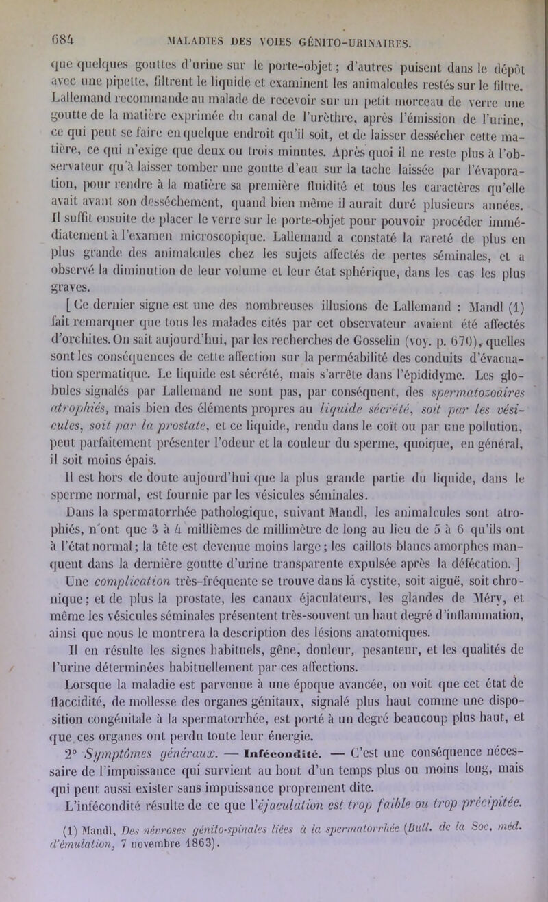 que quelques gouttes d’urine sur le porte-objet ; d’autres puisent dans le dépôt avec une pipette, filtrent le liquide et examinent les animalcules restés sur le filtre. Lallemand recommande au malade de recevoir sur un petit morceau de verre une goutte de la matière exprimée du canal de l’urèthre, après l’émission de l’urine, ce qui peut se faire en quelque endroit qu’il soit, et de laisser dessécher cette ma- tière, ce qui n’exige que deux ou trois minutes. Après quoi il ne reste plus à l’ob- servateur qu’à laisser tomber une goutte d’eau sur la tache laissée par l’évapora- tion, pour rendre à la matière sa première fluidité et tous les caractères qu’elle avait avant son dessèchement, quand bien môme il aurait duré plusieurs années. Il suffit ensuite de placer le verre sur le porte-objet pour pouvoir procéder immé- diatement à l’examen microscopique. Lallemand a constaté la rareté de plus en plus grande des animalcules chez les sujets affectés de pertes séminales, et a observé la diminution de leur volume et leur état sphérique, dans les cas les plus graves. [Ce dernier signe est une des nombreuses illusions de Lallemand : Mandl (1) fait remarquer que tous les malades cités par cet observateur avaient été affectés d’orchites. On sait aujourd’hui, parles recherches de Gosselin (voy. p. 670) , quelles sont les conséquences de cette affection sur la perméabilité des conduits d’évacua- tion spermatique. Le liquide est sécrété, mais s’arrête dans l’épididyme. Les glo- bules signalés par Lallemand ne sont pas, par conséquent, des spermatozoaires atrophiés, mais bien des éléments propres au liquide sécrété, soit par les vési- cules, soit par la prostate, et ce liquide, rendu dans le coït ou par une pollution, peut parfaitement présenter l’odeur et la couleur du sperme, quoique, en général, il soit moins épais. 11 est hors de cloute aujourd’hui (pic la plus grande partie du liquide, dans le sperme normal, est fournie par les vésicules séminales. Dans la spermatorrhée pathologique, suivant Mandl, les animalcules sont atro- phiés, îLont que 3 à h millièmes de millimètre de long au lieu de 5 à 6 qu’ils ont à l’état normal; la tête est devenue moins large; les caillots blancs amorphes man- quent dans la dernière goutte d’urine transparente expulsée après la défécation. ] Une complication très-fréquente se trouve dans là cystite, soit aiguë, soit chro- nique; et de plus la prostate, les canaux éjaculateurs, les glandes de Méry, et même les vésicules séminales présentent très-souvent un haut degré d’inflammation, ainsi que nous le montrera la description des lésions anatomiques. Il en résulte les signes habituels, gêne, douleur, pesanteur, et les qualités de l’urine déterminées habituellement par ces affections. Lorsque la maladie est parvenue à une époque avancée, on voit que cet état de flaccidité, de mollesse des organes génitaux, signalé plus haut comme une dispo- sition congénitale à la spermatorrhée, est porté à un degré beaucoup plus haut, et que. ces organes ont perdu toute leur énergie. 2° Symptômes généraux. — infécondité. — C’est une conséquence néces- saire de l’impuissance qui survient au bout d’un temps plus ou moins long, mais qui peut aussi exister sans impuissance proprement dite. L’infécondité résulte de ce que l'éjaculation est trop faible ou trop précipitée. (1) Mandl, Des nécroses génito-spinales liées à la spermatorrhée (Bull. de la Soc. mèd.