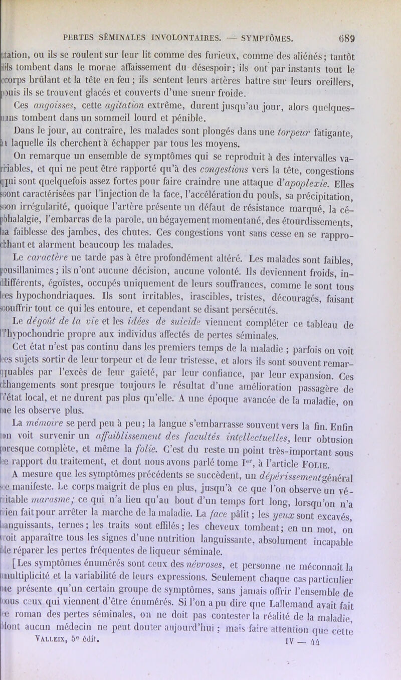 nation, ou ils se roulent sur leur lit comme des furieux, comme des aliénés; tantôt il ils tombent dans le morne affaissement du désespoir; ils ont par instants tout le c:orps brûlant et la tète en feu ; ils sentent leurs artères battre sur leurs oreillers, puis ils se trouvent glacés et couverts d’une sueur froide. Ces angoisses, cette agitation extrême, durent jusqu’au jour, alors quclques- iijiis tombent dans un sommeil lourd et pénible. Dans le jour, au contraire, les malades sont plongés dans une torpeur fatigante, iu laquelle ils cherchent à échapper par tous les moyens. On remarque un ensemble de symptômes qui se reproduit à des intervalles va- rriables, et qui ne peut être rapporté qu’a des congestions vers la tête, congestions (]jui sont quelquefois assez fortes pour faire craindre une attaque d’apoplexie. Elles «ont caractérisées par l’injection de la face, l’accélération du pouls, sa précipitation, «on irrégularité, quoique l’artère présente un défaut de résistance marqué, la cé- phalalgie, l’embarras de la parole, un bégayement momentané, des étourdissements, aa faiblesse des jambes, des chutes. Ces congestions vont sans cesse en se rappro- chant et alarment beaucoup les malades. Le caractère ne tarde pas à être profondément altéré. Les malades sont faibles pusillanimes; ils n’ont aucune décision, aucune volonté. Us deviennent froids, in- dilifférents, égoïstes, occupés uniquement de leurs souffrances, comme le sont tous Ices hypocondriaques. Us sont irritables, irascibles, tristes, découragés, faisant souffrir tout ce qui les entoure, et cependant se disant persécutés. Le dégoût de la vie et les idées de suicide viennent compléter ce tableau de l'I’hypochondric propre aux individus affectés de pertes séminales. Cet état n’est pas continu dans les premiers temps de la maladie ; parfois on voit (vos sujets sortir de leur torpeur et de leur tristesse, et alors ils sont souvent remar- quables par l’excès de leur gaieté, par leur confiance, par leur expansion. Ces cfchangements sont presque toujours le résultat d’une amélioration passagère de IV état local, et ne durent pas plus quelle, A une époque avancée de la maladie, on nue les observe plus. La mémoire se perd peu à peu; la langue s’embarrasse souvent vers la fin. Enfin 111,11 voit survenir un affaiblissement des facultés intellectuelles, leur obtusion presque complète, et même la folie. C’est du reste un point très-important sous k rapport du traitement, et dont nous avons parlé tome 1er, à l’article Folie. A mesure que les symptômes précédents se succèdent, un dépérissement général -e manifeste. Le corps maigrit de plus en plus, jusqu’à ce que l’on observe un vé- riitable marasme; ce qui n’a lieu qu’au bout d’un temps fort long, lorsqu’on n’a iricn fait pour arrêter la marche de la maladie. La face pâlit ; les yeux sont excavés, l anguissants, ternes; les traits sont effilés; les cheveux tombent; en un mot, on 1 oit apparaître tous les signes d’une nutrition languissante, absolument incapable I le réparer les pertes fréquentes de liqueur séminale. [Les symptômes énumérés sont ceux des névroses, et personne ne méconnaît la nnulliplicité et la variabilité de leurs expressions. Seulement chaque cas particulier me présente qu’un certain groupe de symptômes, sans jamais offrir l’ensemble de ous ceux qui viennent d’être énumérés. Si l’on a pu dire que Lallemand avait fait • e roman des pertes séminales, on ne doit pas contester la réalité de la maladie, lont aucun médecin ne peut douter aujourd’hui ; mais faire attention que cette Valleix, 5e édit. IV /,/j