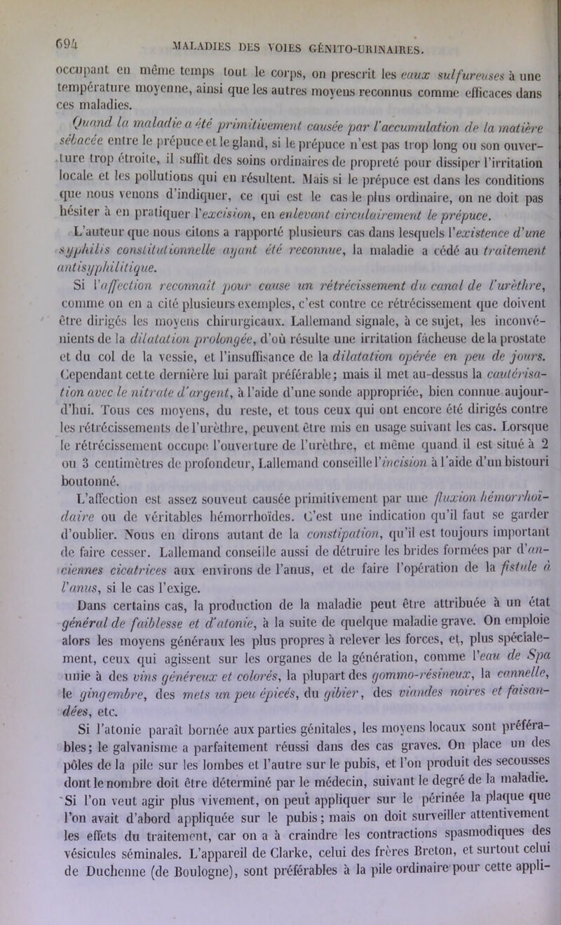 occupant en même temps tout le corps, on prescrit les eaux sulfureuses à une température moyenne, ainsi que les autres moyens reconnus comme elïicaces dans ces maladies. Quand la maladie a été primitivement causée par ïaccumulation de la matière sébacee enlie le prépuce et le gland, si le prépuce n’est pas trop long ou son ouver- lure trop étroite, il sulïii des soins ordinaires de propreté pour dissiper l’irritation locale et les pollutions qui en résultent. Mais si le prépuce est dans les conditions que nous venons d indiquer, ce qui est le cas le plus ordinaire, on ne doit pas hésiter a en pratiquer Vexcision, en enlevant circulairement le prépuce. L’auteur que nous citons a rapporté plusieurs cas dans lesquels Y existence d'une syphilis constitutionnelle ayant été reconnue, la maladie a cédé au traitement antisyphilitique. Si Y affection reconnaît pour ccaise un rétrécissement du canal de l'urèthre, comme on en a cité plusieurs exemples, c’est contre ce rétrécissement que doivent être dirigés les moyens chirurgicaux. Lallemand signale, à ce sujet, les inconvé- nients de la dilatation prolongée, d’où résulte une irritation fâcheuse delà prostate et du col de la vessie, et l’insuffisance de la dilatation opérée en peu, de jours. Cependant cette dernière lui paraît préférable; mais il met au-dessus la cautérisa- tion avec le nitrate d’argent, à l’aide d’une sonde appropriée, bien connue aujour- d’hui. Tous ces moyens, du reste, et tous ceux qui ont encore été dirigés contre les rétrécissements de l’urèthre, peuvent être mis en usage suivant les cas. Lorsque le rétrécissement occupe, l’ouverture de l’urèthre, et même quand il est situé à 2 ou 3 centimètres de profondeur, Lallemand conseille Y incision à l’aide d’un bistouri boutonné. L’affection est assez souvent causée primitivement par une fluxion hémorrhoi- daire ou de véritables hémorrhoïdes. C’est une indication qu’il faut se garder d’oublier. Nous en dirons autant de la constipation, qu’il est toujours important de faire cesser. Lallemand conseille aussi de détruire les brides formées par d an- ciennes cicatrices aux environs de l’anus, et de faire l’opération de la fistule à l'anus, si le cas l’exige. Dans certains cas, la production de la maladie peut être attribuée à un état général de faiblesse et d’atonie, à la suite de quelque maladie grave. On emploie alors les moyens généraux les plus propres à relever les forces, et, plus spéciale- ment, ceux qui agissent sur les organes de la génération, comme Yeau de Spa unie à des vins généreux et colorés, la plupart des gommo-résineux, la cannelle, le gingembre, des mets un peu épicés, du gibier, des viandes noires et faisan- dées, etc. Si l’atonie paraît bornée aux parties génitales, les moyens locaux sont préféra- bles; le galvanisme a parfaitement réussi dans des cas graves. On place un des pôles de la pile sur les lombes et l’autre sur le pubis, et l’on produit des secousses dont le nombre doit être déterminé par le médecin, suivant le degré de la maladie. Si l’on veut agir plus vivement, on peut appliquer sur le périnée la plaque que l’on avait d’abord appliquée sur le pubis; mais on doit surveiller attentivement les effets du traitement, car on a à craindre les contractions spasmodiques des vésicules séminales. L’appareil de Clarke, celui des frères Breton, et surtout celui de Duchenne (de Boulogne), sont préférables à la pile ordinaire pour cette appli-