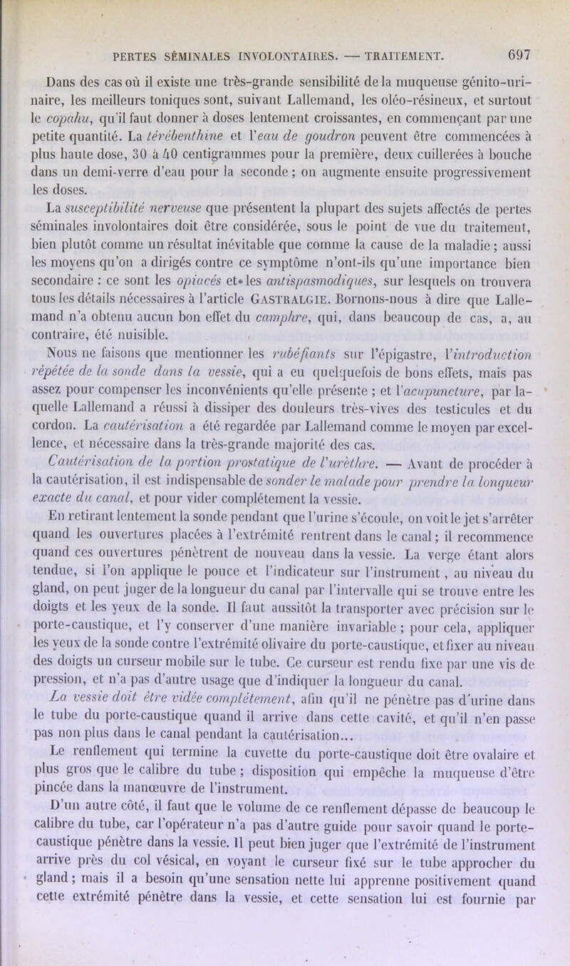 Dans des cas où il existe une très-grande sensibilité delà muqueuse génito-uri- naire, les meilleurs toniques sont, suivant Lallemand, les oléo-résineux, et surtout le copahu, qu'il faut donner à doses lentement croissantes, en commençant par une petite quantité. La térébenthine et Veau de goudron peuvent être commencées à plus haute dose, 30 à h0 centigrammes pour la première, deux cuillerées à bouche dans un demi-verre d’eau pour la seconde ; on augmente ensuite progressivement les doses. La susceptibilité nerveuse que présentent la plupart des sujets affectés de pertes séminales involontaires doit être considérée, sous le point de vue du traitement, bien plutôt comme un résultat inévitable que comme la cause de la maladie ; aussi les moyens qu’on a dirigés contre ce symptôme n’ont-ils qu’une importance bien secondaire : ce sont les opiacés et» les antispasmodiques, sur lesquels on trouvera tous les détails nécessaires à l’article Gastralgie. Bornons-nous à dire que Lalle- mand n’a obtenu aucun bon effet du camphre, qui, dans beaucoup de cas, a, au contraire, été nuisible. Nous ne faisons que mentionner les rubéfiants sur l’épigastre, Y introduction répétée de la sonde dans la vessie, qui a eu quelquefois de bons effets, mais pas assez pour compenser les inconvénients qu’elle présente ; et Xacupuncture, par la- quelle Lallemand a réussi à dissiper des douleurs très-vives des testicules et du cordon. La cautérisation a été regardée par Lallemand comme le moyen par excel- lence, et nécessaire dans la très-grande majorité des cas. Cautérisation de la portion prostatique de l'urèthre. — Avant de procéder à la cautérisation, il est indispensable de sonder le malade pour prendre la. longueur exacte du canal, et pour vider complètement la vessie. En retirant lentement la sonde pendant que l’urine s’écoule, on voit le jet s’arrêter quand les ouvertures placées à l’extrémité rentrent dans le canal; il recommence quand ces ouvertures pénètrent de nouveau dans la vessie. La verge étant alors tendue, si l’on applique le pouce et l’indicateur sur l’instrument, au niveau du gland, on peut juger de la longueur du canal par l’intervalle qui se trouve entre les doigts et les yeux de la sonde. Il faut aussitôt la transporter avec précision sur le porte-caustique, et l’y conserver d’une manière invariable ; pour cela, appliquer les yeux de la sonde contre l’extrémité olivaire du porte-caustique, et fixer au niveau des doigts un curseur mobile sur le tube. Ce curseur est rendu fixe par une vis de pression, et n’a pas d’autre usage que d’indiquer la longueur du canal. La vessie doit être vidée complètement, afin qu’il ne pénètre pas d'urine dans le tube du porte-caustique quand il arrive dans cette cavité, et qu’il n’en passe pas non plus dans le canal pendant la cautérisation... Le renllement qui termine la cuvette du porte-caustique doit être ovalaire et plus gros que le calibre du tube ; disposition qui empêche la muqueuse d’être pincée dans la manœuvre de l’instrument. D un autre côté, il faut que le volume de ce renflement dépasse de beaucoup le calibre du tube, car l’opérateur n’a pas d’autre guide pour savoir quand le porte- caustique pénètre dans la vessie. 11 peut bien juger que l’extrémité de l’instrument arrive près du col vésical, en voyant le curseur fixé sur le tube approcher du gland ; mais il a besoin qu’une sensation nette lui apprenne positivement quand cetie extrémité pénètre dans la vessie, et cette sensation lui est fournie par