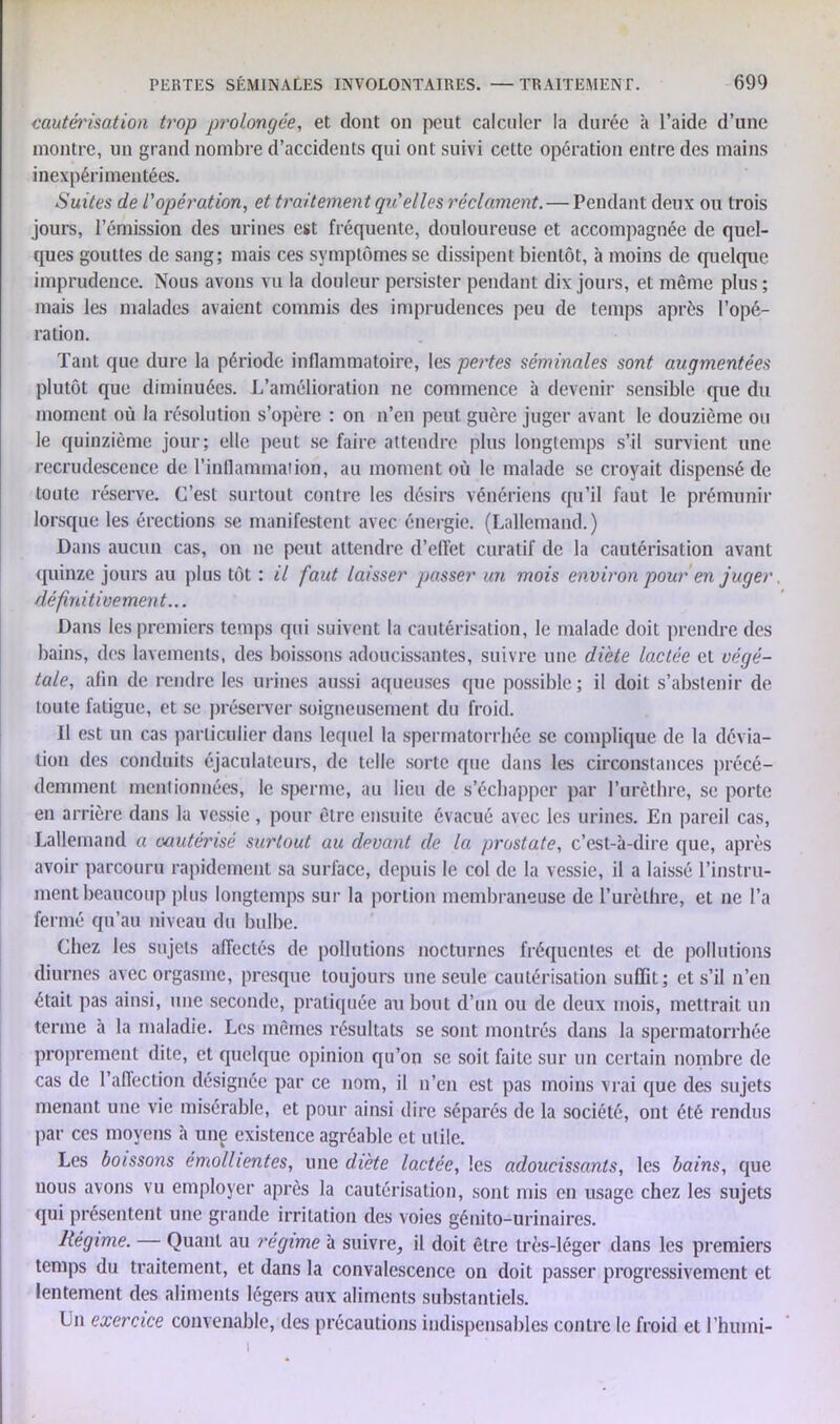 cautérisation trop prolongée, et dont on peut calculer la durée à l’aide d’une montre, un grand nombre d’accidents qui ont suivi cette opération entre des mains inexpérimentées. Suites de l'opération, et traitement qu'elles réclament. — Pendant deux ou trois jours, l’émission des urines est fréquente, douloureuse et accompagnée de quel- ques gouttes de sang; mais ces symptômes se dissipent bientôt, à moins de quelque imprudence. Nous avons vu la douleur persister pendant dix jours, et même plus; mais les malades avaient commis des imprudences peu de temps après l’opé- ration. Tant que dure la période inflammatoire, les pertes séminales sont augmentées plutôt que diminuées. L’amélioration ne commence à devenir sensible que du moment où la résolution s’opère : on n’en peut guère juger avant le douzième ou le quinzième jour; elle peut se faire attendre plus longtemps s’il survient une recrudescence de l’inflammation, au moment où le malade se croyait dispensé de toute réserve. C’est surtout contre les désirs vénériens qu’il faut le prémunir lorsque les érections se manifestent avec énergie. (Lallemand.) Dans aucun cas, on ne peut attendre d’elfet curatif de la cautérisation avant quinze jours au plus tôt : il faut laisser passer un mois environ pour en juger. définitivement... Dans les premiers temps qui suivent la cautérisation, le malade doit prendre des bains, des lavements, des boissons adoucissantes, suivre une diète lactée et végé- tale, afin de rendre les urines aussi aqueuses que possible ; il doit s’abstenir de toute fatigue, et se préserver soigneusement du froid. 11 est un cas particulier dans lequel la spermatorrhée se complique de la dévia- tion des conduits éjaculateurs, de telle sorte que dans les circonstances précé- demment mentionnées, le sperme, au lieu de s’échapper par l’urèthre, se porte en arrière dans la vessie, pour être ensuite évacué avec les urines. En pareil cas, Lallemand a cautérisé surtout au devant de la prostate, c’est-à-dire que, après avoir parcouru rapidement sa surface, depuis le col de la vessie, il a laissé l’instru- ment beaucoup plus longtemps sur la portion membraneuse de l’urèthre, et ne l’a fermé qu’au niveau du bulbe. Chez les sujets affectés de pollutions nocturnes fréquentes et de pollutions diurnes avec orgasme, presque toujours une seule cautérisation suffit ; et s’il n’en était pas ainsi, une seconde, pratiquée au bout d’un ou de deux mois, mettrait un terme à la maladie. Les mêmes résultats se sont montrés dans la spermatorrhée proprement dite, et quelque opinion qu’on se soit faite sur un certain nombre de cas de 1 affection désignée par ce nom, il n’en est pas moins vrai que des sujets menant une vie misérable, et pour ainsi dire séparés de la société, ont été rendus par ces moyens à une existence agréable et utile. Les boissons émollientes, une diète lactée, les adoucissants, les bains, que nous avons vu employer après la cautérisation, sont mis en usage chez les sujets qui présentent une grande irritation des voies génito-urinaires. Régime. — Quant au régime à suivre, il doit être très-léger dans les premiers temps du traitement, et dans la convalescence on doit passer progressivement et lentement des aliments légers aux aliments substantiels. Un exercice convenable, des précautions indispensables contre le froid et l’humi-