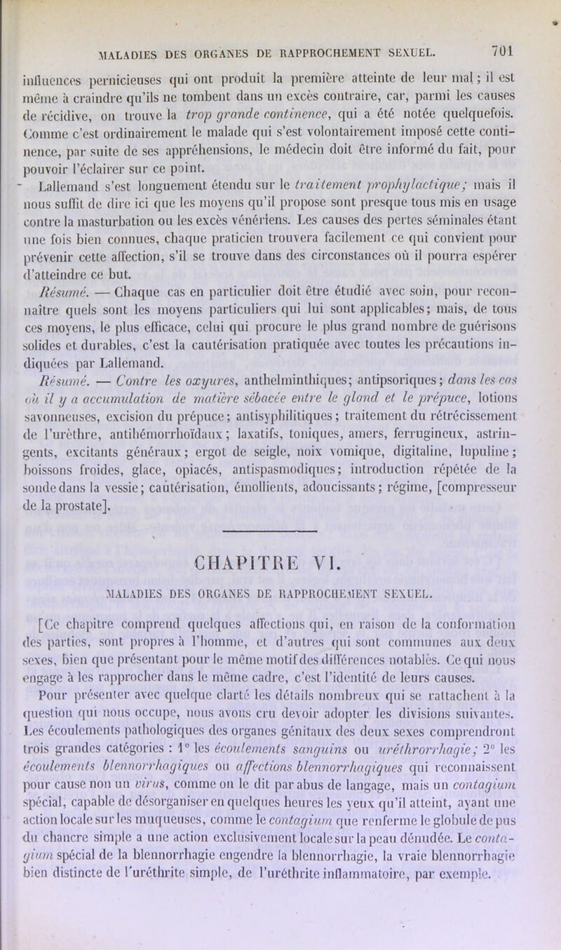 MALADIES DES ORGANES DE RAPPROCHEMENT SEXUEL. influences pernicieuses qui ont produit la première atteinte de leur mal ; il est même à craindre qu’ils ne tombent dans un excès contraire, car, parmi les causes de récidive, on trouve la trop grande continence, qui a été notée quelquefois. Comme c’est ordinairement le malade qui s’est volontairement imposé cette conti- nence, par suite de ses appréhensions, le médecin doit être informé du fait, pour pouvoir l’éclairer sur ce point. ■ Lallemand s’est longuement étendu sur le traitement prophylactique ; mais il nous suffit de dire ici que les moyens qu’il propose sont presque tous mis en usage contre la masturbation ou les excès vénériens. Les causes des pertes séminales étant une fois bien connues, chaque praticien trouvera facilement ce qui convient pour prévenir cette affection, s’il se trouve dans des circonstances où il pourra espérer d’atteindre ce but. Résumé. — Chaque cas en particulier doit être étudié avec soin, pour recon- naître quels sont les moyens particuliers qui lui sont applicables; mais, de tous ces moyens, le plus efficace, celui qui procure le plus grand nombre de guérisons solides et durables, c’est la cautérisation pratiquée avec toutes les précautions in- diquées par Lallemand. Résumé. — Contre les oxyures, anthelminthiques; antipsoriques ; dans les cas où il y a accumulation de matière sébacée entre le gland et le prépuce, lotions savonneuses, excision du prépuce; antisyphilitiques; traitement du rétrécissement de l’urèthre, antihémorrhoïdaux ; laxatifs, toniques, amers, ferrugineux, astrin- gents, excitants généraux ; ergot de seigle, noix vomique, digitaline, lupuline ; boissons froides, glace, opiacés, antispasmodiques; introduction répétée de la sondedans la vessie; cautérisation, émollients, adoucissants; régime, [compresseur de la prostate]. CHAPITRE VI. MALADIES DES ORGANES DE RAPPROCHEMENT SEXUEL. [Ce chapitre comprend quelques affections qui, en raison de la conformation des parties, sont propres à l’homme, et d’autres qui sont communes aux deux sexes, bien que présentant pour le même motif des différences notablès. Ce qui nous engage à les rapprocher dans le môme cadre, c’est l’identité de leurs causes. Pour présenter avec quelque clarté les détails nombreux qui se rattachent à la question qui nous occupe, nous avons cru devoir adopter les divisions suivantes. Les écoulements pathologiques des organes génitaux des deux sexes comprendront trois grandes catégories : 1° les écoulements sanguins ou uréthrorrhagie; 2° les écoulements blennorrhagiques ou affections blennorrhugiqu.es qui reconnaissent pour cause non un viras, comme on le dit par abus de langage, mais un contagium spécial, capable de désorganiser en quelques heures les yeux qu’il atteint, ayant une action locale sur les muqueuses, comme le contagium que renferme le globule de pus du chancre simple a une action exclusivement locale sur la peau dénudée. Lcconta- giam spécial de la blennorrhagie engendre la blennorrhagie, la vraie blennorrhagie bien distincte de l'uréthrite simple, de l’uréthrite inflammatoire, par exemple.