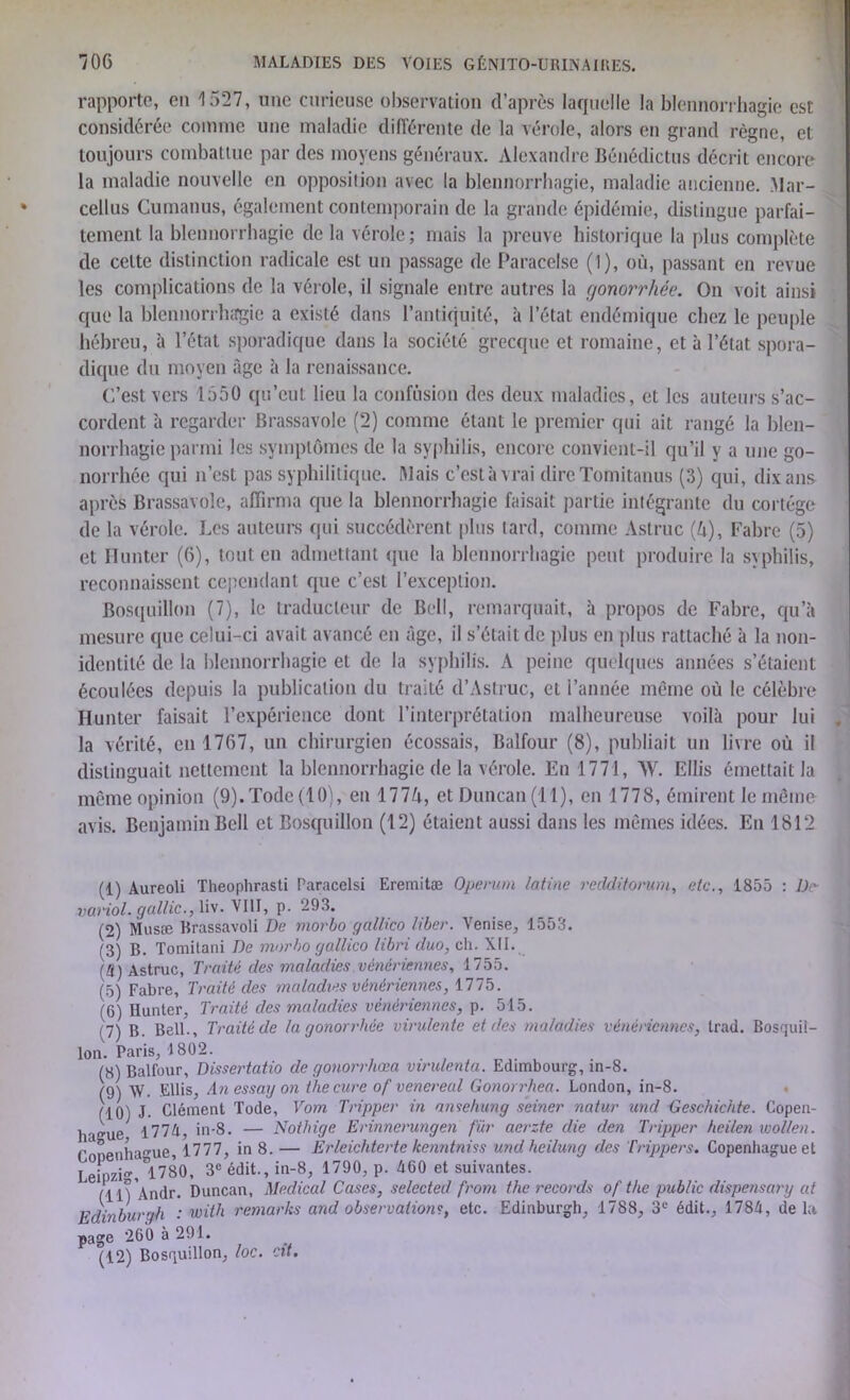 rapporte, en 1527, une curieuse observation d’après laquelle la blennorrhagie est considérée comme une maladie différente de la vérole, alors en grand règne, et toujours combattue par des moyens généraux. Alexandre Bénédictus décrit encore la maladie nouvelle en opposition avec la blennorrhagie, maladie ancienne. Mar- cellus Cumanus, également contemporain de la grande épidémie, distingue parfai- tement la blennorrhagie delà vérole; mais la preuve historique la plus complète de celte distinction radicale est un passage de Paracelse (1), où, passant en revue les complications de la vérole, il signale entre autres la (jonorrhée. On voit ainsi que la blennorrhagie a existé dans l’antiquité, à l’état endémique chez le peuple hébreu, à l’état sporadique dans la société grecque et romaine, et à l’état spora- dique du moyen âge à la renaissance. C’est vers 1550 qu’eut lieu la confusion des deux maladies, et les auteurs s’ac- cordent à regarder Brassavole (2) comme étant le premier qui ait rangé la blen- norrhagie parmi les symptômes de la syphilis, encore convient-il qu’il y a une go- norrhée qui n’est pas syphilitique. Mais c’est à vrai dire Tomitanus (3) qui, dix ans après Brassavole, affirma que la blennorrhagie faisait partie intégrante du cortège de la vérole. Les auteurs qui succédèrent plus tard, comme Astruc (A), Fabre (5) et Ilunter (6), tout en admettant que la blennorrhagie peut produire la syphilis, reconnaissent cependant que c’est l’exception. Bosquillon (7), le traducteur de Bell, remarquait, à propos de Fabre, qu’à mesure que celui-ci avait avancé en âge, il s’était de plus en plus rattaché à la non- identité de la blennorrhagie et de la syphilis. A peine quelques années s’étaient écoulées depuis la publication du traité d’Astruc, et l’année même où le célèbre Ilunter faisait l’expérience dont l’interprétation malheureuse voilà pour lui , la vérité, en 1767, un chirurgien écossais, Balfour (8), publiait un livre où il distinguait nettement la blennorrhagie de la vérole. En 1771, AV. Ellis émettait la même opinion (9).Tode(10), en 177ù, et Duncan (11), en 1778, émirent le même avis. Benjamin Bell et Bosquillon (12) étaient aussi dans les mêmes idées. En 1812 (1) Aureoli Theoplirasti Paracelsi Eremitæ Operum latine redditorum, etc., 1855 : De- variol. gallic., liv. VIII, p. 293. (2) Musse Brassavoli De morbo gnllico liber. Venise, 1553. (3) g. Tomitani De morbo gallico libri duo, ch. XII. \li) Astruc, Traité des maladies vénériennes, 1755. (5) Fabre, Traité des maladies vénériennes, 1775. (6) Ilunter, Traité des maladies vénériennes, p. 515. H) B. Bell., Traité de (a gonorrhée virulente et des maladies vénériennes, trad. Bosquil- lon. Paris, 1802. (8) Balfour, Dissertatio de gonorrliœa virulenta. Edimbourg, in-8. (9) VV. EUis, An essag on the cure of venereal Gonorrhea. London, in-8. (10) J. Clément Tode, Vom Tripper in ansehung seiner natur und Geschichte. Copen- hague 1774, in-8. — Nothige Erinnerungen fur aerzte die den Tripper heilen wol/en. Fonenhague, 1777, in 8. — Erleichterte kenntniss und heilung des Trippers. Copenhague et LeipzK 1780, 3e édit., in-8, 1790, p. 460 et suivantes. (11) Andr. Duncan, Medical Cases, selected from the records of the public dispensary at Edinburgh : ivith remarks and observations, etc. Edinburgh, 1788, 3e édit., 1784, delà page 260 à 291. (12) Bosquillon, loc. cit.