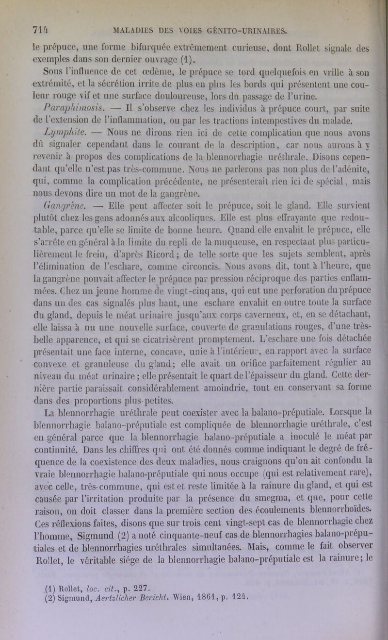 le prépuce, une forme bifurquée extrêmement curieuse, dont Rollet signale des exemples dans son dernier ouvrage (1). Sous l’influence de cet œdème, le prépuce se tord quelquefois en vrille à son extrémité, et la sécrétion irrite de plus en plus les bords qui présentent une cou- leur rouge vif et une surface douloureuse, lors du passage de l’urine. Paraphimosis. — Il s’observe chez les individus à prépuce court, par suite de l’extension de l’inflammation, ou par les tractions intempestives du malade. Lympkite. — Nous ne dirons rien ici de cette complication que nous avons dû signaler cependant dans le courant de la description, car nous aurons à y revenir à propos des complications de la blennorrhagie uréthrale. Disons cepen- dant qu’elle n’est pas très-commune. Nous ne parlerons pas non plus de l’adénite, qui, comme la complication précédente, ne présenterait rien ici de spécial, mais nous devons dire un mot de la gangrène. (iangrène. — Elle peut affecter soit le prépuce, soit le gland. Elle survient plutôt chez les gens adonnés aux alcooliques. Elle est plus effrayante que redou- table, parce qu’elle se limite de bonne heure. Quand elle envahit le prépuce, elle s’arrête en général à la limite du repli de la muqueuse, en respectant plus particu- lièrement le frein, d’après Ricord; de telle sorte que les sujets semblent, après l’élimination de l’eschare, comme circoncis. Nous avons dit, tout à l’heure, que la gangrène pouvait affecter le prépuce par pression réciproque des parties enflam- mées. Chez un jeune homme de vingt-cinq ans, qui eut une perforation du prépuce dans un des cas signalés plus haut, une eschare envahit en outre toute la surface du gland, depuis le méat urinaire jusqu’aux corps caverneux, et, en se détachant, elle laissa à nu une nouvelle surface, couverte de granulations rouges, d’une très- belle apparence, et qui se cicatrisèrent promptement. L’eschare une fois détachée présentait une face interne, concave, unie à l’intérieur, en rapport avec la surface convexe et granuleuse du gland; elle avait un orifice parfaitement régulier au niveau du méat urinaire; elle présentait le quart de l’épaisseur du gland. Celte der- nière partie paraissait considérablement amoindrie, tout en conservant sa forme dans des proportions plus petites. La blennorrhagie uréthrale peut coexister avec la balano-préputiale. Lorsque la blennorrhagie balano-préputiale est compliquée de blennorrhagie uréthrale, c’est en général parce que la blennorrhagie balano-préputiale a inoculé le méat par continuité. Dans les chiffres qui ont été donnés comme indiquant le degré de fré- quence de la coexistence des deux maladies, nous craignons qu’on ait confondu la vraie blennorrhagie balano-préputiale qui nous occupe (qui est relativement rare), avec celle, très-commune, qui est et reste limitée à la rainure du gland, et qui est causée par l’irritation produite par la présence du smegma, et que, pour cette raison, on doit classer dans la première section des écoulements blennorrhoïdes. Ces réflexions faites, disons que sur trois cent vingt-sept cas de blennorrhagie chez l’homme, Sigmund (2) a noté cinquante-neuf cas de blennorrhagies balano-prépu- tiales et de blennorrhagies uréthrales simultanées. Mais, comme le fait observer Rollet, le véritable siège de la blennorrhagie balano-préputiale est la rainure; le (1) Rollet, loc. cit., p. 227.