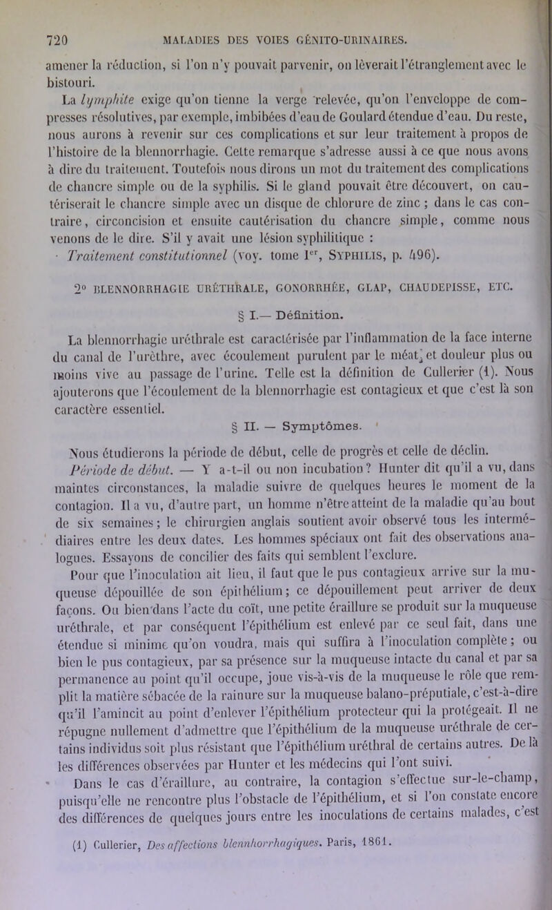 amener la réduction, si l’on n’y pouvait parvenir, on lèverait l’étranglement avec le bistouri. La lymphite exige qu’on tienne la verge relevée, qu’on l’enveloppe de com- presses résolutives, par exemple, imbibées d’eau de Goulard étendue d’eau. Du reste, nous aurons à revenir sur ces complications et sur leur traitement à propos de l’histoire de la blennorrhagie. Celte remarque s’adresse aussi à ce que nous avons à dire du traitement. Toutefois nous dirons un mot du traitement des complications de chancre simple on de la syphilis. Si le gland pouvait être découvert, on cau- tériserait le chancre simple avec un disque de chlorure de zinc ; dans le cas con- traire , circoncision et ensuite cautérisation du chancre simple, comme nous venons de le dire. S’il y avait une lésion syphilitique : • Traitement constitutionnel (voy. tome 1er, Syphilis, p. Ô96). 2° BLENNORRHAGIE URÉTHRALE, GONORRHÉE, GLAP, CHAUDEPISSE, ETC. § I.— Définition. La blennorrhagie uréthrale est caractérisée par l'inflammation de la face interne du canal de l’urcthre, avec écoulement purulent par le méat’et douleur plus ou moins vive au passage de l’urine. Telle est la définition de Cullerier (i). Nous ajouterons que l’écoulement de la blennorrhagie est contagieux et que c’est là son caractère essentiel. § II. — Symptômes. ' Nous étudierons la période de début, celle de progrès et celle de déclin. Période de début. — Y a-t-il ou non incubation? limiter dit qu’il a vu, dans maintes circonstances, la maladie suivre de quelques heures le moment de la contagion. Il a vu, d’autre part, un homme n’êtreatteint de la maladie qu au bout de six semaines; le chirurgien anglais soutient avoir observé tous les intermé- diaires entre les deux dates. Les hommes spéciaux ont fait des observations ana- logues. Essayons de concilier des faits qui semblent l’exclure. Pour que l’inoculation ait lieu, il faut que le pus contagieux arrive sur la mu- queuse dépouillée de son épithélium; ce dépouillement peut arriver de deux façons. Ou bien dans l’acte du coït, une petite éraillure se produit sur la muqueuse uréthrale, et par conséquent l’épithélium est enlevé par ce seul fait, dans une étendue si minime qu’on voudra, mais qui suffira à 1 inoculation complète ; ou bien le pus contagieux, par sa présence sur la muqueuse intacte du canal et pat sa permanence au point qu’il occupe, joue vis-à-vis de la muqueuse le rôle que rem- plit la matière sébacée de la rainure sur la muqueuse balano-préputiale, c’est-à-dire qu’il l’amincit au point d’enlever l’épithélium protecteur qui la protégeait. Il ne , répugne nullement d’admettre que l’épithélium de la muqueuse uréthrale de cei- tains individus soit plus résistant que l’épithélium uréthral de certains autres. De là les différences observées par limiter et les médecins qui 1 ont suivi. Dans le cas deraillurc, au contraire, la contagion s’effeclue sur-le-champ, puisqu’elle ne rencontre plus l’obstacle de l’épithélium, et si l’on constate encore des différences de quelques jours entre les inoculations de certains malades, c’est (1) Cullerier, Désaffections blcnnhorrhagiques. Paris, 18G1.