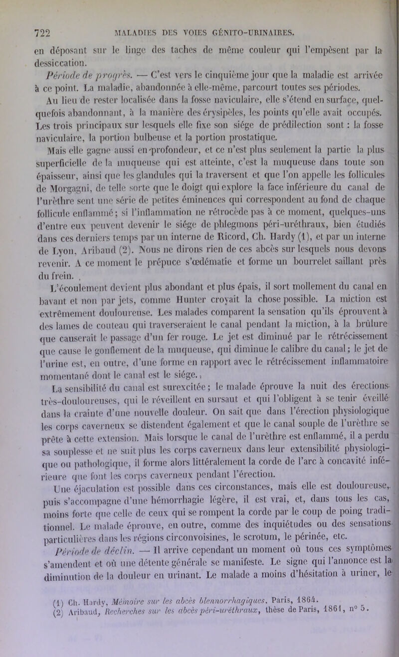 en déposant sur le linge des taches de même couleur qui l’empèsent par la dessiccation. Période de progrès. — C’est vers le cinquième jour que la maladie est arrivée à ce point. La maladie, abandonnée à elle-même, parcourt toutes ses périodes. Au lieu de rester localisée dans la fosse naviculaire, elle s’étend en surface, quel- quefois abandonnant, à la manière des érysipèles, les points qu’elle avait occupés. Les trois principaux sur lesquels elle fixe son siège de prédilection sont : la fosse naviculaire, la portion bulbeuse et la portion prostatique. Mais elle gagne aussi en'profondeur, et ce n’est plus seulement la partie la plus superficielle de la muqueuse qui est atteinte, c’est la muqueuse dans toute son épaisseur, ainsi que les glandules qui la traversent et que l’on appelle les follicules de Morgagni, de telle sorte que le doigt qui explore la face inférieure du canal de Purèthre sent une série de petites éminences qui correspondent au fond de chaque follicule enflammé; si l’inflammation ne rétrocède pas à ce moment, quelques-uns d’entre eux peuvent devenir le siège de phlegmons péri-uréthraux, bien étudiés dans ces derniers temps par un interne de Ricord, Ch. Hardy (1), et par un interne de Lyon, Aribaud (2). Nous ne dirons rien de ces abcès sur lesquels nous devons revenir. A ce moment le prépuce s’œdématie et forme un bourrelet saillant près du frein. . L’écoulement devient plus abondant et plus épais, il sort mollement du canal en bavant et non par jets, comme Hunier croyait la chose possible. La miction est extrêmement douloureuse. Les malades comparent la sensation qu’ils éprouvent à des lames de couteau qui traverseraient le canal pendant la miction, h la brûlure que causerait le passage d’un fer rouge. Le jet est diminué par le rétrécissement que cause le gonflement de la muqueuse, qui diminue le calibre du canal; le jet de l’urine est, en outre, d’une forme en rapport avec le rétrécissement inflammatoire momentané dont le canal est le siège., La sensibilité du canal est surexcitée; le malade éprouve la nuit des érections très-douloureuses, qui le réveillent en sursaut et qui l’obligent à se tenir éveillé dans la crainte d’une nouvelle douleur. On sait que dans l’érection physiologique les corps caverneux se distendent également et que le canal souple de l’urèthre se prête à cette extension. Mais lorsque le canal de l’urèthre est enflammé, il a perdu sa souplesse et ne suit plus les corps caverneux dans leur extensibilité physiologi- que ou pathologique, il forme alors littéralement la corde de l’arc à concavité infé- rieure que font les corps caverneux pendant l’érection. XJne éjaculation est possible dans ces circonstances, mais elle est douloureuse,, puis s’accompagne d’une hémorrhagie légère, il est vrai, et, dans tous les cas, moins forte que celle de ceux qui se rompent la corde par le coup de poing tradi- tionnel. Le malade éprouve, en outre, comme des inquiétudes ou des sensations particulières dans les régions circonvoisines, le scrotum, le périnée, etc. Période de déclin. —Il arrive cependant un moment où tous ces symptômes s’amendent et où une détente générale se manifeste. Le signe qui l’annonce est la diminution de la douleur en urinant. Le malade a moins d’hésitation a uriner, le (1) Cil. Hardy, Mémoire sur les abcès blennorrhagiques. Paris, 1864. (2} Aribaud, Recherches sur les (tbcèspèri-urèthraux, thèse de Paris, 1861, n°5.