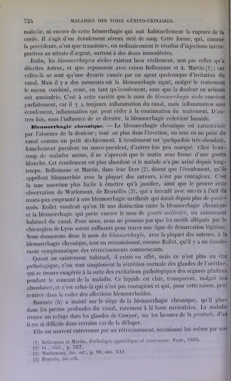 maladie, ni encore (le celle hémorrhagie qui suit habituellement la rupture de la corde. Il s’agit d’un écoulement séreux strié de sang. Celte forme, qui, comme la précédente, n’est que transitoire, est ordinairement le résultat d’injections intem- pestives au nitrate d’argent, surtout à des doses immodérées. Enfin, les blennorrhagies sèches existent bien réellement, non pas celles qu’a décrites Astruc, et que repoussent avec raison Belhomme et A. Martin (1); car celles-là ne sont qu’une dvsurie causée par un agent quelconque d’irritation du canal. Mais il y a des moments où la blennorrhagie aiguë, malgré le traitement le mieux combiné, cesse, en tant qu'écoulement, sans que la douleur en urinant soit amoindrie. C’est à cette variété que le nom de blennorrhagie sèche convient parfaitement, car il y a toujours inflammation du canal, mais inflammation sans écoulement, inflammation qui peut céder à la continuation du traitement. D’au- tres fois, sous l’influence de ce dernier, la blennorrhagie redevient humide. Blennorrhagie chronique. — La blennorrhagie chronique est caractérisée par l’absence de la douleur ; tout au plus dans l’érection, on sent en un point du canal comme un petit déchirement. L’écoulement est quelquefois très-abondant, franchement purulent ou muco-purulent, d’autres fois peu marqué. Chez beau- coup de malades même, il ne s’aperçoit que le matin sous forme d’une goutte blanche. Cet écoulement est plus abondant si le malade n’a pas uriné depuis long- temps. Belhomme et Martin, dans leur livre (2), disent que l’écoulement, qu’ils appellent blennorrhée avec la plupart des auteurs, n’est pas contagieux. C’est là une assertion plus facile à émettre qu’à justifier, ainsi que le prouve cette observation de AVarlomont, de Bruxelles (3), qui a inoculé avec succès à l’œil du muco-pus emprunté à une blennorrhagie uréthrale cpii datait depuis plus de quatre mois. Rollet voudrait qu’on fît une distinction entre la blennorrhagie chronique et la blennorrhagie qui porte encore le nom de goutte militaire, ou suintement habituel du canal. Pour nous, nous ne pensons pas que les motifs allégués par le chirurgien de Lyon soient suffisants pour tracer une ligne de déniai cation h gitime . Nous donnerons donc le nom de blennorrhagie, avec la plupart des auteurs, a la blennorrhagie chronique, tout en reconnaissant, comme Rollet, qu il j a un écoule- ment symptomatique, des rétrécissements commençants. Quant au suintement habituel, il existe en effet, mais ce n’est plus un étal pathologique, c’est tout simplement la sécrétion normale des glandes de l’urèthre, qui se trouve exagérée à la suite des excitations pathologiques des organes génitaux pendant le courant de la maladie. Ce liquide est clair, transparent, malgré son abondance, et c’est celui-là qui n’est pas contagieux et qui, pour cette raison, peut rentrer dans le cadre des affections blcnnorrhoïdes. Baumès {h) a insisté sur le siège de la blennorrhagie chronique, qu’il place duns les parties profondes du canal, rarement à là fosse naviculaire. La maladie trouve un refuge dans les glandes de Cowper, ou les lacunes de la prostate, d’où il est si difficile dans certains cas de la déloger. Elle est souvent entretenue par un rétrécissement, occasionné lui-même par une (!) Belhomme et Martin, Pathologie syphilitique et vénérienne. Paris, 1803. (2) LL, ihid., p. 527. (3) Warlomont, loc. cit-, p. 96, obs. XXI. (4) Baumès, loc. cit.