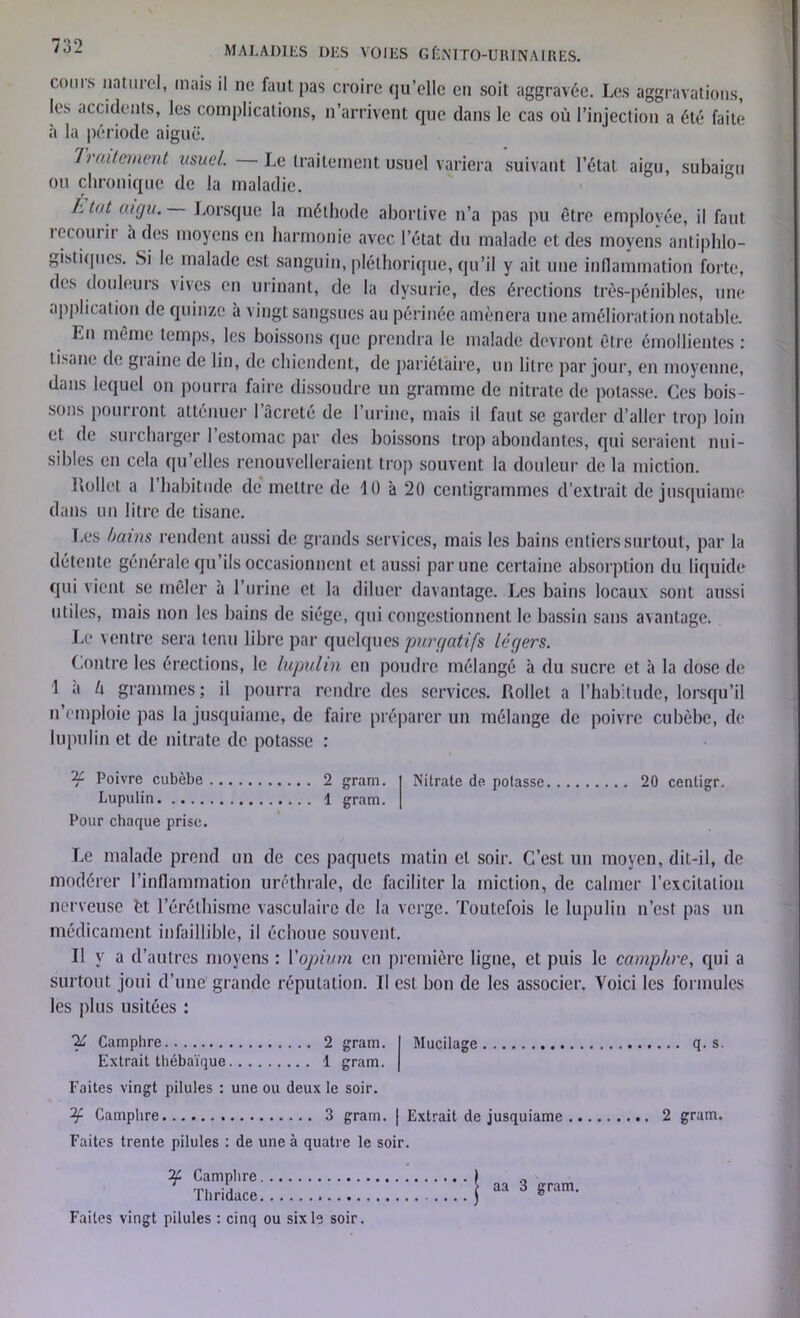 coins naturel, mais il ne faut pas croire qu’elle en soit aggravée. Les aggravations, les accidents, les complications, n’arrivent que dans le cas où l’injection a été faite à la période aiguë. Traitement usuel. Le traitement usuel variera suivant l’état aigu, subaigu ou chronique de la maladie. l.tnt aigu. Lorsque la méthode abortive n’a pas pu être employée, il faut tccouiii a des moyens en harmonie avec l’état du malade et des moyens antiphlo- gistiques. Si le malade est sanguin, pléthorique, qu’il y ait une inflammation forte, des douleurs vives en urinant, de la dysurie, des érections très-pénibles, une application de quinze à vingt sangsues au périnée amènera une amélioration notable. Lu même temps, les boissons que prendra le malade devront être émollientes : lisanr de graine de lin, de chiendent, de pariétaire, un litre par jour, en moyenne, dans lequel on pourra faire dissoudre un gramme de nitrate de potasse. Ces bois- sons pourront atténuer l’âcreté de l’urine, mais il faut se garder d’aller trop loin et de surcharger 1 estomac par des boissons trop abondantes, qui seraient nui- sibles en cela qu’elles renouvelleraient trop souvent la douleur de la miction. Hollet a l’habitude dé mettre de 10 'a 20 centigrammes d’extrait de jusquiame dans un litre de tisane. Les bains rendent aussi de grands serv ices, mais les bains entiers surtout, par la détente générale qu’ils occasionnent et aussi par une certaine absorption du liquide qui vient se mêler à l’urine et la diluer davantage. Les bains locaux sont aussi utiles, mais non les bains de siège, qui congestionnent le bassin sans avantage. Le ventre sera tenu libre par quelques purgatifs légers. Contre les érections, le lupulin en poudre mélangé à du sucre et à la dose de 1 a ù grammes; il pourra rendre des services. Rollet a l’habitude, lorsqu’il n’emploie pas la jusquiame, de faire préparer un mélange de poivre cubèbe, de lupulin et de nitrate de potasse : 2c. Poivre cubèbe 2 gram. Lupulin 1 gram. Pour chaque prise. Nitrate de potasse 20 centigr. Le malade prend un de ces paquets matin et soir. C’est un moyen, dit-il, de modérer l’inflammation uréthrale, de faciliter la miction, de calmer l’excitation nerveuse èt l’éréthisme vasculaire de la verge. Toutefois le lupulin n’est pas un médicament infaillible, il échoue souvent. Il y a d’autres moyens ; l’opium en première ligne, et puis le camphre, qui a surtout joui d’une grande réputation. Il est bon de les associer. Yoici les formules les plus usitées : y Camphre 2 gram. I Mucilage Extrait thébaïque 1 gram. | Faites vingt pilules : une ou deux le soir. 2r Camphre 3 gram. | Extrait de jusquiame Faites trente pilules : de une à quatre le soir. if Camphre Thridace Faites vingt pilules : cinq ou six le soir. aa 3 gram. q. s 2 gram.