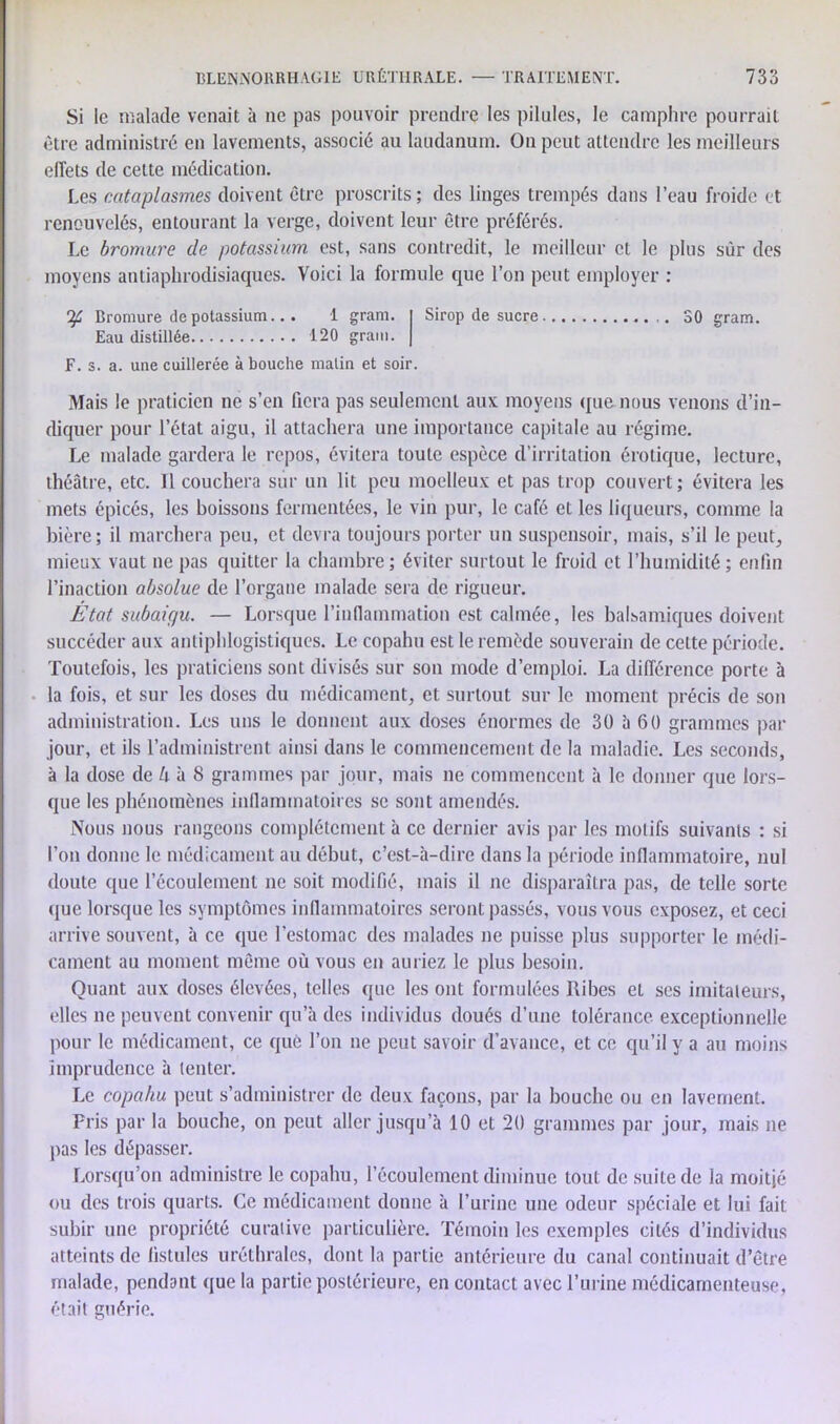 Si le malade venait à ne pas pouvoir prendre les pilules, le camphre pourrait être administré en lavements, associé au laudanum. On peut attendre les meilleurs effets de cette médication. Les cataplasmes doivent être proscrits ; des linges trempés dans l’eau froide et renouvelés, entourant la verge, doivent leur être préférés. Le bromure de potassium est, sans contredit, le meilleur et le plus sur des moyens antiaphrodisiaques. Voici la formule que l’on peut employer : Bromure de potassium... 1 gram. Eau distillée 120 grain. Sirop de sucre F. s. a. une cuillerée abouche matin et soir. S0 gram. Mais le praticien ne s’en fiera pas seulement aux moyens que nous venons d’in- diquer pour l’état aigu, il attachera une importance capitale au régime. Le malade gardera le repos, évitera toute espèce d’irritation érotique, lecture, théâtre, etc. Il couchera sur un lit peu moelleux et pas trop couvert; évitera les mets épicés, les boissons fermentées, le vin pur, le café et les liqueurs, comme la bière; il marchera peu, et devra toujours porter un suspensoir, mais, s’il le peut, mieux vaut ne pas quitter la chambre ; éviter surtout le froid et l’humidité ; enfin l’inaction absolue de l’organe malade sera de rigueur. État subaiffu. — Lorsque l’in(lammation est calmée, les balsamiques doivent succéder aux antiphlogistiques. Le copahu est le remède souverain de celte période. Toutefois, les praticiens sont divisés sur son mode d’emploi. La différence porte à la fois, et sur les doses du médicament, et surtout sur le moment précis de son administration. Les uns le donnent aux doses énormes de 30 à 60 grammes par jour, et ils l’administrent ainsi dans le commencement de la maladie. Les seconds, à la dose de h à 8 grammes par jour, mais ne commencent à le donner que lors- que les phénomènes inflammatoires se sont amendés. Nous nous rangeons complètement à ce dernier avis par les motifs suivants : si l’on donne le médicament au début, c’est-à-dire dans la période inflammatoire, nul doute que l’écoulement ne soit modifié, mais il ne disparaîtra pas, de telle sorte que lorsque les symptômes inflammatoires seront passés, vous vous exposez, et ceci arrive souvent, à ce que l'estomac des malades ne puisse plus supporter le médi- cament au moment même où vous en auriez le plus besoin. Quant aux doses élevées, telles que les ont formulées Ribes et ses imitateurs, elles ne peuvent convenir qu’à des individus doués d’une tolérance exceptionnelle pour le médicament, ce que l’on ne peut savoir d’avance, et ce qu’il y a au moins imprudence à tenter. Le copahu peut s’administrer de deux façons, par la bouche ou en lavement. Fris par la bouche, on peut aller jusqu’à 10 et 20 grammes par jour, mais ne pas les dépasser. Lorsqu’on administre le copahu, l’écoulement diminue tout de suite de la moitjé ou des trois quarts. Ce médicament donne à l’urine une odeur spéciale et lui fait subir une propriété curative particulière. Témoin les exemples cités d’individus atteints de fistules uréthrales, dont la partie antérieure du canal continuait d’être malade, pendant que la partie postérieure, en contact avec l’urine médicamenteuse, était guérie.