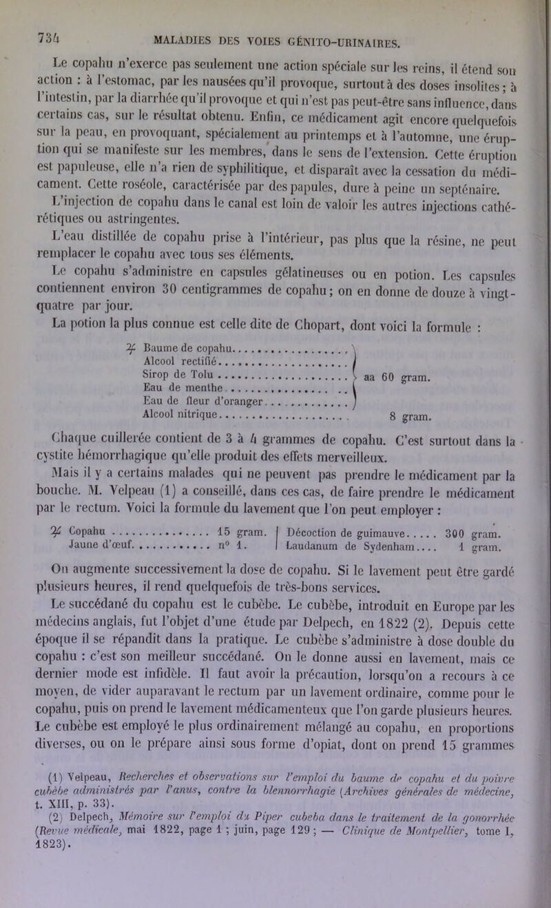 Le copahu n’exerce pas seulement une action spéciale sur l(?s reins, il étend son action : à l’estomac, par les nausées qu’il provoque, surtout à des doses insolites ; î» 1 intestin, par la diarrhée qu’il provoque et qui n’est pas peut-être sans influence, dans certains cas, sur le résultat obtenu. Enfin, ce médicament agit encore quelquefois sur la peau, en provoquant, spécialement au printemps et à l’automne, une érup- tion qui se manifeste sur les membres, dans le sens de l’extension. Cette éruption est papuleuse, elle n’a rien de syphilitique, et disparaît avec la cessation du médi- cament. Cette roséole, caractérisée par des papules, dure à peine un septénaire. I, injection de copahu dans le canal est loin de valoir les autres injections cathé- rétiques ou astringentes. L eau distillée de copahu prise à 1 intérieur, pas plus que la résine, ne peut remplacer le copahu avec tous ses éléments. Le copahu s’administre en capsules gélatineuses ou en potion. Les capsules contiennent environ 30 centigrammes de copahu; on en donne de douze à vingt- quatre par jour. La potion la plus connue est celle dite de Chopart, dont voici la formule : Baume de copahu , \ Alcool rectifié j Sirop de lolu ■, aa 60 gram. Eau de menthe I Eau de fleur d’oranger y Alcool nitrique 8 gram. Chaque cuillerée contient de 3 à l\ grammes de copahu. C’est surtout dans la cystite hémorrhagique qu’elle produit des effets merveilleux. Mais il y a certains malades qui ne peuvent pas prendre le médicament par la bouche. M. Velpeau (1) a conseillé, dans ces cas, de faire prendre le médicament par le rectum. Voici la formule du lavement que I on peut employer : Copahu 15 gram. I Décoction de guimauve 300 gram. Jaune d’œuf n° 1. I Laudanum de Sydenham.... 1 gram. On augmente successivement la dose de copahu. Si le lavement peut être gardé plusieurs heures, il rend quelquefois de très-bons services. Le succédané du copahu est le cubèbe. Le cubèbe, introduit en Europe par les médecins anglais, fut l’objet d’une étude par Delpech, en 1822 (2). Depuis cette époque il se répandit dans la pratique. Le cubèbe s’administre à dose double du copahu : c’est son meilleur succédané. On le donne aussi en lavement, mais ce dernier mode est infidèle. Il faut avoir la précaution, lorsqu’on a recours à ce moyen, de vider auparavant le rectum par un lavement ordinaire, comme pour le copahu, puis on prend le lavement médicamenteux que l’on garde plusieurs heures. Le cubèbe est employé le plus ordinairement mélangé au copahu, en proportions diverses, ou on le prépare ainsi sous forme d’opiat, dont on prend 15 grammes (1) Velpeau, Recherches et observations sur l’emploi du baume de copahu et du poivre cubèbe administrés par l’anus, contre la blennorrhagie [Archives générales de médecine, t. XIII, p. 33). (2) Delpech, Mémoire sur l’emploi du Piper cubeba dans le traitement de la gonorrhée (Revue médicale, mai 1822, page 1 ; juin, page 129 ; — Clinique de Montpellier, tome I, 1823).