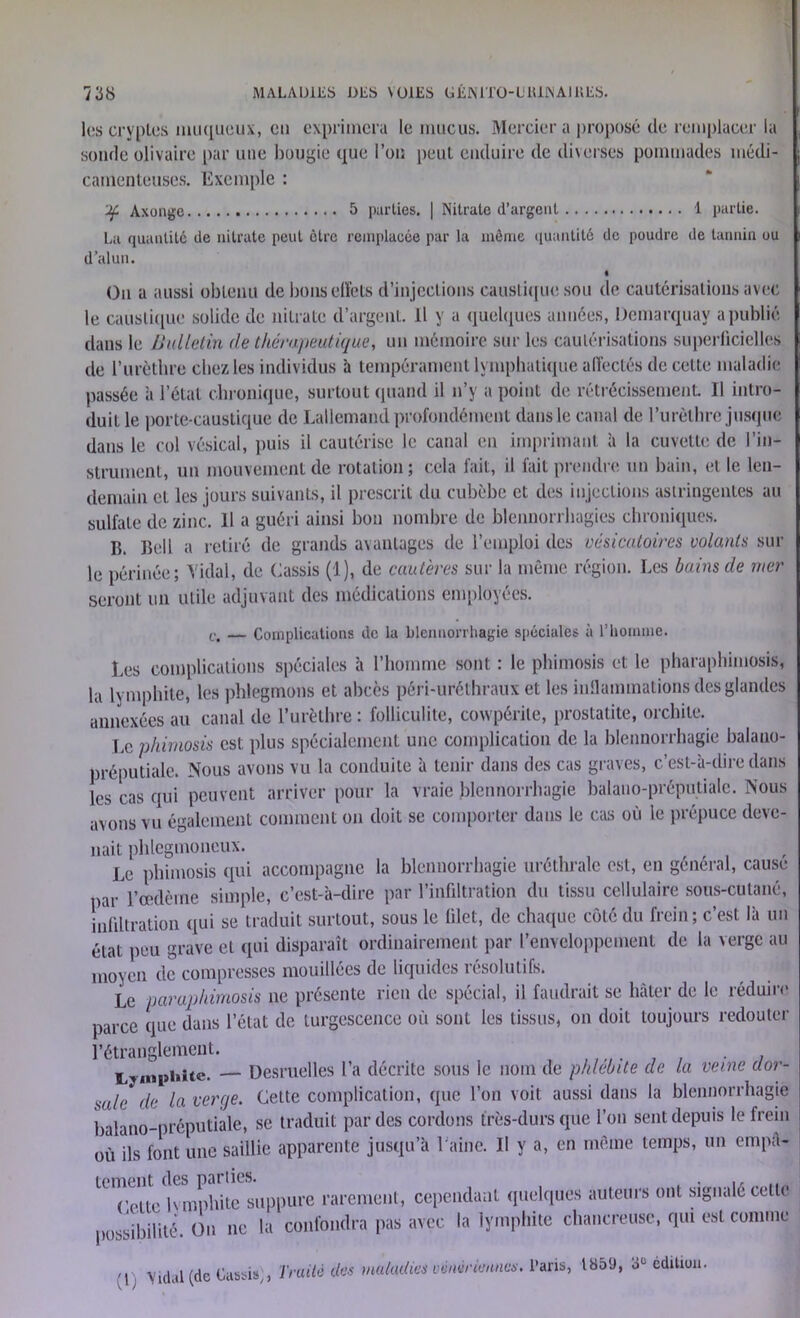 les cryplcs muqueux, eu exprimera le mucus. Mercier a proposé de remplacer la sonde olivaire par une bougie que l’on peut enduire de diverses pommades médi- camenteuses. Exemple : gc Axonge 5 parties. | Nitrate d’argent 1 partie. La quantité de nitrate peut être remplacée par la môme quantité de poudre de tannin ou d’alun. On a aussi obtenu de bons effets d’injections caustique sou de cautérisations avec le caustique solide de nitrate d’argent. Il y a quelques années, Demarquav a publié dans le Bulletin de thérapeutique, un mémoire sur les cautérisations superficielles de l’urèthre chez les individus à tempérament lymphatique affectés de cette maladie passée à l’étal chronique, surtout quand il n’y a point de rétrécissement. Il intro- duit le porte-caustique de Lallemand profondément dans le canal de l’urèthre jusque dans le col vésical, puis il cautérise le canal en imprimant à la cuvette de l’in- strument, un mouvement de rotation ; cela fait, il fait prendre un bain, et le len- demain et les jours suivants, il prescrit du cubèbe et des injections astringentes au sulfate de zinc. 11 a guéri ainsi bon nombre de blennorrhagies chroniques. IL Bell a retiré de grands avantages de l’emploi des vésicatoires volants sur le périnée; Vidai, de Cassis (1), de cautères sur la même région. Les bains de mer seront un utile adjuvant des médications employées. c, — Complications de la blennorrhagie spéciales à l’homme. Les complications spéciales à l’homme sont : le phimosis et le pharaphimosis, la lymphite, les phlegmons et abcès péri-uréthraux et les inflammations des glandes annexées au canal de l’urèthre : folliculite, cowpérile, prostatite, orchite. Le phimosis est plus spécialement une complication de la blennorrhagie balano- préputiale. Nous avons vu la conduite à tenir dans des cas graves, c’est-à-dire dans les cas qui peuvent arriver pour la vraie blennorrhagie balano-préputiale. Nous avons vu également comment on doit se comporter dans le cas où le prépuce deve- nait phlegmoneux. Le phimosis qui accompagne la blennorrhagie uréthrale est, en général, cause par l’œdème simple, c’est-à-dire par l’infiltration du tissu cellulaire sous-cutané, infiltration qui se traduit surtout, sous le filet, de chaque côté du frein; c’est là un état peu grave et qui disparaît ordinairement par l’enveloppement de la verge au moyen de compresses mouillées de liquides résolutifs. Le paraphimosis ne présente rien de spécial, il faudrait se hâter de le réduire parce que dans l’état de turgescence où sont les tissus, on doit toujours redouter l’étranglement. Lymphite. — Desruelles l’a décrite sous le nom de phlébite de la veine dor- mle ((e ia Verrje. Cette complication, que l’on voit aussi dans la blennorrhagie balano-préputiale, se traduit par des cordons très-durs que l’on sent depuis le frein où ils font une saillie apparente jusqu’à l'aine. II y a, en même temps, un empâ- tement des parties. . Cette lvmphite suppure rarement, cependant quelques auteurs ont signalé cette possibilité. On ne la confondra pas avec la lymphite chancreuse, qui est comme 'I \idal (de Cassis,, Traité des maladies vénériennes. Paris, 1859, 3e édition.