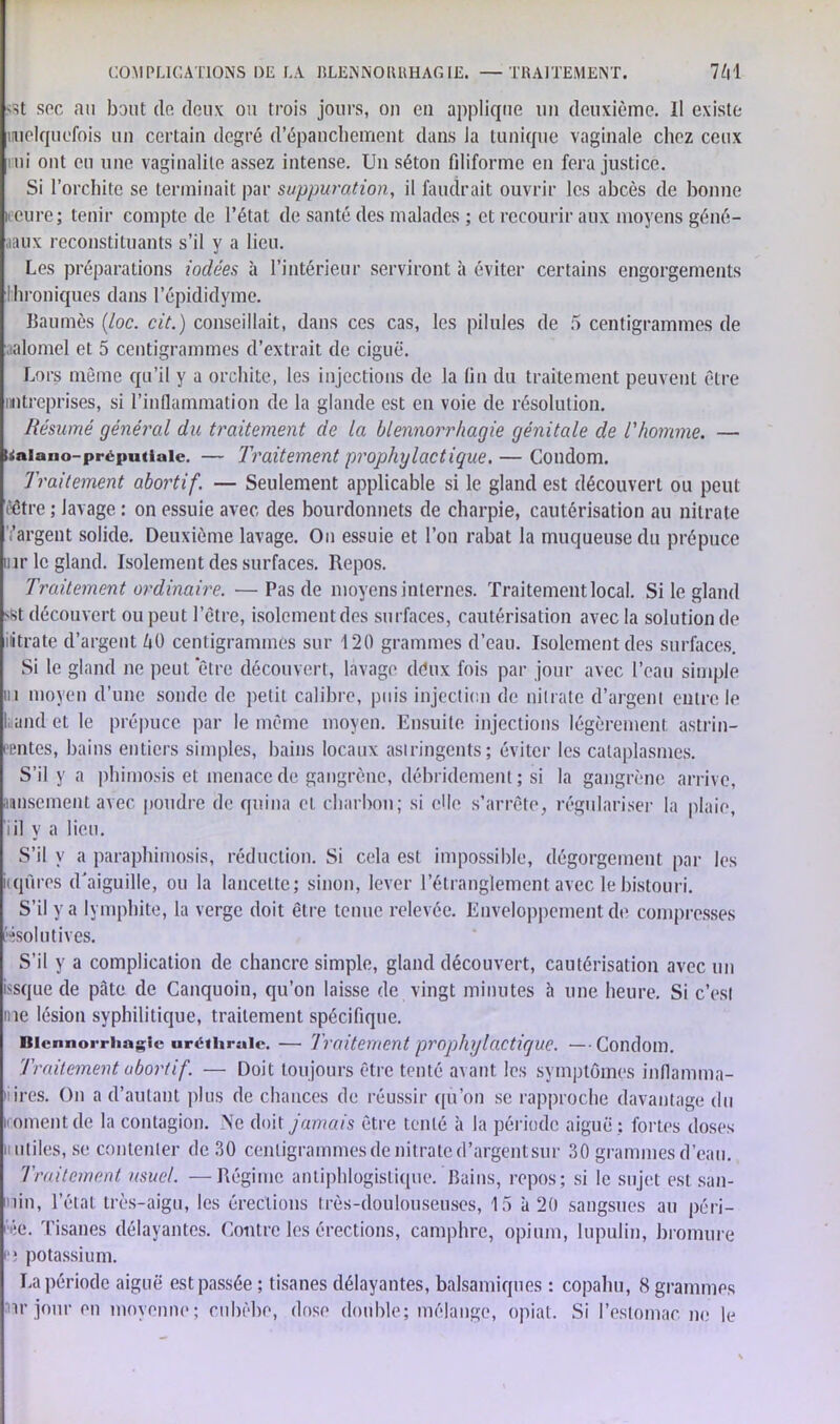 «St sec au haut de deux ou trois jours, ou en applique un deuxième. Il existe nuelquefois un certain degré d’épanchement dans Ja tunique vaginale chez ceux mi ont eu une vaginalite assez intense. Un séton filiforme en fera justice. Si l’orchite se terminait par suppuration, il faudrait ouvrir les abcès de bonne ii cure; tenir compte de L’état de santé des malades ; et recourir aux moyens géné- aaux reconstituants s’il y a lieu. Les préparations iodées à l’intérieur serviront à éviter certains engorgements Chroniques dans l’épididyme. Baumès (loc. cit.) conseillait, dans ces cas, les pilules de 5 centigrammes de aalomel et 5 centigrammes d’extrait de ciguë. Lors même qu’il y a orchite, les injections de la fin du traitement peuvent être mtreprises, si l’inflammation de la glande est en voie de résolution. Résumé général du traitement de la blennorrhagie génitale de l'homme. — Uaiano-préputiale. — Traitement prophylactique. — Condom. Traitement abortif. — Seulement applicable si le gland est découvert ou peut ('être ; lavage : on essuie avec des bourdonnets de charpie, cautérisation au nitrate 'l’argent solide. Deuxième lavage. On essuie et l’on rabat la muqueuse du prépuce inr le gland. Isolement des surfaces. Repos. Traitement ordinaire. —Tas de moyens internes. Traitement local. Si le gland set découvert ou peut l’être, isolement des surfaces, cautérisation avec la solution de iiitrate d’argent 60 centigrammes sur 120 grammes d’eau. Isolement des surfaces. Si le gland ne peut ‘être découvert, lavage déux fois par jour avec l’eau simple in moyen d’une sonde de petit calibre, puis injection de nitrate d’argent entre le L and et le prépuce par le même moyen. Ensuite injections légèrement astrin- gentes, bains entiers simples, bains locaux astringents; éviter les cataplasmes. S’il y a phimosis et menace de gangrène, débridement ; si la gangrène arrive, jausement avec poudre de quina et charbon ; si elle s’arrête, régulariser la plaie, iil y a lien. S’il y a paraphimosis, réduction. Si cela est impossible, dégorgement par les iiqùres d’aiguille, ou la lancette; sinon, lever l’étranglement avec le bistouri. S’il y a lymphite, la verge doit être tenue relevée. Enveloppement de compresses fésolutives. S’il y a complication de chancre simple, gland découvert, cautérisation avec un issque de pâte de Canquoin, qu’on laisse de vingt minutes h une heure. Si c’est me lésion syphilitique, traitement spécifique. Blennorrhagie uréthrale. — Traitement prophylactique. — Condom. Traitement abortif. — Doit toujours être tenté avant les symptômes inflamma- 'iires. On a d’autant plus de chances de réussir qu’on se rapproche davantage du iCiOmentde la contagion. Ne doit jamais être tenté à la période aiguë; fortes doses ii utiles, se contenter de 30 centigrammes de nitrate d’argent sur 30 grammes d’eau. Traitement usuel. —Régime antiphlogistique. Bains, repos; si le sujet est san- nin, l’état très-aigu, les érections très-doulouseuses, 15 à 20 sangsues au péri- me. Tisanes délayantes. Contre les érections, camphre, opium, lupulin, bromure p; potassium. La période aiguë est passée ; tisanes délayantes, balsamiques : copahu, 8 grammes w jour en moyenne; cnhèbe, dose doublé; mélange, opiat. Si l’estomac no le