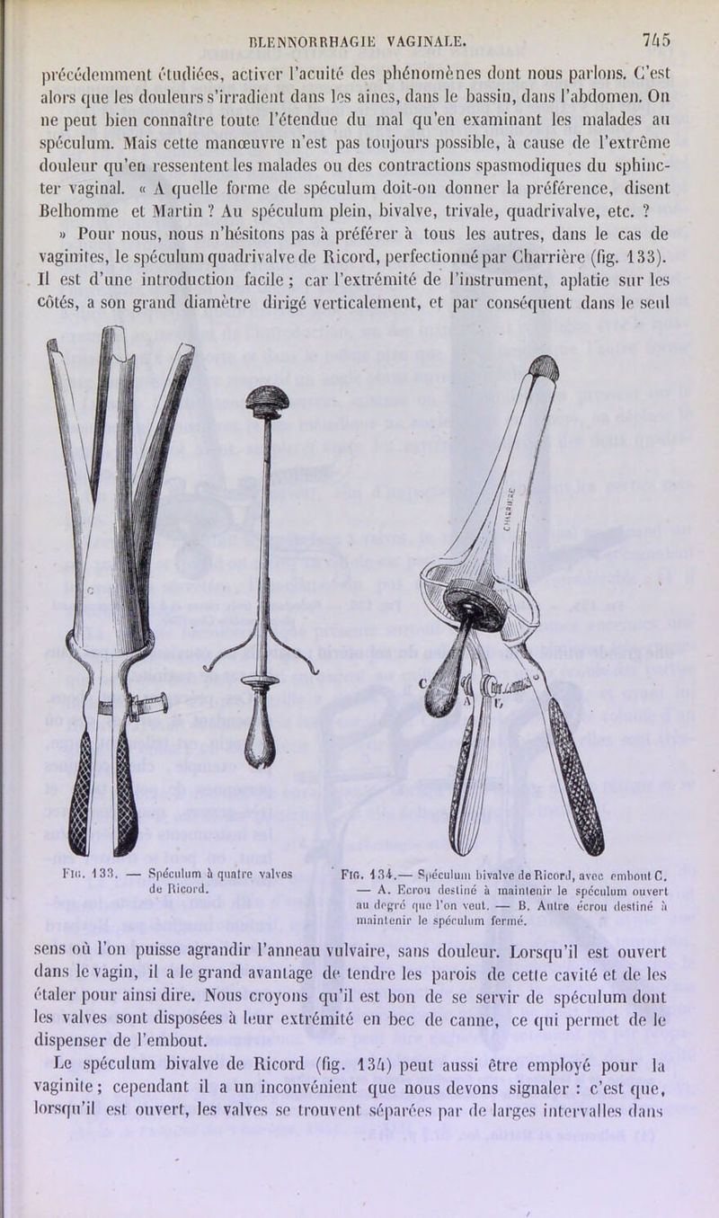 précédemment étudiées, activer l’acuité des phénomènes dont nous parlons. C’est alors que les douleurs s’irradient dans les aines, dans le bassin, dans l’abdomen. On ne peut bien connaître toute l’étendue du mal qu’en examinant les malades au spéculum. Mais celte manœuvre n’est pas toujours possible, à cause de l’extrême douleur qu’en ressentent les malades ou des contractions spasmodiques du sphinc- ter vaginal. « A quelle forme de spéculum doit-on donner la préférence, disent Belhomme et Martin ? Au spéculum plein, bivalve, trivale, quadrivalve, etc. ? » Pour nous, nous n’hésitons pas à préférer à tous les autres, dans le cas de vaginites, le spéculum quadrivalve de Ricord, perfectionné par Charrière (fig. 133). Il est d’une introduction facile ; car l’extrémité de l’instrument, aplatie sur les côtés, a son grand diamètre dirigé verticalement, et par conséquent dans le seul Fl«. 133. — Spéculum h quatre valves FlG. 134.— Spéculum bivalve de Ricord, avec embout C. de Ricord. — A. Ecrou destiné à maintenir le spéculum ouvert au degré que l'on veut. — B. Autre écrou destiné à maintenir le spéculum fermé. sens où l’on puisse agrandir l’anneau vulvaire, sans douleur. Lorsqu’il est ouvert dans le vagin, il a le grand avantage de tendre les parois de cetle cavité et de les étaler pour ainsi dire. Nous croyons qu’il est bon de se servir de spéculum dont les valves sont disposées à leur extrémité en bec de canne, ce qui permet de le dispenser de l’embout. Le spéculum bivalve de Ricord (fig. 136) peut aussi être employé pour la vaginite; cependant il a un inconvénient que nous devons signaler: c’est que, lorsqu’il est ouvert, les valves se trouvent séparées par de larges intervalles dans