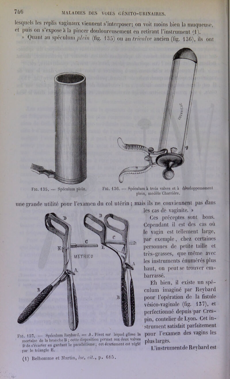 lesquels les replis Vaginaux viennent s’interposer; on voit moins bien la muqueuse, ei puis on s’expose à la pincer douloureusement en retirant l’instrument (1). » Quant au spéculum plein (lig. 135) ou au trivalve ancien (fig. 136), ils ont Fio. 13D. Spéculum plein. Fie. 4 30. — Spéculum k trois valvos et à dévcloppememenl plein, modèle Charnière. une grande utilité pour l’examen du col utérin ; mais ils ne conviennent pas dans pJfl. 137. _ Spéculum Reybard. — A. Pivot sur lequel glisse la mortaise do la branche B ; cette disposition permet aux deux valves L> de s’écarter en gardant le parallélisme; cet écartement est régie par le triangle E. les cas de vaginite. » Ces préceptes sont bons. Cependant il est des cas où le vagin est tellement large, par exemple, chez certaines personnes de petite taille et très-grasses, que même avec les instruments énumérés plus haut, on peut se trouver em- barrassé. Eli bien, il existe un spé- culum imaginé par Revbard pour l’opération de la fistule vésico-vaginale (fig. 137), et perfectionné depuis'par Cres- pin, coutelier de Lyon. Cet in- strument satisfait parfaitement pour l'examen des vagins les plus larges. L’instrtimentde Reybard est (1) Belhorome et Martin, /oc. cit., p. 615.